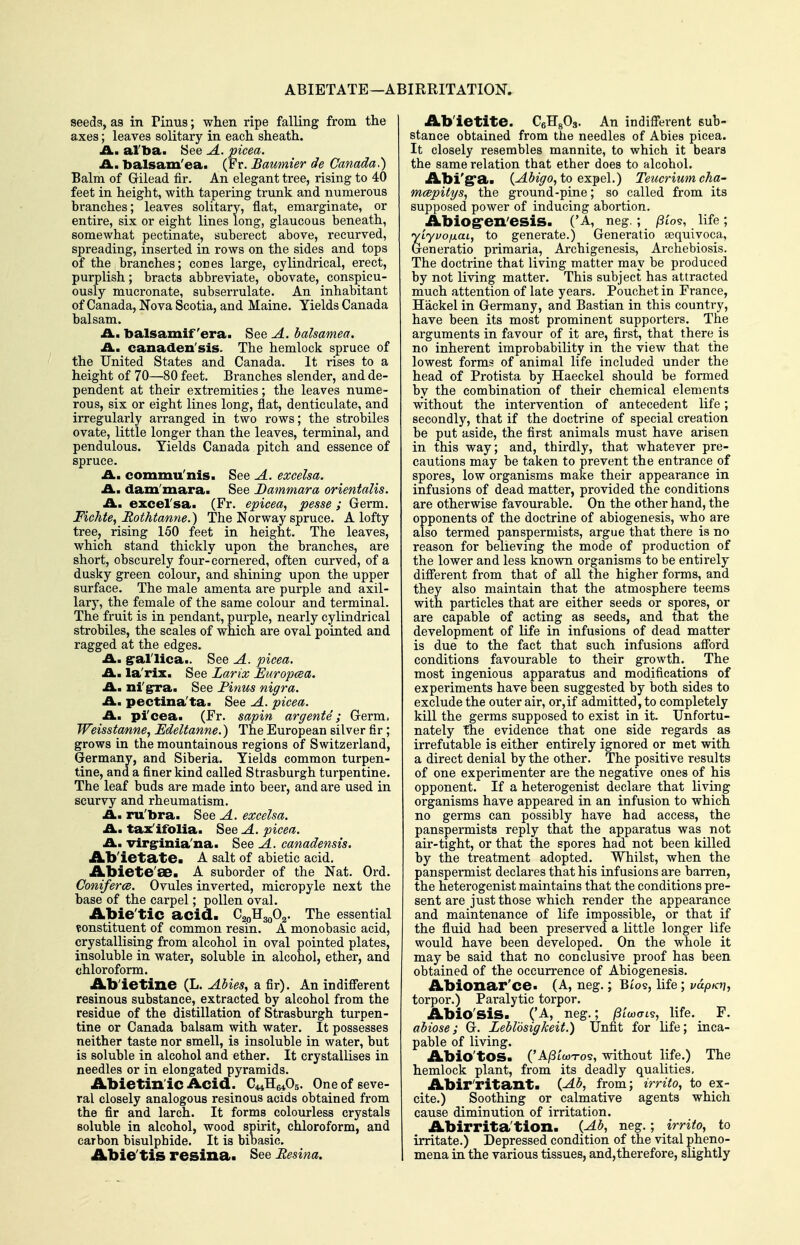 ABIETATE—ABIRRITATION. seeds, aa in Pinus; when ripe falling from the axes; leaves solitary in each sheath. A., al'ba. See A. picea. A., balsam'ea. (Fr. Baumier de Canada.) Balm of Gilead fir. An elegant tree, rising to 40 feet in height, with tapering trunk and numerous bi'anches; leaves solitary, flat, emarginate, or entire, six or eight lines long, glaucous beneath, somewhat pectinate, suberect above, recurved, spreading, inserted in rows on the sides and tops of the branches; cones large, cylindrical, erect, purplish; bracts abbreviate, obovate, conspicu- ously mucronate, subserrulate. An inhabitant of Canada, Nova Scotia, and Maine. Yields Canada balsam. A., balsamif era. See A. balsamea. A., canaden'sis. The hemlock spruce of the United States and Canada. It rises to a height of 70—80 feet. Branches slender, and de- pendent at their extremities; the leaves nume- rous, six or eight lines long, flat, denticulate, and irregularly arranged in two rows; the strobiles ovate, little longer than the leaves, terminal, and pendulous. Yields Canada pitch and essence of spruce. A, commu'nis. See A. excelsa. A. dam'mara. See Dammara orientalis. A, excel'sa. (Fr. epicea, pease; Germ. Fichte, Rothtanne.) The Norway spruce. A lofty tree, rising 150 feet in height. The leaves, which stand thickly upon the branches, are short, obscurely four-cornered, often curved, of a dusky green colour, and shining upon the upper surface. The male amenta ai'e purple and axil- lary, the female of the same colour and terminal. The fruit is in pendant, purple, nearly cylindrical strobiles, the scales of which are oval pointed and ragged at the edges. A, gral'lica.. See A. picea. A, la'rix. See Larix Europcea. Am nigra. See Finus nigra. A, pectina'ta. See A. picea. Am pi'cea. (Fr. sapin argents; Germ, Weisstanne, Edeltanne.) The European silver fir; grows in the mountainous regions of Switzerland, Germany, and Siberia. Yields common turpen- tine, and a finer kind called Strasburgh turpentine. The leaf buds are made into beer, and are used in scurvy and rheumatism. Am ru'bra. See A. excelsa. Am tax'ifolia. See A. picea. Am virg-inia'na. See A. canadensis. JL'b'ieta.tea A salt of abietic acid. Abiete'ae. A suborder of the Nat. Ord. Coniferce. Ovules inverted, micropyle next the base of the carpel; pollen oval. Abie'tic acid. Q^^S-^fi^. The essential constituent of common resin. A monobasic acid, crystallising from alcohol in oval pointed plates, insoluble in water, soluble in alcohol, ether, and chloroform. Ab'ietine (L. AUeSy a fir). An indifi'erent resinous substance, extracted by alcohol from the residue of the distillation of Strasburgh turpen- tine or Canada balsam with water. It possesses neither taste nor smell, is insoluble in water, but is soluble in alcohol and ether. It crystallises in needles or in elongated pyramids. Abietin'ic Acid. C^iHeA. One of seve- ral closely analogous resinous acids obtained from the fir and larch. It forms colourless crystals soluble in alcohol, wood spirit, chloroform, and carbon bisulphide. It is bibasic. Abie'tis resina* See Eesina. Ab'ietite. CgHgOa. An indifi'erent sub- stance obtained from the needles of Abies picea. It closely resembles mannite, to which it bears the same relation that ether does to alcohol. Abi'g'a. {Abigo, to exj^ei.) Teucrium cha- mcepitgs, the ground-pine; so called from its supposed power of inducing abortion. Abiogren'esis. ('A, neg.; ^Sto?, life; yLyuofiaL, to generate.) Generatio sequivoca, Geueratio primaria, Archigenesis, Archebiosis. The doctrine that living matter may be produced by not living matter. This subject has attracted much attention of late years. Pouchet in France, Hackel in Germany, and Bastian in this country, have been its most prominent supporters. The arguments in favour of it are, first, that there is no inherent improbability in the view that the lowest forms of animal life included under the head of Protista by Haeckel should be formed by the combination of their chemical elements without the intervention of antecedent life; secondly, that if the doctrine of special creation be put aside, the first animals must have arisen in this way; and, thirdly, that whatever pre- cautions may be taken to prevent the entrance of spores, low organisms make their appearance in infusions of dead matter, provided the conditions are otherwise favourable. On the other hand, the opponents of the doctrine of abiogenesis, who are also termed panspermists, argue that there is no reason for believing the mode of production of the lower and less known organisms to be entirely different from that of all the higher forms, and they also maintain that the atmosphere teems with particles that are either seeds or spores, or are capable of acting as seeds, and that the development of life in infusions of dead matter is due to the fact that such infusions afford conditions favourable to their growth. The most ingenious apparatus and modifications of experiments have been suggested by both sides to exclude the outer air, or,if admitted, to completely kill the germs supposed to exist in it. Unfortu- nately The evidence that one side regards as irrefutable is either entirely ignored or met with a direct denial by the other. The positive results of one experimenter are the negative ones of his opponent. If a heterogenist declare that living organisms have appeared in an infusion to which no germs can possibly have had access, the panspermists reply that the apparatus was not air-tight, or that the spores had not been killed by the treatment adopted. Whilst, when the panspermist declares that his infusions are barren, the heterogenist maintains that the conditions pre- sent are just those which render the appearance and maintenance of life impossible, or that if the fluid had been preserved a little longer life would have been developed. On the whole it may be said that no conclusive proof has been obtained of the occurrence of Abiogenesis. Abionar'ce- (A, neg.; Bios, life; vap/ct?, torpor.) Paralytic torpor. Abio'sis. ('A, neg.; /Sioxris, life. F. ahiose; G. Leblosigkeit.) Unfit for life; inca- pable of living. Abio'tOS. ('Al3L(0T0'i, without life.) The hemlock plant, from its deadly qualities, Abir'ritanta {Ab, from; irrito, to ex- cite.) Soothing or calmative agents which cause diminution of irritation. Abirrita'tion. {Ab, neg.; irrito, to irritate.) Depressed condition of the vital pheno- mena in the various tissues, and,therefore, slightly