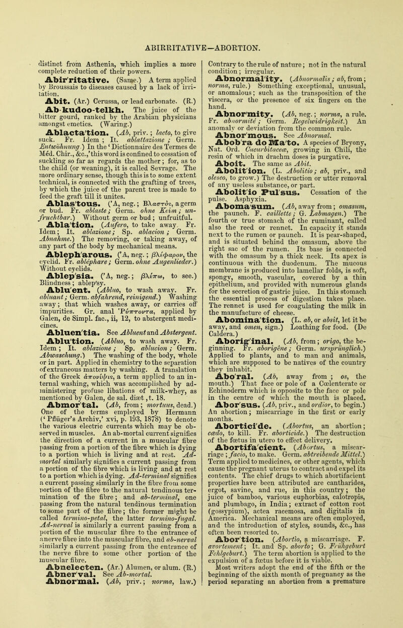 ABIRRITATIVE -ABORTION. distinct from Asthenia, which implies a more complete reduction of their powers. Abir'ritative. (Same.) A term applied by Eroussais to diseases caused by a lack of irri- tation. Abit. (Aj*.) Cerussa, or lead carbonate. (R.) iLb-kudoo-telkh. The juice of the bitter gourd, ranked by the Arabian physicians amongst emetics. (Waring.) Ablacta'tioili {Ab, piiv.; Incto, to give suck. Fr. idem ; It. ablattazione ; Germ. JEntwoJmung■) In the' Dictionnaire des Termes de Med. Chir., &c.,'this word is confined to cessation of suckling so far as regards the mother; for, as to the child (or weaning), it is called Sevrage. The more ordinary sense, though this is to some extent technical, is connected with the grafting of trees, by which the juice of the parent tree is made to feed the graft till it unites. Ablas'tOUS. ('A, neg,; BXao-ros, a germ or bud. Fr. ablaste; Germ, ohne Keim; un- fruchtbar.) Without germ or bud ; unfruitful. Abla'tion. {Aufero, to take away. Fr. Idem; It. ablazione; Sp. ablacion; Germ. Abnahme.) The removing, or taking away, of any part of the body by mechanical means. Ableph'arous. ('A, neg.; (3Xt4>apov, the eyelid. Fr. ablephare; Germ, o/me Auffenlieder.) Without eyelids. Ablep'sia. ('A, neg.; /SXeVw, to see.) Blindness; ablep'sy. Ablu'ent. {Ablm, to wash away. Fr. abluant; Germ, abfahrend, reinigend.) Washing away; that which washes away, or carries off impurities. Gr. anal ''PvTcrovra, applied by Galen, de Simpl. fac, ii, 12, to abstergent medi- cines. Abluen'tia. See Abluent and Abstergent. Ablu'tion. {Abluo, to wash away. Fr. Idem ; It. ablazione ; Sp. ablucion ; Germ. Abwaschung.) The washing of the body, whole or in part. Applied in chemistry to the separation of extraneous matters by washing. A translation of the Greek dLirovi^L's, a term applied to an in- ternal washing, which was accomplished by ad- ministering profuse libations of milk-whey, as mentioned by Galen, de sal. di8et.,t. 18. Abmor'tal. (^5, from; mortims, dea.d.) One of the terms employed by Hermann (' Pfiuger's Archiv,' xvi, p. 193, 1878) to denote the various electric currents which may be ob- served in muscles. An ab-mortal current signifies the direction of a current in a muscular fibre passing from a portion of the fibre which is dying to a portion which is Kving and at rest. Ad- mortal similarly signifies a current passing from a portion of the fibre which is living and at rest to a portion which is dying. Ad-terminal signifies a current passing similarly in the fibre from some portion of the fibre to the natural tendinous ter- mination of the fibre; and ab-terminal, one passing from the natural tendinous termination to some part of the fibre; the former might be called termino-petal, the latter tertnino-J'ugal. Ad-nerval is similarly a current passing from a portion of the muscular fibre to the entrance of anerve fibre into the muscular fibre, and ab-nerval similarly a current passing from the entrance of the nerve fibre to some other portion of the muscular fibre. Abnelecten. (Ar.) Alumen, or alum. (R.) Abner'val. See Ab-mortal. Abnor'mal. {Ab, priv.; norma, law.) Contrary to the rule of nature; not in the natural condition; irregular. Abnormality. {Abnormalis ; ab, from; norma^ rule.) Something exceptional, unusual, or anomalous; such as the transposition of the viscera, or the presence of six fingers on the hand. Abnor'mity. {Ab, neg.; norma., a rule. Fr. abnormite; Germ. Regeiwidrigkeit.) An anomaly or deviation from the common rule. Abhor'mous. See Abnormal. Abob'ra do |DIa'tO. A species of Bryony, Nat. Ord. Cucurbitacecs, growing in Chili, the resin of which in drachm doses is purgative. Aboit. The same as Abit. Abolit'ioxi. (L. Abolitio; ab, priv., and olesco^ to grow.) The destruction or utter removal of any useless substance, or part. Abolit'io Pulsus. Cessation of the pulse. Asphyxia. Aboma'SUm. {Ab, away from; omasum, the paunch. F. caillette; G. Labmagen.) The fourth or true stomach of the ruminant, called also the reed or rennet. In capacity it stands next to the rumen or paunch. It is pear-shaped, and is situated behind the omasum, above the right sac of the rumen. Its base is connected with the omasum by a thick neck. Its apex is continuous with the duodenum. The mucous membrane is produced into lamellar folds, is soft, spongv, smooth, vascular, covered by a thin epithelium, and provided with numerous glands for the secretion of gastric juice. In this stomach the essential process of digestion takes place. The rennet is used for coagulating the milk in the manufacture of cheese. Abomina'tion. (L. ab, or absit, let it be away, and omen, sign.) Loathing for food. (De Caldera.) Aborigr'inal. {Ab, from; origo, the be- ginning. Fr. aborigene; Germ, urspriinglich.) Applied to plants, and to man and animals, which are supposed to be natives of the country they inhabit. Abo'ral. {At?, away from ; os, the mouth.) That face or pole of a Coelenterate or Echinoderm which is opposite to the face or pole in the centre of which the mouth is placed. Abor'sus. {Ab, priv., and ordior, to begin.) An abortion; miscarriage in the first or early months. Aborticide. {Abortus, an abortion; ccBdo, to kill. Fr. aborticide.) The destruction of the foetus in utero to effect deKvery. Abortifa'cient. {Abortus, a miscar- riage ; facio, to make. Germ, abtreibende Mittel.) Term applied to medicines, or other agents, which cause the pregnant uterus to contract and expel its contents. The chief drugs to which abortifacient properties have been attributed are cantharides, ergot, savine, and rue, in this country; the juice of bamboo, various euphorbias, calotropis, and plumbago, in India; extract of cotton root (gossypium), actea racemosa, and digitalis in America. Mechanical means are often employed, and the introduction of styles, sounds, &c., has often been resorted to. Abor'tion. {Abortlo, a miscarriage. F. avortement; \t. and Sp. aborto; G. FrvJigeburt Fehlgeburt.) The term abortion is applied to the expulsion of a foetus before it is viable. Most writers adopt the end of the fifth or the beginning of the sixth month of pregnancy as the period separating an abortion from a premature