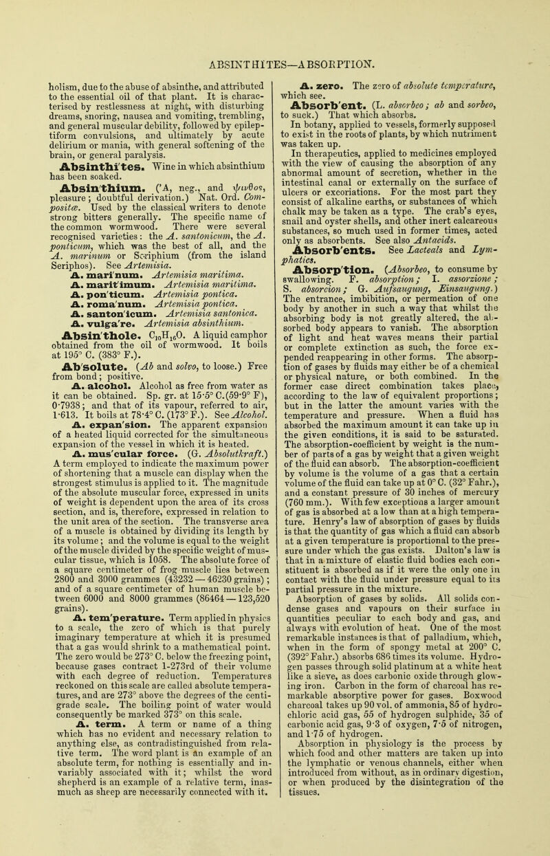 ABSINT HI TES—A BSOE PTION. holism, due to the abuse of absinthe, and attributed to the essential oil of that plant. It is charac- terised by restlessness at night, with disturbing dreams, snoring, nausea and vomiting, trembling, and general muscular debility, followed by epilep- tiform convulsions, and ultimately by acute delirium or mania, with general softening of the brain, or general paralysis. Absinthi'tes. Wine in which absinthium has been soaked. Absin'thium. ('A, neg., and xJ/Lvdo^, pleasure ; doubtful derivation.) Nat. Ord. Com- posites. Used by the classical writers to denote strong bitters generally. The specific name of the common wormwood. There were several recognised varieties : the A. santonicum, the A. ponticum, which was the best of all, and the A. marinum or Soriphium (from the island Seriphos). 8ee Artemisia. A.m mari'num. Artemisia maritima. Am marif imum. Artemisia maritima. A. pon'ticum. Artemisia pontica. £i.m roma'num. Artemisia pontica. Am santon'icum. Artemisia santonica. Am vulgra're. Artemisia absinthium. Absin'thole. CioH^eO. A liquid camphor obtained from the oil of wormwood. It boils at 195^ C. (383° F.). Ab'SOlute. (Ab and solvo, to loose.) Free from bond; positive. A. alcobol. Alcohol as free from water as it can be obtained. Sp. gr. at 15-5° C.(59-9° F), 0*7938; and that of its vapour, referred to air, 1-613. Itboils at78-4°C.(173°F.). See Alcohol. Am expan'sion. The apparent expansion of a heated liquid corrected for the simultaneous expansion of the vessel in which it is heated. A,, mus'cular force. (Gr. Absolutkraft.) A term employed to indicate the maximum power of shortening that a muscle can display when the strongest stimulus is applied to it. The magnitude of the absolute muscular force, expressed in units of weight is dependent upon the area of its cross section, and is, therefore, expressed in relation to the unit area of the section. The transverse area of a muscle is obtained by dividing its length by its volume; and the volume is equal to the weight of the muscle divided by the specific weight of mus- cular tissue, which is 1058, The absolute force of a square centimeter of frog muscle lies between 2800 and 3000 grammes (43232 — 46230 grains); and of a square centimeter of human muscle be- tween 6000 and 8000 grammes (86464 — 123,520 grains). Am tem'perature. Term applied in physics to a scale, the zero of which is that purely imaginary temperature at which it is presumed that a gas would shrink to a mathematical point. The zei'o would be 273° C. below the freezing point, because gases contract l-273rd of their volume with each degree of reduction. Temperatures reckoned on this scale are called absolute tempera- tures, and are 273° above the degrees of the centi- grade scale. The boiling point of water would consequently be marked 373° on this scale. Am term. A term or name of a thing which has no evident and necessary relation to anything else, as contradistinguished from rela- tive term. The word plant is an example of an absolute term, for nothing is essentially and in- variably associated with it; whilst the word shepherd is an example of a relative term, inas- much as sheep are necessarily connected with it. Am zero. The zero of absolute temperature^ which see. Absorb'ent. (L. abscrbeo; ab and sorbeo, to suck.) That which absorbs. In botany, applied to vessels, formerly supposed to exist in the roots of plants, by which nutriment was taken up. In therapeutics, applied to medicines employed with the view of causing the absorption of any abnormal amount of secretion, whether in the intestinal canal or externally on the surface of ulcers or excoriations. For the most part the)' consist of alkaline earths, or substances of which chalk may be taken as a type. The crab's eyes, snail and oyster shells, and other inert calcareous substances, so much used in former times, acted only as absorbents. See also Antacids. AbSOrb'entSa See Lacteals and Lym- phatics, Absorp'tiona (Absorbeo, to consume by swallowing. F. absorption; I. assorzione; S. absorcion; G. Aufsaugung, Einsaugung.) The entrance, imbibition, or permeation of one body by another in such a way that whilst the absorbing body is not greatly altered, the al;- sorbed body appears to vanish. The absorption of light and heat waves means their partial or complete extinction as such, the force ex- pended reappearing in other forms. The absorp- tion of gases by fluids may either be of a chemical or physical nature, or both combined. In the former case direct combination takes place, according to the law of equivalent proportions; but in the latter the amount varies with the temperature and pressure. When a fluid has absorbed the maximum amount it can take up in the given conditions, it is said to be saturated. The absorption-coefficient by weight is the num- ber of parts of a gas by weight that a given weight of the fluid can absorb. The absorption-coefficient by volume is the volume of a gas that a certain volume of the fluid can take up at 0° C. (32° Fahr.), and a constant pressure of 30 inches of mercury (760 mm.). With few exceptions a larger amount of gas is absorbed at a low than at a high tempera- ture. Henry's law of absorption of gases by fluids is that the quantity of gas which a fluid can absorb at a given temperature is proportional to the pres- sure under which the gas exists. Dalton's law is that in a mixture of elastic fluid bodies each con- stituent is absorbed as if it were the only one in contact with the fluid under pressure equal to its partial pressure in the mixture. Absorption of gases by solids. All solids con- dense gases and vapours on their surface in quantities peculiar to each body and gas, and always with evolution of heat. One of the most remarkable instances is that of palladium, which, when in the form of spongy metal at 200° C. (392° Fahr.) absorbs 686 times its volume. Hydro- gen passes through solid platinum at a white heat like a sieve, as does carbonic oxide through glow- ing iron. Carbon in the form of charcoal has re- markable absorptive power for gases. Boxwood charcoal takes up 90 vol, of ammonia, 85 of hydro- chloi-ic acid gas, 55 of hydrogen sulphide, 35 of carbonic acid gas, 93 of oxygen, 7-5 of nitrogen, and 175 of hydrogen. Absorption in physiology is the process by which food and other matters are taken up into the lymphatic or venous channels, either when introduced from without, as in ordinary digestion, or when produced by the disintegration of the tissues.