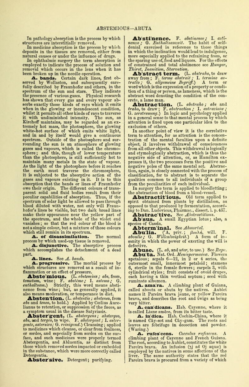 ABSTEMIOUS-ABUTA In pathology absoi-ption is the process by which structures are interstitially removed. In medicine absorption is the process by which deposits in the tissues are removed, either from natural causes or under the influence of drugs. In ophthalmic surgery the term absorption is employed to indicate the process of solution and removal which occurs in the lens when it has been broken up in the needle operation. lA.. bands. Certain dark lines, first ob- served by Wollaston, and subsequently care- fully described by Fraunhofer and others, in the spectrum of the sun and stars. They indicate the presence of various gases. Physical research has shown that every gas and every vapour ab- sorbs exactly those kinds of rays which it emits when in the glowing or incandescent condition, whilst it permits all other kinds of rays to traverse it with undiminished intensity. The sun, as Kirchoff maintains, may be regarded as an ex- tremely hot mass, the photosphere, the glowing white-hot surface of which emits white light, and in and by itself would give a continuous spectrum. Outside of the photosphere and sur- rounding the sun is an atmosphere of glowing gases and vapours, which is called the chromo- sphere ; and this, though of lower temperature than the photosphere, is still sufficiently hot to maintain many metals in the state of vapour. As the light of the photosphere before it reaches the^ earth must traverse the chromosphere, it is subjected to the absorptive action of the gases and vapours existing in it. It is to this absorption that the bands or lines of Fraunhofer owe their origin. The difierent colours of trans- parent solid and fluid bodies result from their peculiar capabilities of absorption. Thus, if the spectrum of solar light be allowed to pass through blood diluted with water, not only will Fraun- hofer's lines be visible, but two dark broad lines make their appearance near the yellow part of the spectrum, and the whole of the violet end vanishes; so that the red colour of the blood is not a simple colour, but a mixture of those colours which still remain in its spectrum. of disassimilatlon. The normal process by which used-up tissue is removed. A, disjunctive. The absorptive process which accomplishes the detachment of a dead part. A., lines. See A. hands. A., prog^ressive. The morbid process by which structures are removed as a result of in- flammation or an effect of pressure. AbSte'miouSa {L. abstemius; abs, from, temettm,, wine; F. absteme; I. astemo; G. enthaltsam.) Strictly, this word means absti- nence from wine; but, as generally applied, it also means moderation, or temperance in diet. iLbSten'tion* (L. abstentio ; absteneo, from abs and teneo, to hold.) Applied by Coelius Aure- lianus to retention, or suppression of the faeces, as a symptom usual in the disease Satyriasis. AbSter'g'ent. (L. abstergens; abstergeo, abs, Mid tergeo, to wipe. F. abstergent; I. aster- gente,astersivo; G, reinigend.) Cleansing; applied to medicines which cleanse, or clear from foulness, or sordes, and especially from sordes on the sur- face, and such medicines were properly termed Abstergentia, and Abluentia, as distinct from those which removed sordes impacted or embedded in the substance, which were more correctly called Detergentia. Abster'sive. Detergent; purifying. Ab'Sti'nence. F. abstinence; I. asti- nenza; Gr. Enthaltsamzeit. The habit of self- denial exercised in reference to those things in which the inclination would lead to indulgence, more especially applied to the refraining from, or the sparing use of, food and liquors. For the effects of constrained and total abstinence see Hunger, Thirst, Inanition, Starvation. Ab'Stra/Ct term. (L. abstraho, to draw away from ; F. terme abstrait; I. termine as- tratto; G. allgemeine Begriff.) A term or word which is the expression of a property or condi- tion of a thing or person, as lameness, which is the abstract word denoting the condition of the con- crete, a lame man. Abstrac tion. (L. abstraho; abs and traho, to draw ; F. abstraction ; I. astrazione ; G. zerstreuung.) In logic and psychology applied in a general sense to that mental process by which attention is fixed upon one particular idea to the exclusion of others. In another point of view it is the correlative term to attention, for as attention is the concen- tration of the mental faculties upon a definite object; it involves withdrawal of consciousness from all other objects. This withdrawal is logically and etymologically abstraction, which is thus the negative side of attention, or, as Hamilton ex- presses it, the two processes form the positive and negative poles of the same mental act. Abstrac- tion, again, is closely connected with the process of classification, for to abstract is to separate the qualities common to all individuals of a group from the peculiarities of each individual. In surgery the term is applied to bloodletting; the abstraction of blood from a blood-vessel. Abstractit'iOUS. Old term applied to spirit obtained from plants by distillation, as opposed to that produced by fermentation, accord- ing to Dan. Ludovicus, Pharmac, dissert, i. p. 457. Abstrac'tive. See Abstractitious. Ab'SUS. A small Egyptian lotus; also, a species of Cassia. Abterm'inal. See Abmortal. Abulia. ('A, priv.; (3ov\-n, will. F. aboulie; G. Willenlosigkeit.) A form of in- sanity in which the power of exerting the will is defective. Abuse. (L. ab, and utor, to use.) See Eape. Abu'ta. Nat. Ord. MenisperinacecB. Flowers apetalous; sepals 6—12, in 2 or 4 series, the outermost small, innermost petaloid; stamens 6, sterile in the female flowers; carpels 3, with cylindrical styles ; fruit consists of ovoid drupes, each having a thin vertical septum ; seed with ruminate albumen. A. ama'ra. A climbing plant of Guiana, called abouta or abuta by the natives. Aublet names it Pareira brava jaune, or yellow Pareira brava, and describes the root and twigs as being very bitter. A. can'dicans. Hab. Cayenne, where it is called Liane araere, from its bitter taste. A., in'dica. Hab. Cochin-China, where it is named Cay-sot and Cay-gam. The roots and leaves are febrifuge in decoction and powder. (Waring.) A., rufes'cens. Cocculus riifcscens. A climbing plant of Cayenne and French Guiana. The root, according to Aublet, constitutes the white Pareira brava. An infusion (sj ad Oj aquEo) is employed by the natives in some affections of the liver. The same authority states that the red Pareira brava is procured from a variety of which