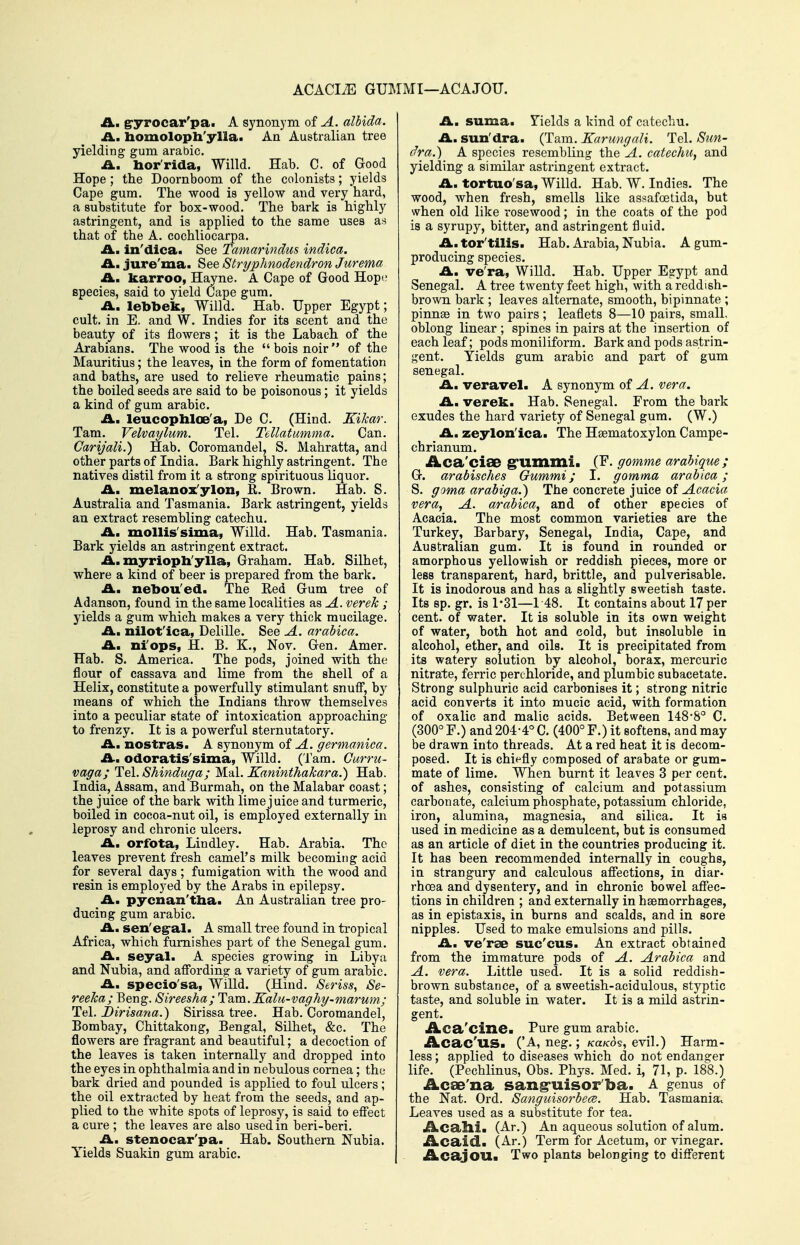ACACIiE GUIMMI—ACAJOU. A, gryrocar'pa. A synonym of A. albida. IL. liomolopli'ylla. An Australian tree yielding gum arabic. A., bor'rida, Willd. Hab. C. of Good Hope ; the Doornboom of the colonists; yields Cape gum. The wood is yellow and very hard, a substitute for box-wood. The bark is highly astringent, and is applied to the same uses as that of the A. cochliocarpa. A, in'dica. See Tamarindus indica. Am jure'ma. See Stryplmodendron Jurema A. karroo, Hayne. A Cape of Good Hop<; species, said to yield Cape gum. A. lebbek, Willd. Hab. Upper Egypt; cult, in E. and W. Indies for its scent and the beauty of its flowers; it is the Labach of the Arabians. The wood is the bois noir of the Mauritius; the leaves, in the form of fomentation and baths, are used to relieve rheumatic pains; the boiled seeds are said to be poisonous; it yields a kind of gum arabic. A, leucophloe'a, De C. (Hind. Kikar. Tarn. Velvaylum. Tel. Tellatmnma. Can. Carijali.) Hab. Coromandel, S. Mahratta, and other parts of India. Bark highly astringent. The natives distil from it a strong spirituous liquor, A, melanox'ylon, K. Brown. Hab. S. Australia and Tasmania. Bark astringent, yields an extract resembling catechu. A. mollis'sima, Willd. Hab. Tasmania. Bark yields an astringent extract. A. myrioph'ylla, Graham. Hab. Silhet, where a kind of beer is prepared from the bark. A. nebou'ed. The Eed Gum tree of Adanson, found in the same localities as A. verek ; yields a gum which makes a very thick mucilage. A, nilot'ica, Delille. See A. arabica. A, ni'ops, H. B. K., Nov. Gen. Amer. Hab. S. America. The pods, joined with the flour of cassava and lime from the shell of a Helix, constitute a powerfully stimulant snuff*, by means of which the Indians throw themselves into a peculiar state of intoxication approaching to frenzy. It is a powerful sternutatory. A, nostras. A synonym of A. germanica. A, odoratis'sima, Willd. (Tam. Curru- vaga; Tel. Shinduga; Mai. Kaninthakara.) Hab. India, Assam, and Burmah, on the Malabar coast; the juice of the bark with lime juice and turmeric, boiled in cocoa-nut oil, is employed externally in leprosy and chronic ulcers. A, orfota, Lindley. Hab. Arabia, The leaves prevent fresh camel's milk becoming acid for several days ; fumigation with the wood and resin is employed by the Arabs in epilepsy. A, pycnan'tba. An Australian tree pro- ducing gum arabic. An sen'egral. A small tree found in tropical Africa, which furnishes part of the Senegal gum. A, seyal. A species growing in Libya and Nubia, and aff'ording a variety of gum arabic. A, specio'sa, Willd. (Hind. Seriss, Se- reeka; Beng. Sireesha; Idem.Kalu-vaghy-marum.; Tel. J)irisana.) Sirissa tree, Hab. Coromandel, Bombay, Chittakong, Bengal, Silhet, &c. The flowers are fragrant and beautiful; a decoction of the leaves is taken internally and dropped into the eyes in ophthalmia and in nebulous cornea; the bark dried and pounded is applied to foul ulcers; the oil extracted by heat from the seeds, and ap- plied to the white spots of leprosy, is said to eff'ect a cure ; the leaves are also used in beri-beri. A, stenocar'pa. Hab. Southern Nubia. Yields Suakin gum arabic. A, suma. Tields a kind of catechu. A. sun'dra. (Tam. Karungali. Tel. Sun- dra.) A species resembKug the A. catechu, and yielding a similar astringent extract. A. tortuo'sa, Willd. Hab. W. Indies. The wood, when fresh, smells like assafoetida, but when old like rosewood; in the coats of the pod is a syrupy, bitter, and astringent fluid, A, tor'tills. Hab. Arabia, Nubia. A gum- producing species. A, ve'ra, Willd. Hab. Upper Egypt and Senegal. A tree twenty feet high, with a reddish- brown bark ; leaves alternate, smooth, bipinnate ; pinn89 in two pairs ; leaflets 8—10 pairs, small, oblong linear ; spines in pairs at the insertion of each leaf; pods moniliform. Bark and pods astrin- gent. Yields gum arabic and part of gum Senegal. A, veravel. A synonym of A. vera. A. verek. Hab. Senegal. From the bark exudes the hard variety of Senegal gum. (W.) A. zeylon'ica. The Hsematoxylon Campe- chrianum. Aca'ciSB glixnmi. (F, gomme arabique ; G. arabisches Gummi; I. gomma arabica; S, goma arabiga.) The concrete juice of Acacia vera, A. arabica, and of other species of Acacia. The most common varieties are the Turkey, Barbary, Senegal, India, Cape, and Australian gum. It is found in rounded or amorphous yellowish or reddish pieces, more or lees transparent, hard, brittle, and pulverisable. It is inodorous and has a slightly sweetish taste. Its sp. gr. is 1*31—148. It contains about 17 per cent, of water. It is soluble in its own weight of water, both hot and cold, but insoluble in alcohol, ether, and oils. It is precipitated from its watery solution by alcohol, borax, mercuric nitrate, ferric perchloride, and plumbic subacetate. Strong sulphuric acid carbonises it; strong nitric acid converts it into mucic acid, with formation of oxalic and malic acids. Between 148-8° C. (300° F.) and 204-4° C. (400° F.) it softens, and may be drawn into threads. At a red heat it is decom- posed. It is chinfly composed of arabate or gum- mate of lime. When burnt it leaves 3 per cent, of ashes, consisting of calcium and potassium carbonate, calcium phosphate, potassium chloride, iron, alumina, magnesia, and silica. It is used in medicine as a demulcent, but is consumed as an article of diet in the countries producing it. It has been recommended internally in coughs, in strangury and calculous affections, in diar- rhoea and dysentery, and in chronic bowel affec- tions in children ; and externally in haemorrhages, as in epistaxis, in burns and scalds, and in sore nipples. Used to make emulsions and pills, A, ve'rse suc'cus. An extract obtained from the immature pods of A. Arabica and A. vera. Little used. It is a solid reddish- bi-own substance, of a sweetish-acidulous, styptic taste, and soluble in water. It is a mild astrin- gent. iLca^'cine. Pure gum arabic, Acac'us. ('A, neg,; KaKO's, evil,) Harm- less ; applied to diseases which do not endanger life. (Pechlinus, Obs. Phys. Med. i, 71, p. 188.) Acae'na sang'uisor'ba. A genus of the Nat. Ord. Sanguisorbece. Hab. Tasmania. Leaves used as a substitute for tea. Acalli. (Ar.) An aqueous solution of alum. Acaid. (Ar.) Term for Acetum, or vinegar. AcajoUa Two plants belonging to different