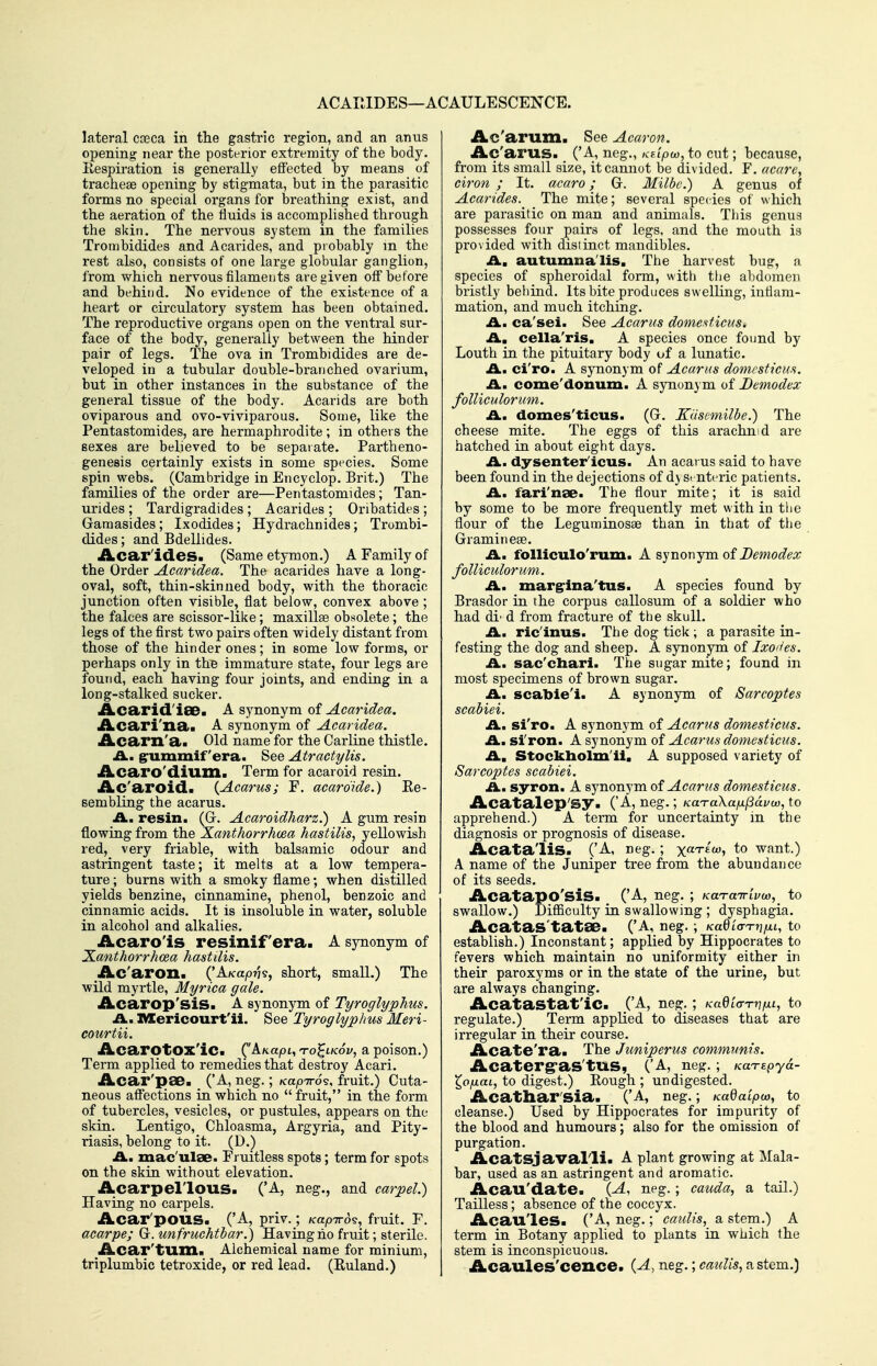 ACAIMDES—ACAULESCENCE. lateral cceca in the gastric region, and an anus opening near the postfrior extremity of the body. Eespiration is generally effected by means of tracheae opening by stigmata, but in the parasitic forms no special organs for breathing exist, and the aeration of the fluids is accomplished through the skin. The nervous system in the families Trombidides and Acarides, and probably m the rest also, consists of one large globular ganglion, from which nervous filaments are given off befoi-e and behind. No evidence of the existence of a heart or circulatory system has been obtained. The reproductive organs open on the ventral sur- face of the body, generally between the hinder pair of legs. The ova in Trombidides are de- veloped in a tubular double-branched ovarium, but in other instances in the substance of the general tissue of the body. Acarids are both oviparous and ovo-viviparous. Some, like the Pentastomides, are hermaphrodite ; in others the sexes are believed to be separate. Partheno- genesis certainly exists in some species. Some spin webs. (Cambridge in Encyclop. Brit.) The families of the order are—Pentastomides; Tan- urides ; Tardigradides ; Acarides ; Oribatides ; Gamasides; Ixodides; Hydrachnides; Trombi- dides ; and Bdellides. Acar'ides. (Same etymon.) A Family of the Order Acaridea. The acarides have a long- oval, soft, thin-skinned body, with the thoracic junction often visible, fiat below, convex above ; the falces are scissor-like; maxillae obsolete; the legs of the first two pairs often widely distant from those of the hinder ones; in some low forms, or perhaps only in tliB immature state, four legs are found, each having four joints, and ending in a long-stalked sucker. •AbCa>rid.'i8ea A synonym Gt Acaridea. Acari'na. A synonym of Acaridea. Acarxi'a. Old name for the Carline thistle. £L. grummif era. See Atractylis. Acaro'dium. Term for acaroid resin. Ac'aroid. {Acarus; F. aearoide.) Ke- sembling the acarus. A., resin. (G-. Acaroidharz.) A gum resin flowing from the Xanthorrhcea hastilis, yellowish red, very friable, with balsamic odour and astringent taste; it melts at a low tempera- ture ; burns with a smoky flame; when distilled yields benzine, cinnamine, phenol, benzoic and cinnamic acids. It is insoluble in water, soluble in alcohol and alkalies. Acaro'is resinif era. A synonym of X.anthorrhoea hasttlis. Ac'aron. ('AAca^oTjs, short, small.) The wild myrtle, Myrica gale. iLcarop'siS. A synonym of Tyroglyphus. A., XVEericourt'ii. See Tyroglyphus Meri- courtii. AcarotOX'iC. (AKapt, to^lkSv, a poison.) Term applied to remedies that destroy Acari. Acar'pae. _ ('A, neg.; KapirS?, fruit.) Cuta- neous affections in which no  fruit, in the form of tubercles, vesicles, or pustules, appears on the skin. Lentigo, Chloasma, Argyria, and Pity- riasis, belong to it. (D.) IL. mac'ulae. Fruitless spots; term for spots on the skin without elevation. Acarpellous. ('A, neg., and carpel.) Having no carpels. Acar'poUS. ('A, priv. ; Kapird^, fruit. F. aearpe; G.unfruchtbar.) Having ho fruit; sterile. Acar'tum. Alchemical name for minium, triplumbic tetroxide, or red lead. (Ruland.) Ac'arum. See Acaron. Ac'arus. ('A, neg., KEipw, to cut; because, from its small size, it cannot be divided. F. acctrc, ciron ; It. acaro; G. Milbe.) A genus of Acarides. The mite; several species of which are parasitic on man and animals. This genua possesses four pairs of legs, and the mouth ia provided with distinct mandibles. A, autumn a'lis. The harvest bug, a species of spheroidal form, with ttie abdomen bristly behind. Its bite produces swelling, inflam- mation, and much itching. A., ca'sei. See Acarus domeftficus. Am cella'ris. A species once found by Louth in the pituitary body of a lunatic. Am ci'ro. A synonym of Acarus domcsticm. A, come'donum. A synonym of Demodex folliculorum. A. domes'ticus. (G. KUsemilbe.) The cheese mite. The eggs of this arachnid are hatched in about eight days. A. dysenter'icus. An acarus said to have been found in the dejections of d} Si nteric patients. A, fari'nse. The flour mite; it is said by some to be more frequently met with in the flour of the Leguminosae than in that of the Gramineas. An folliculo'rum. A synonym of Bemodex folliculorum. A. margrina'tus. A species found by Brasdor in the corpus callosum of a soldier who had di- d from fracture of tbe skull. A. ric'inus. The dog tick ; a parasite in- festing the dog and sheep. A synonym of Ixo'^es. A. sac'cliari. The sugar mite; found in most specimens of brown sugar. A, scabie'i. A synonym of Sarcoptes scabiei. A. si'ro. A synonym of Acarus domesticus. A. si'ron. A synonym of Acarus domesticus. A, Stockliolm'ii, A supposed variety of Sarcoptes scabiei. A. syron. A synonym of Acarus domesticus. Acatalep'Sy. ('A, neg.; KaTaXa/ULlSdvw, to apprehend.) A term for uncertainty in the diagnosis or prognosis of disease. Acata'liS. ('A, neg. ; yaTio)., to want.) A name of the Juniper tree from the abundance of its seeds. Acatapo'siS. ('A, neg. ; KaTairivu}, to swallow.) Difficulty ia swallowing ; dysphagia. Acatas'tataB. ('A, neg. ; KadLo-Tn/JiL, to establish.) Inconstant; applied by Hippocrates to fevers which maintain no uniformity either in their paroxyms or in the state of the urine, but are always changing. Acatastat'ic. CA, neg.; Kadiff-rvfn, to regulate.) Term applied to diseases that are irregular in their course. Acate'ra. The Juniperus communis. Acaterg-as'tUS, ('A, neg. ; /caTtpyd- X^ofxai, to digest.) Eough ; undigested. Acathar'sia. ('A, neg.; Kadalpio, to cleanse.) Used by Hippocrates for impurity of the blood and humours; also for the omission of purgation. Acatsjavalli. A plant growing at Mala- bar, used as an astringent and aromatic. Acau'date. {A, neg. ; cauda, a tail.) Tailless; absence of the coccyx. Acau'les. ('A, neg.; caidis, a stem.) A term in Botany applied to plants in which the stem is inconspicuous. Acaules'cence. {A, neg.; caulis, a stem.)
