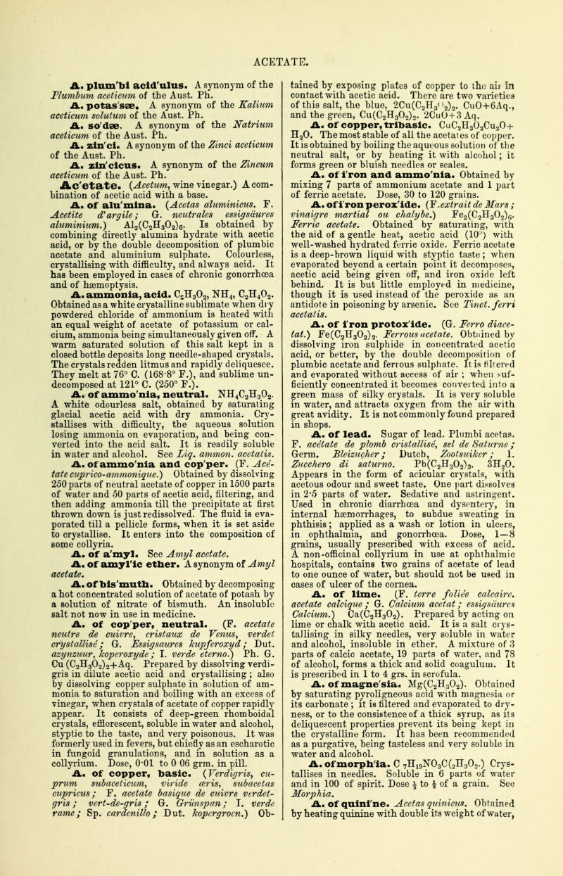 ACETATE. A. plum'bi add'ulus. A synonym of the Tlumbum aceticum of the Aust. Ph. A., potas'sse. A synonym of the Kalium aceticum solutum of the Aust. Ph. A., so'dse. A synonym of the Natrium aceticum of the Aust. Ph. £L, zin'ci. Asynonvm of the Zinci aceticum of the Aust. Ph. A. zln'cicus. A synonym of the Zincum aceticum of the Aust. Ph. Ac'etate. (^ce^ww, wine vinegar.) A com- bination of acetic acid with a base. A.m Of alu'mlna. (Acetas aluminicus. F. Acetite d'argile; Gr. neutrales essigsdures aluminium.) Al2(C2H302)6- Is obtained by combining directly alumina hydrate with acetic acid, or by the double decomposition of plumbic acetate and aluminium sulphate. Colourless, crystallising with difficulty, and always acid. It has been employed in cases of chronic gonorrhoea and of haemoptysis. £L. ammonia, acid. C2H3O2, NH4, C2H4O2. Obtained as a white crystalline sublimate when dry powdered chloride of ammonium is heated with an equal weight of acetate of potassium or cal- cium, ammonia being simultaneously given off. A warm saturated solution of this salt kept in a closed bottle deposits long needle-shaped crystals. The crystals redden litmus and rapidly deliquesce. They melt at 76° C. (168-8° F.), and sublime un- decomposed at 121° C. (250° F.). A. of ammo'nia, neutral. NH4C2H302. A white odourless salt, obtained by saturating glacial acetic acid with dry ammonia. Cry- stallises with difficulty, the aqueous solution losing ammonia on evaporation, and being con- verted into the acid salt. It is readily soluble in water and alcohol. See Liq. ammon. aeetatis. A., Of ammo'nia and cop'per. (F. Ace- tate cuprico-ammonigue.) Obtained by dissolving 250 parts of neutral acetate of copper in 1500 parts of water and 50 parts of acetic acid, filtering, and then adding ammonia till the precipitate at first thrown down is justredissolved. The fluid is eva- porated till a pellicle forms, when it is set aside to crystallise. It enters into the composition of some coUyria. A., of a'myl. See Amyl acetate. A., of amyl'ic etlxer. A synonym of Amyl acetate. A, Of bis'mutb. Obtained by decomposing a hot concentrated solution of acetate of potash by a solution of nitrate of bismuth. An insoluble salt not now in use in medicine. A, of cop'per, neutral. (F. acetate neutre de cuivre, cristaux de Venus, verdet crystallise; G. Essigsaures kupferoxyd; Dut. azynzuur, koperoxyde; I. verde eterno.) Ph. G. Cu (C2H302)2+Aq. Prepared by dissolving verdi- gris in dilute acetic acid and crj'stallising; also by dissolving copper sulphate in solution of am- monia to saturation and boiling with an excess of vinegar, when crystals of acetate of copper rapidly appear. It consists of deep-green rhomboidal crystals, effiorescent, soluble in water and alcohol, styptic to the taste, and very poisonous. It was formerly used in fevers, but chiefly as an escharotic in fungoid granulations, and in solution as a coUyrium. Dose, 0-01 to 0 06 grm. in pill. Am of copper, basic. {Verdigris, cu- prum subaceticum, viride ceris, subacetas cupricus; F. acetate basique de cuivre verdet- gris; vert-de-gris; G. Griinspan; I. verde rame; Sp. cardenillo; Dut. Jcopergrocn.) Ob- tained by exposing plates of copper to the air in contact with acetic acid. There are two varieties of this salt, the blue, 2Cu(C2H32)2. CuO+6Aq., and the green, Cu(C2H302)2. 2CuO+3Aq. A, of copper, trlbaslc. CUC2H3O2CU2O+ H2O. The most stable of all the acetates of copper. It is obtained by boiling the aqueous solution of the neutral salt, or by heating it with alcohol; it forms green or bluish needles or scales. Am Of i ron and ammo'nia. Obtained by mixing 7 parts of ammonium acetate and 1 part of ferric acetate. Dose, 30 to 120 grains. A, Of iron perox'ide. (F.extrait de Mars; vinaigre martial ou chalybe.) Fe2(C2H302)6. Ferric acetate. Obtained by saturating, with the aid of a gentle heat, acetic acid (lO*) with well-washed hydrated ferric oxide. Ferric acetate is a deep-brown liquid with styptic taste; when evaporated beyond a certain point it decomposes, acetic acid being given off, and iron oxide left behind. It is but little employed in medicine, though it is used instead of the peroxide as an antidote in poisoning by arsenic. See Tinct.ferri aeetatis. A, of iron protoxide. (G. Ferro diace- tat.) Fe(C2H302)2- Ferrous ncetaXe. Obtidned by dissolving iron sulphide in concentrated acetic acid, or better, by the double decomposition of plumbic acetate and ferrous sulphate. It is filtered and evaporated without access of air ; when i-uf- ficiently concentrated it becomes conveited into a green mass of silky crystals. It is very soluble in water, and attracts oxygen from the air with great avidity. It is not commonly found prepared in shops. Am of lead. Sugar of lead. Plumbi acetas. F. acetate de plomb cristallise, sel de Saturne; Germ. Bleizucher; Dutch, Zootsuiker; 1. Zucchero di saturno. Pb(C2H302)3, SHgO. Appears in the form of acicular crystals, with acetous odour and sweet taste. One part dissolves in 2'5 parts of water. Sedative and astringent. Used in chronic diarrhoea and dysentery, in internal haemorrhages, to subdue sweating in phthisis; applied as a wash or lotion in ulcers, in ophthalmia, and gonorrhoea. Dose, 1—8 grains, usually prescribed with excess of acid. A non-officinal collyrium in use at ophthalmic hospitals, contains two grains of acetate of lead to one ounce of water, but should not be used in cases of ulcer of the cornea. Am Of lime. (F. terre foliee calcairc. acetate calcique; G. Calcium acetat; essigsdures Calcium.) Ca(C2B[302). Prepared by acting on lime or chalk with acetic acid. It is a salt ci-ys- talKsing in silky needles, very soluble in water and alcohol, insoluble in ether. A mixture of 3 parts of calcic acetate, 19 parts of water, and 78 of alcohol, forms a thick and solid coagulum. It is prescribed in 1 to 4 grs. in scrofula. .A., of mag-ne'sia. Mg(C2H302). Obtained by saturating pyroUgneous acid with magnesia or its carbonate ; it is filtered and evaporated to dry- ness, or to the consistence of a thick syrup, as its deliquescent properties prevent its being kept in the crystalline form. It has been recommended as a purgative, being tasteless and very soluble in water and alcohol. A. of morpb'ia. C 7H19NO3C (22302-) Crys- tallises in needles. Soluble in 6 parts of water and in 100 of spirit. Dose i to | of a grain. See Morphia. A. of quinine. Acetas quinicus. Obtained by heating quinine with double its weight of water,