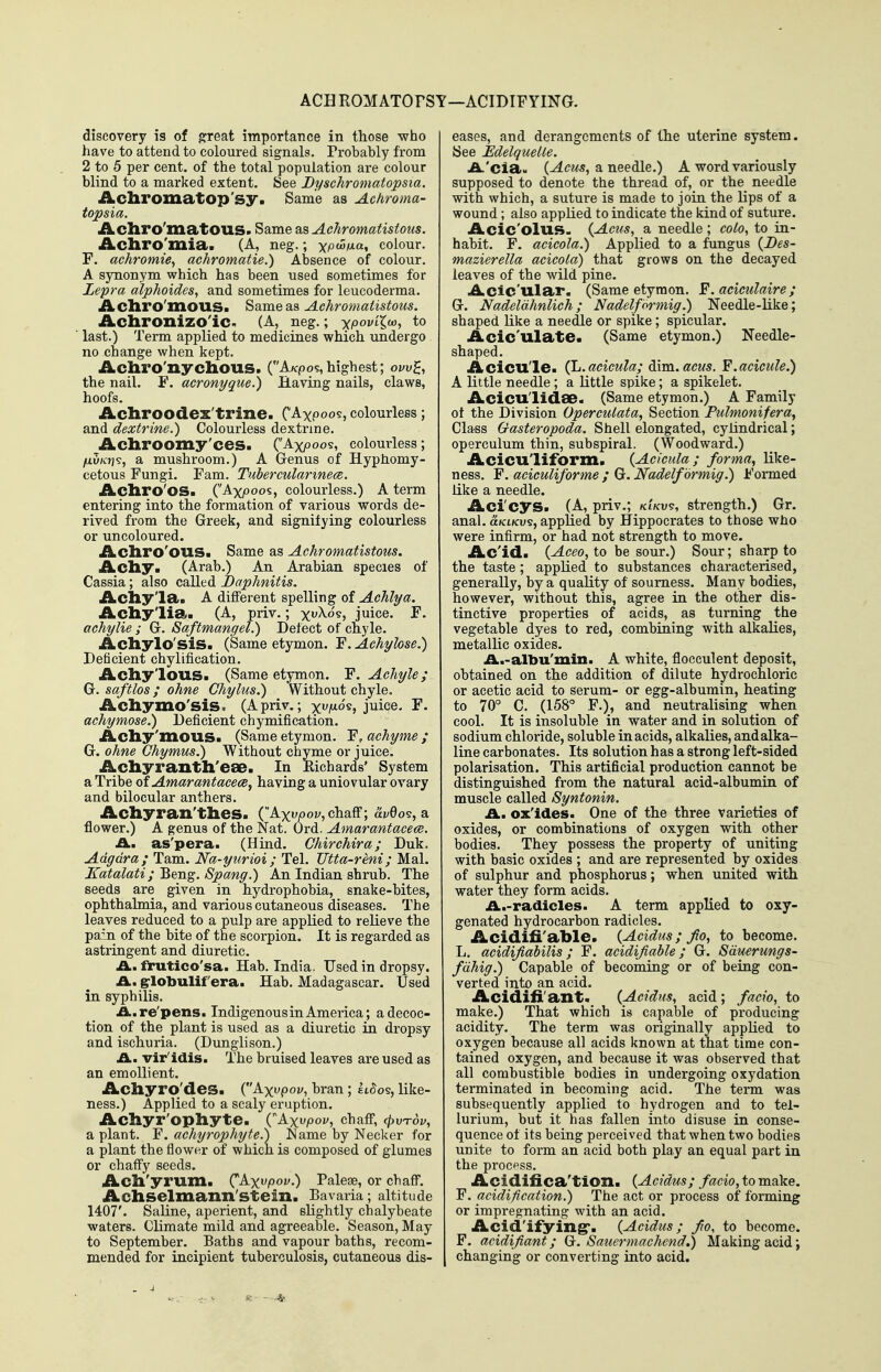 ACHROMATOFST—ACIDIFYING. discovery is of ^reat importance in those who have to attend to coloured signals. Probably from 2 to 5 per cent, of the total population are colour blind to a marked extent. See Byschromatopsia. Acliromatop'sy. Same as Achroma- topsia. Acliro'inatOUS. Same as Aehromatistous. Acliro'mia. (A, neg.; ^puifxa, colour. F. aehromie^ achromatie.) Absence of colour. A synonym which has been used sometimes for Lepra alphoides, and sometimes for leucoderma. Acliro'mous. Same as Aehromatistous. Aclironizo'iC- (A, neg.; -xpovLlw, to last.) Term applied to medicines which undergo no change when kept. Acliro'nychous. (Afcpos,highest; ow^, the nail. F. acronyque.) Having nails, claws, hoofs. Acliroodex'trine. C'Axpoo?, colourless; and dextrine.) Colourless dextrine. Achroomy'ces. (Axpoos, colourless; fidnY]^, a mushroom.) A Grenus of Hyphomy- cetous Fungi. Fam. Tubercularinece. Acliro'os. (Axjooos, colourless.) A term entering into the formation of various words de- rived from the Greek, and signifying colourless or uncoloured. Acliro'OUS. Same as Aehromatistous. Achy! (Arab.) An Arabian species of Cassia; also called I)aphnitis. Acliy'la. A different spelling of Achlya. Achylia. (A, priv.; xuXo's, juice. F. achylie ; Gr. Saftmangel.) Defect of cnyle. Acliylo'siS. (Same etymon. F. Achylose,) Deficient chylification. Achy'lous. (Same etymon. F. Achyle; G. saftlos; ohne Ghylus.) Without chyle, Achymo'sis. (A priv,; xi^^os, juice. F. achymose.) Deficient chymification. Acliy'inous. (Same etymon. F, achyme ; G. ohne Ghymus.) Without chyme or juice. Achyranth'eae. In Eichards' System a Tribe of Amarantacece, having a uniovular ovary and bilocular anthers. Acliyran'thes. (Axvjooi', chaff; ai/0o?, a flower.) A genus of the Nat. Ord. Amarantacece. A., as'pera. (Hind. Chirchira; Duk. Adgdra; Tarn. Na-yurioi ; Tel. Utta-reni; Mai. Katalati; Beng. Spang.) An Indian shrub. The seeds are given in hydrophobia, snake-bites, ophthalmia, and various cutaneous diseases. The leaves reduced to a pulp are applied to relieve the pain of the bite of the scorpion. It is regarded as astringent and diuretic. .A., frutico'sa. Hab. India, Used in dropsy. .A., grlobulif era. Hab. Madagascar. Used in syphilis. A.re'pens. Indigenousin America; a decoc- tion of the plant is used as a diuretic in dropsy and ischuria. (Dunglison.) A., vir'idis. The bruised leaves are used as an emollient. Achyro'des. (Ax^poi/, bran ; £i5o§, like- ness.) Applied to a scaly eruption. Achyr'opliyte. (Axvpov, chaff, <^vt6z;, a plant. 'F. achyrophyte.) JName by Necker for a plant the flower of which is composed of glumes or chaffy seeds. Acll'yrum. (^kxvpov.) Paleae, or chaff. Achselmann'Stein. Bavaria; altitude 1407'. Saline, aperient, and slightly chalybeate waters. Climate mild and agreeable. Season, May to September. Baths and vapour baths, recom- mended for incipient tuberculosis, cutaneous dis- eases, and derangements of the uterine system. See Edelquelle. A.'ciaM (^C2<5, a needle.) A word variously supposed to denote the thread of, or the needle with which, a suture is made to join the lips of a wound; also applied to indicate the kind of suture. Acic'olus. {Acus, a needle; coto^ to in- habit. F. acicola.) AppKed to a fungus {Bes- mazierella acicola) that grows on the decayed leaves of the wild pine. Aclc'ular, (Same etymon. F. aciculaire; G. Nadeldhnlich; Nadelformig.) Needle-like; shaped like a needle or spike; spicular. Acic'lllate. (Same etymon.) Needle- shaped. Acicu'le. (L.acicula; dim. acus. F.acicule.) A little needle ; a little spike; a spikelet. Acicu'lidae. (Same etymon.) A Family ot the Division Operculata, Section Pulmonifera, Class Gasteropoda. Shell elongated, cylindrical; operculum thin, subspiral. (Woodward.) Acicu'lifbrm. {Acicula ; forma., like- ness, F. aciculiforme ; G. Nadelformig.) Formed like a needle. Aci'cys. (A, priv.; k'lkv^, strength.) Gr. anal, uklkv^, applied by Hippocrates to those who were infirm, or had not strength to move. Ac'id. (Aceo, to be sour.) Sour; sharp to the taste ; appKed to substances characterised, generally, by a quality of sourness. Many bodies, however, without this, agree in the other dis- tinctive properties of acids, as turning the vegetable dyes to red, combining with alkalies, metallic oxides. A.-albu'min. A white, flocculent deposit, obtained on the addition of dilute hydrochloric or acetic acid to serum- or egg-albumin, heating to 70° C. (158° F.), and neutralising when cool. It is insoluble in water and in solution of sodium chloride, soluble in acids, alkalies, and alka- line carbonates. Its solution has a strong left-sided polarisation. This artificial production cannot be distinguished from the natural acid-albumin of muscle called Syntonin. A., ox'ides. One of the three varieties of oxides, or combinations of oxygen with other bodies. They possess the property of uniting with basic oxides ; and are represented by oxides of sulphur and phosphorus; when united with water they form acids. A.-radicles. A term applied to oxy- genated hydrocarbon radicles. Acidifi'able. {Acidus; Jio, to become. L. acidifiabilis; F. acidifiable; G. Sduerungs- fdhig}) Capable of becoming or of being con- verted into an acid. Acidifi'ant. {Acidus, acid; facio, to make.) That which is capable of producing acidity. The term was originally appKed to oxygen because all acids known at that time con- tained oxygen, and because it was observed that all combustible bodies in undergoing oxydation terminated in becoming acid. The term was subsequently applied to hydrogen and to tel- lurium, but it has fallen into disuse in conse- quence of its being perceived that when two bodies unite to form an acid both play an equal part in the process. Acidifica'tion. {Acidus; facio, to make. F. acidification.) The act or process of forming or impregnating with an acid. Acid'ifying*. (Acidus; fio, to become. F. acidifiant; G. Sauermachend.) Making acid; I changing or converting into acid.