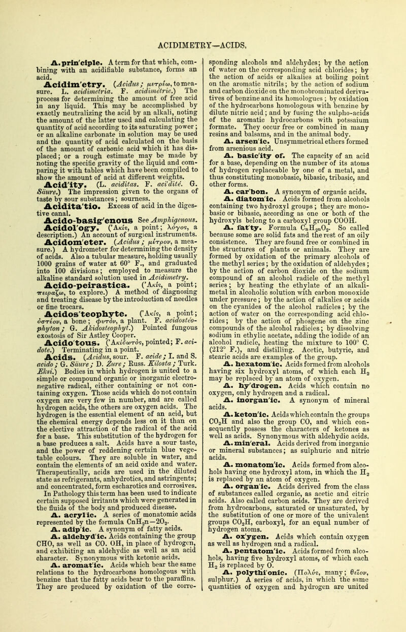 ACIDIMETRY—ACIDS. A. prin'dple. A term for that which, com- bining with an acidifiable substance, forms an acid. Acidlm'etry. {Acidus; /uETpIo), to mea- sure. L. acidimetria. F. acidimetrie.) The process for determining the amount of free acid in any liquid. This may he accomplished by exactly neutralizing the acid by an alkali, noting the amount of the latter used and calculating the quantity of acid according to its saturating power ; or an alkaline carbonate in solution may be used and the quantity of acid calculated on the basis of the amount of carbonic acid which it has dis- placed; or a rough estimate may be made by noting the specific gravity of the liquid and com- paring it with tables which have been compiled to show the amount of acid at diflferent weights. Acid'ity. (L. aciditas. F. aci'dite. G. Sdure.) The impression given to the organs of taste by sour substances; sourness. Acidita'tiO. Excess of acid in the diges- tive canal. AcidO-basig''enouS See AmpUgemus. Acidol'Ogry. ('Ak£s, a point; \6yo<s, a description.) An account of surgical instruments. Acidom'eter. (Acidus ; fxi^pov, a mea- sure.) A hydrometer for determining the density of acids. Also a tubular measure, holding usually 1000 grains of water at 60° F., and graduated into 100 divisions; employed to measure the alkaline standard solution used in Acidimetry. Acido-peirastica. ('Ak/s, a point; •Treipa^u), to explore.) A method of diagnosing and treating disease by the introduction of needles or fine trocars. Acidos'teophyte. ('A^c/s, a point; oo-reov, a bone ; ^utoi/, a plant. F. acidosteo- phyton; G. Akidosteophyt.) Pointed fungous exostosis of Sir Astley Cooper. Acido'tOUS. ('A/ct5wTos, pointed; F. aci- dote.) Terminating in a point. Acids. {Acidus, sour. F. acide ; I. and S. acido; G. Sdure; D. Zure; Euss. Kilosta; Turk. Ehsi.) Bodies in which hydrogen is united to a simple or compound organic or inorganic electro- negative radical, either containing or not con- taining oxygen. Those acids which do not contain oxygen are very few in number, and are called hydrogen acids, the others are oxygen acids. The hydrogen is the essential element of an acid, but the chemical energy depends less on it than on the elective attraction of the radical of the acid for a base. This substitution of the hydrogen for a base produces a salt. Acids have a sour taste, and the power of reddening certain blue vege- table colours. They are soluble in water, and contain the elements of an acid oxide and water. Therapeutically, acids are used in the_ diluted state as refrigerants, anhydrotics, and astringents; and concentrated, foim escharotics and corrosives. In Pathology this term has been used to indicate certain supposed irritants which were generated in the fluids of the body and produced disease. A. acryl ic. A series of monatomic acids represented by the formula CnHgn—2O2. ^ A.^ adip'ic. A synonym of fatty acids. A. aldebyd'ic. Acids containing the group CHO, as well as CO. OH, in place of hydrogen, and exhibiting an aldehydic as well as an acid character. Synonymous with ketonic acids. A. aromatic. Acids which bear the sapoe relations to the hydrocarbons homologous with benzine that the fatty acids bear to the paraffins. They are produced by oxidation of the coiTe- sponding alcohols and aldehydes; by the action of water on the corresponding acid chlorides; by the action of acids or alkalies at boiling point on the aromatic nitrils; by the action of sodium and carbon dioxide on the monobrominated deriva- tives of benzine and its homologues ; by oxidation of the hydrocarbons homologous with benzine by dilute nitric acid; and by fusing the sulplio-acids of the aromatic hydrocarbons with potssaium formate. They occur free or combined in many resins and balsams, and in the animal body. A., arsen'ic. Unsymmetrical ethers formed from arsenious acid. £l. basicity of. The capacity of an acid for a base, depending on the number of its atoms of hydrogen replaceable by one of a metal, and thus constituting monobasic, bibasic, tribasic, and other forms. A. car'bon. A synonym of organic acids. A. diatomic. Acids formed from alcohols containing two hydroxyl groups ; they are mono- basic or bibasic, according as one or both of the hydroxyls belong to a carboxyl group COOH. A. fat'ty. Formula CnHanOa- So called because some are solid fats and the rest of an oily consistence. They are found free or combined in the structures of plants or animals. They are formed by oxidation of the primary alcohols of the methyl series; by the oxidation of aldehydes ; by the action of carbon dioxide on the sodium compound of an alcohol radicle of the methyl series ; by heating the ethylate of an alkali- metal in alcoholic solution with carbon monoxide under pressure; by the action of alkalies or acids on the cyanides of the alcohol radicles ; by the action of water on the corresponding acid chlo- rides; by the action of phosgene on the zinc compounds of the alcohol radicles; by dissolving sodium in ethylic acetate, adding the iodide of an alcohol radicle, heating the mixture to 100° C. (212° F.), and distilling. Acetic, butyric, and stearic acids are examples of the group. A. hexatomlc. Acids formed from alcohols having six hydroxyl atoms, of which each Ha may be replaced by an atom of oxygen. A. hy'drog-en. Acids which contain no oxygen, only hydrogen and a radical. A. inorganic. A synonym of mineral acids. A. ketonic. Acids which contain the groups CO2H and also the group CO, and which con- sequently possess the characters of ketones as well as acids. Synonymous with aldehydic acids. A. min'eral. Acids derived from inorganic or_mineral substances; as sulphuric and nitric acids. A. monatomic. Acids formed from alco- hols having one hydroxyl atom, in which the is replaced by an atom of oxygen. A. orgranlc. Acids derived from the class of _ substances called organic, as acetic and citric acids. Also called carbon acids. They are derived from hydrocarbons, saturated or unsaturated, by the substitution of one or more of the univalent groups CO2H, carboxyl, for an equal number of hydrogen atoms. A. ox'yg-en. Acids which contain oxygen as well as hydrogen and a radical. A. pentatomlc. Acids formed from alco- hols, having five hydroxyl atoms, of which each H2 is replaced by 0. A. polytM'onic. (IIoXu?, many; OeToz/, sulphur.) A series of acids, in which the same quantities of oxygen and hydrogen are united