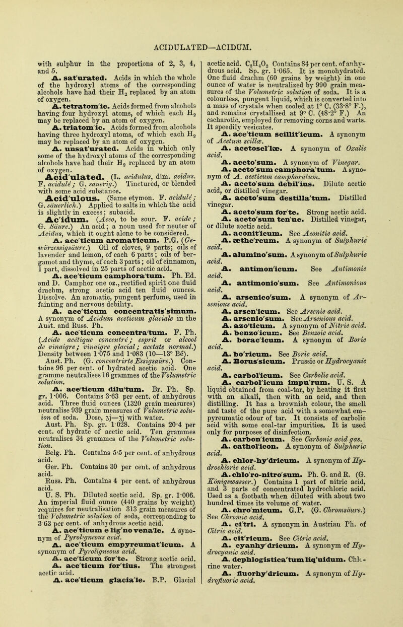 ACIDULATED—ACIDUM. with sulphur in the proportions of 2, 3, 4, and 5. A. saf urated. Acids in which the whole of the hydroxyl atoms of the corresponding alcohols have had their H2 replaced by an atom of oxygen. A., tetratom'ic. Acids formed from alcohols having four hydroxyl atoms, of which each may be replaced by an atom of oxygen. ' triatom'ic. Acids formed from alcohols having three hydroxyl atoms, of which each H2 may be replaced by an atom of oxygen. ^ iA.. uusat'urated. Acids in which only some of the hydroxyl atoms of the corresponding alcohols have had their Hg replaced by an atom of oxygen. Acid'ulated. (L. acidulus, dim. acidus. F. acidule ; G. sauerig.) Tinctured, or blended with some acid substance. Acid'ulous. (Same etymon. F. acidule; G. siiuerlich.) Applied to salts in which the acid is slightly in excess; subacid. Ac'idum. (Aceo, to be sour. F. acide; G. Sdure.) An acid; a noun used for neuter of AciduSf which it ought alone to be considered. .£L. ace'ticum aromat'icum. F.G. (Ge- wiirzessigsdure.) Oil of cloves, 9 parts; oils of lavender and lemon, of each 6 parts ; oils of ber- gamot and thyme, of each 3 parts; oil of cinnamon, 1 part, dissolved in 25 parts of acetic acid. £Lu ace'ticum camphora'tum. Ph. Ed. and D. Camphor one oz., rectified spirit one fluid drachm, strong acetic acid ten fluid ounces. Dissolve. An aromatic, pungent perfume, used in fainting and nervous debility. A.M ace'ticum concentratis'simum. A synonym of Acidum aceticum glaciate in the Aust. and Euss. Ph. A., ace'ticum concentra'tum. F. Ph. {Acide acetique concentre; esprit or alcool de vinaigre; vinaigre glacial; acetate normal.) Density between 1-075 and 1-083 (10—13° Be). Aust. Ph. {G. concentrirte Ussigsaiire.) Con- tains 96 per cent, of hydrated acetic acid. One gramme neutralises 16 grammes of the Volumetric solution. A., ace'ticum dilu'tum. £r. Ph. Sp. gr. 1-006. Contains 3-63 per cent, of anhydrous acid. Three fluid ounces (1320 grain measures) neutralise 939 grain measures of Volumetric solu- ion of soda. Dose, 5j—3j with water. Aust. Ph. Sp. gr. 1 028. Contains 20-4 per cent, of hydrate of acetic acid. Ten grammes neutralises 34 grammes of the Volumetric solu- tion. Belg. Ph. Contains 5-5 per cent, of anhydrous acid. Ger. Ph. Contains 30 per cent, of anhydrous acid. Euss. Ph. Contains 4 per cent, of anhydrous acid. U. S. Ph. Diluted acetic acid. Sp. gr. 1-006. An imperial fluid ounce (440 grains by weight) requires for neutralisation 313 grain measures of the Volumetric solution of soda, corresponding to 3 63 per cent, of anhydrous acetic acid. A. ace'ticum e ligr'no vena'le. A syno- nym of Fyroligneous acid. A. ace'ticum empyreumat'icum. A synonym of Fyroligneous acid. A. ace'ticum for'te. Strong acetic acid. A. ace'ticum for'tius. The strongest acetic acid. A. ace'ticum grlaciale. P.P. Glacial acetic acid. C2TI4O2 Contains 84 per cent, of anhy- drous acid. !Sp. gr. 1-065. It is monohydrated. One fluid drachm (60 grains by weight) in one ounce of water is neutralized b)' 990 grain mea- sures of the Volumetric solution of soda. It is a colourless, pungent liquid, which is converted into a mass of crystals when cooled at 1° C. (33-8° F.), and remains crystallised at 9° C. (48-2° F.) An escharotic, employed for removing corns and warts. It speedily vesicates. A. ace'ticum scillit'icum. A synonym of Acetum scillce. A. acetosel'lse. A synonym of Oxalic acid. A. aceto'sum. A synonym of Vinegar. A. aceto'sum campbora'tum. A syno- nym of A. aceticum camphoratum. A. aceto'sum debil'ius. Dilute acetic acid, or distilled vinegar. A. aceto'sum destilla'tum. Distilled vinegar. A. aceto'sum for'te. Strong acetic acid. A. aceto'sum ten'ue. Distilled vinegar, or dilute acetic acid. A. aconit'icum. See Aconitic acid. A. setbe'reum. A synonym of Sulphuric acid. A. alumlno'sum. A synonym oiSulphuric acid. A. antimon'icum. See Antimonic acid. A. antimonio'sum. See Antimonious acid. A. arsenico'sum. A synonym of Ar- senious acid. A. arsen'icum. See Arsenic acid. A. arsenio'sum. See Arsenious acid. A. aaso'ticum. A synonym of Nitric acid. A. benzo'icum. See Benzoic acid. A. borac'icum. A synonym of Forie acid. A. bo'ricum. See Foric acid. A. Borus'sicum. Prussic or Hydrocyanic acid. A. carbol'icum. See Carbolic acid. A. carbol'icum impu'rum. U. S. A liquid obtained from coal-tar, by heating it first with an alkali, then with an acid, and then distilling. It has a brownish colour, the smell and taste of the pure acid with a somewhat em- pyreumatic odour of tar. It consists of carbolic acid with some coal-tar impurities. It is used only for purposes of disinfection. A. carbon'icum. See Carbonic acid gas. A. catbol'icon. A synonym of Sulphuric acid. A. cblor-by'dricum. A synonym of Hy- drochloric acid. A. cblo'ro-nitro'sum. Ph. G. andE. (G. Konigswasser.) Contains 1 part of nitric acid, and 3 parts of concentrated hydrochloric acid. Used as a footbath when diluted with about two hundred times its volume of water. A. chro'micum. G.P. (G. Chromsmre.) See Chromic acid. A. ci'tri. A synonym in Austrian Ph. of Citric acid. A. cit'ricum. See Citric acid. A. cyanby'dricum. A synonym of Hy- drocyanic acid. A. depblogristica'tum liq'uidum. Chk- rine water. A. fluorby'dricum. A synonym oiHy- drqfiuoric acid.