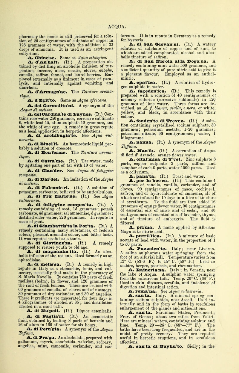 ACQUA. pharmacy the name is still preserved for a solu- tion of 20 centigrammes of sulphate of copper in 128 grammes of water, with the addition of 32 drops of ammonia. It is used as an astringent coUyrium. A.. Chine'se. Same as Aqua etkiopica. A.. d'An'halt. (It.) A preparation ob- tained by distilling an alcoholic infusion of tur- pentine, incense, aloes, mastic, cloves, cubebs, canella, saffron, fennel, and laurel berries. Em- ployed externally as a liniment in cases of para- lysis, and internally against vomiting and diarrhoea. £L, d'Armagrn'ac* The Teinture aroma- tique. A., d'Sg-if to. Same as Aqua africana. A, del Carmelita'ni. A synonym of the Acqua di melissa. .A..delCardinale diluynes. (It.) Con- tains rose water 250 grammes, corrosive sublimate 6, white lead 15, alum-sulphate 12 grammes, and the white of one egg. A remedy in great repute as a local appKcation in herpetic affections. £L. di archibugria'te. See Aqua vul- neraria. A., di Binelli. An haemostatic liquid, pro- bably a solution of creosote. A, di Bon'ferme. The Teinture aroma- tique. A. di Catra'me. (It.) Tar water, made by agitating one part of tar with 10 of water. A, di Clau'der. See Acqua di fuliggine eomposta. A, di Dar'del. An imitation of the Acqua di melissa. A, di Falconie'ri. (It.) A solution of potassium carbonate, believed to be anticalculous. A, di Fra' Ilario'ne. (It.) See Aqua vulneraria. A. di fuligr'grine compos'ta. (It.) A remedy containing of soot, 15 grammes; potash carbonate, 45grammes; sal ammoniac, 5 grammes; distilled elder water, 270 grammes. In repute in cases of gout. A. di Giambattis'tala Poi/ta. (It.) A remedy containing many substances, of reddish colour, pleasant aromatic odour, and bitter taste. It was reputed useful as a tonic. A. di Giovinez'za. (It.) A remedy supposed to restore youth to old age. A. di ma^nanim'ita. (It.) An alco- holic infusion of the red ant. Used formerly as an aphrodisiac. A. di melis'sa. (It.) A remedy in high repute in Italy as a stomachic, tonic, and vul- nerary, especially that made in the pharmacy of S. Maria Novella. It contains 750 parts of fresh mellissa (balm), in flower, and 120 grammes of the rind of fresh lemons. These are bruised with 60 grammes of canella, of cloves and of nutmegs, 30 grammes of dry coriander, and 30 of angelica. These ingredients are macerated for four days in 4 kilogrammes of alcohol at 85°, and distillation jffected in a sand bath. A. di Ua'poli. (It.) Liquor arsenicalis. A. di Pag-lia'ri. (It.) An hsemostatic fluid, obtained by boiling 8 parts of benzoin and 16 of alum in 160 of water for six hours. A. di Peru'g^ia. A synonym of the Acqua Toffana. A. di Pra'gra. An alcoholate, prepared with galbanum, myrrh, assafoetida, valerian, zedoary, angelica, mint, camomile, coriander, and cas- toreum. It is in repute in Germany as a remedy for hysteria. A. di San Giovan'ni. (It.) A watery solution of sulphate of copper and of zinc, to which are added camphorated alcohol and alco- holic tincture of satiron. A. di San XJic'ola alia 3>oga'na. A remedy containing mint water 500 grammes, and a sufficient quantity of pure nitric acid to give it a pleasant flavour. Employed as an anthel- mintic. A. epaf ica. (It.) A solution of hydro- gen sulphide in water. A. fagreden'ica. (It.) This remedy is prepared with a solution of 40 centigrammes of mercury chloride (corrosive sublimate) in 120 grammes of lime water. Three forms are de- scribed, as A.f. bianca, gialla, e nera, or white, yellow, and black, in accordance with their colour. A. fonden'te di Trevez. (It.) A solu- tion containing crystallised sodium sulphate, 30 grammes; potassium acetate, 1-20 grammes; potassium nitrate, 90 centigrammes; water, 1 kilogramme A. nanna. (It.) A synonym of the Acqua Toffana. A. XTan'fa. (It.) A corruption of Acqua di fieri d' Arancio, orange flower water. A. oftal'mica di Y'vel. Zinc sulphate 8 parts, copper sulphate 3 parts, saffron and camphor of each 9 parts, water 1000 parts. Used as a collyrium. A. pana'ta. (It.) Toast and water. A. per la boc'ca. (It.) This contains 4 grammes of canella, vanilla, coriander, and of cloves, 90 centigrammes of mace, cochineal, saffron, and of hydrochlorate of ammonia, all of which are infused for 15 days in a litre of tincture of pyre thrum. To the fluid are then added 16 grammes of orange flower water, 90 centigi-ammes of essential oils of anise and of cedar, and 40 centigrammes of essential oils of lavender, thyme, and of tincture of ambergris. The fluid is filtered. A. pri'ma. A name applied by Albertus Magnus to nitric acid. A. putril'lica. (It.) A mixture of basic acetate of lead with water, in the proportion of 1 to 50 parts. A. Puzzolen'te. Italy; near Livomo. A saline sulphurous water springing from the foot of an alluvial hill. Temperature varies from 12° C. (53-6° F.) to 15° C. (59° F.) Used in scabies, herpes, psoriasis, and rheumatism. A. Baineria'na. Italy ; in Venetia, near the lake of Arqua. A sulphur water springing from the calcareous tufa. Temp. 20° C. (68° F.) Used in skin diseases, scrofula, and indolence of digestion and intestinal action. A> roma'na. See Aqua vulneraria. Am san'ta. Italy. A mineral spring con- taining sodium sulphide, near AscoU. Used in- ternally and in the form of baths in scrofulous enlargement of the glands and articulations. A. san'ta. Sardinian States, Piedmont; Prov. of Genoa; about two miles from Voltii. Here are mineral waters, containing sulphur and lime. Temp. 20°—25° C. (68°—77° F.) The baths have been long frequented, and are in the midst of pretty scenery. They are reputed useful in herpetic eruptions, and in scrofulous affections. A. san'ta di Buj-tau'to. Sicily; in the