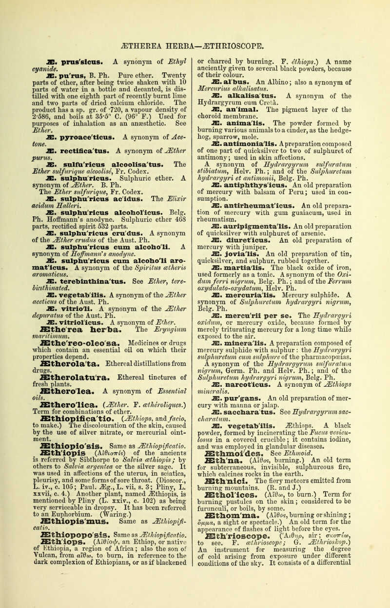 iETHEREA HERBA—iETHRIOSCOPE. JES. prus'slcus. A synonym of Ethyl cyanide. JE. pu'rus, B. Ph. Pure ether. Twenty parts of ether, after being twice shaken with 10 parts of water in a bottle and decanted, is dis- tilled with one eighth part of recently burnt lime and two parts of dried calcium chloride. _ The product has a sp. gr. of 720, a vapour density of 2-586, and boils at 35-5'^ C. (96^ F.) Used for purposes of inhalation as an anaesthetic. See Ether. JB. pyroace'ticus. A synonym of Ace- tone. JB. rectifica'tus. A synonym of ^ther purus. jC. sulfu'ricus alcoolisa'tus. The Ether sulfurique alcoolise, Fr. Codex. JB. sulpliu'ricus. Sulphuric ether. A synonym of ^ther. B. Ph. The Ether sulfurique, Fr. Codex. JS. sulpliu'ricus ac'idus. The Elixir acidum Saileri. JE, sulpliu'ricus alcoliol'icus. Belg. Ph. Hoffmann's anodyne. Sulphuric ether 468 parts, rectified spirit 532 parts. JE. sulpliu'ricus cru'dus. A synonym of the ^ther crudus of the Aust. Ph. JE. sulpliu'ricus cum alcoho'li. A synonym of Hoffmann^s anodyne. JE. sulpliu'ricus cum alcolio'li aro- mat'icus. A synonym of the Spiritus cetheris aromaticus. JE. terebinthina'tus. See Ether, tere- binthinated. JE. vegretab'ilis. A synonym of the ^tlier aceticus of the Aust. Ph. X, vitrioli. A sjoionym of the ^ther depuratus of the Aust. Ph. SI, vitriol'icus. A synonym of Ether. SSthe'rea lierba. The Eryngiim maritimum. SSthe'reo-oleo'sa. Medicines or drugs which contain an essential oil on which their properties depend. SStherola'ta. Ethereal distillations from drugs. JEStlierolatU'ra. Ethereal tinctures of fresh plants. SStliero'leaa A synonym of Essential oils. JSStliero'lica. {^ther. F. cBthSroUques.) Term for combinations of ether. SSthiopifica'tio. {^tMops, and facio, to make.) 'rhe discolouration of the skin, caused by the use of silver nitrate, or mercurial oint- ment. SSthiopio'sis. Same as JEthiopifcatio. JEth'iopis (At0to7ri's) of the ancients is referred by Sibthorpe to Salvia cethiopis; by others to Salvia argentea or the silver sage. It was used in affections of the uterus, in sciatica, pleurisy, and some forms of sore throat. (Dioscor., L. iv., c. 105; Paul. Mg., L. vii, s. 3; Pliny, L. xxvii, 0. 4.) Another plant, named JEthiopis, is mentioned by Pliny (L. sxiv., c. 102) as being very serviceable in dropsy. It has been referred to an Euphorbium. (Waring.) SSthiopis'mus. Same as ^thiopifi- catin. SSthiopopo'siS. Same as ^thiopificatio. SSth'iops. (Atyi'oi//-, an Ethiop, or native of Ethiopia, a region of Africa; also the son of Vulcan, from a'/Ow, to bum, in reference to the dark complexion of Ethiopians, or as if blackened or charred by burning. F. ethiops.) A name anciently given to several black powders, because of their colour. SX, al'bus. An Albino; also a synonym of Mercurius alkalisatus. JE. alkalisa'tus. A synonym of the Hydrargyrum cum Cro!d. .a:, an'imal. The pigment layer of the choroid membrane. JE, anima'lis. The powder formed by burning various animals to a cinder, as the hedge- hog, sparrow, mole. lEl, antimonialis. A preparation composed of one part of quicksilver to two of sulphuret of antimony; used in skin affections. A synonym of Hydrargyrum sulfuratum stibiatum, Helv. Ph.; and of the Sulphuretum hydrargyri et antimonii, Belg. Ph. JE. antiphtliys'icus. An old preparation of mercury with balsam of Peru; used in con- sumption. JE. antirheumat'icus. An old prepara- tion of mercury with gum guaiacum, used in rheumatism. 2!. auripig-menta'lis. An old preparation of quicksilver with sulphuret of arsenic. Si. diuret'icus. An old preparation of mercury with juniper. SI, jovia'lis. An old preparation of tin, quicksilver, and sulphur, rubbed together. SI. martia'lis. 'The black oxide of iron, used formerly as a tonic. A synonym of the Oxi- dumferri nigrum, Belg. Ph.; and of the Ferrmn oxydulato-oxydatum, Helv. Ph. JC. mercuria'lis. Mercury sulphide. A synonym of Sulphuretum hydrargyri nigrum, Belg. Ph. .as. mercu'rii per se. The Hydrargyri oxidum, or mercury oxide, because formed by merely triturating mercury for a long time while exposed to the air, JE, minera'lis. A preparation composed of mercury sulphide with sulphur : the Hydrargyri sulphuretum cum sulphure of the pharmacopoeias. A synonym of the Hydrargyrum sulfuratum nigrum, Germ. Ph. and Helv. Ph.; and of the Sulphuretum hydrargyri nigrum, Belg. Ph. IE,, narcot'icus. A synonym of Ethiops mineralis. Si. pur'grans. An old preparation of mer- cury with manna or jalap, .S. saccbara'tus. See Hydrargyrum sac- charatum. JE. vegretab'ilis. JEthiops. A black powder, formed by incinerating the Fucus vesicu- losus in a covered crucible; it contains iodine, and was employed in glandular diseases. Kthmoi'deSa See Ethmoid. SStll'na. (AI0OS, burning.) An old term for subterraneous, invisible, sulphureous fire, which calcines rocks in the earth. SStll'nici. The fiery meteors emitted from burning mountains. (R. and J.) il^tliOl'ices. (Ai06.), to burn.) Tenn for burning pustules on the skin; considered to be furunculi, or boils, by some. JStllom'ma. (Aieos, burning or shining; ofxfxa, a sight or spectacle.) An old term for the appearance of fiashes of light before the eyes. ^ ^th'riOSCOpe. ('At0j;p, air; (TKOTrio), to see. F. cethrioscope; Gr. ^thrioskop.) An instrument for measuring the degree of cold arising from exposure under different conditions of the sky. It consists of a differential