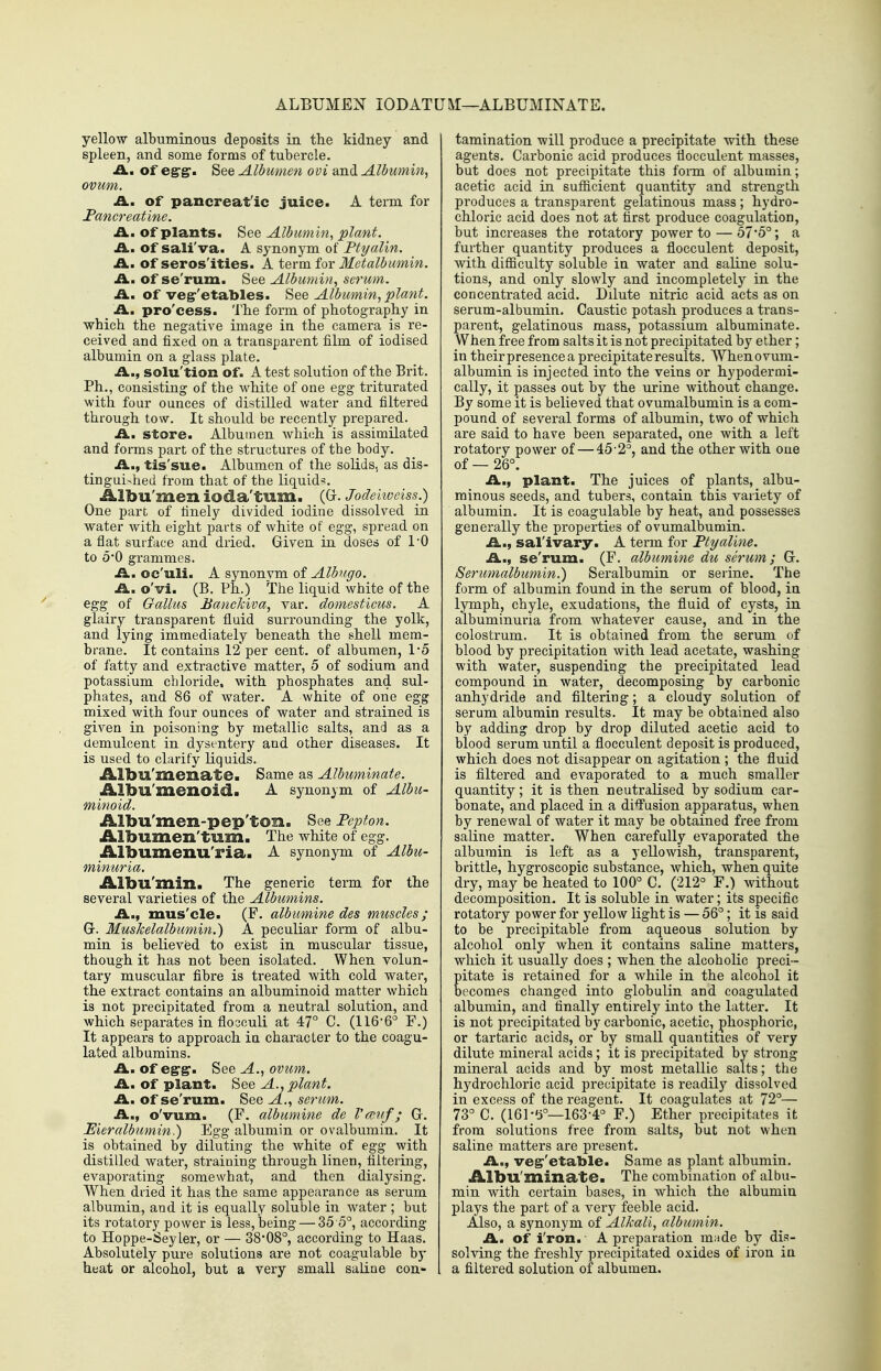ALBUMEN lODATUM—ALBUMINATE. yellow albuminous deposits in the kidney and spleen, and some forms of tubercle. A., of egrgr. See Albumen ovi and Albwnin, ovum. IL. Of pancreat'ic juice. A term for I'ancreatine. A. of plants. See Albumin, plant. IL, Of sali'va. A synonym of Ptyalin. A., of seros'ities. A term for Metalbumin. £L. of se'rum. See Albumin, serwn. -a., of ve^'etables. See Albumin, plant. A. pro'cess. The form of photography in which the negative image in the camera is re- ceived and fixed on a transparent film of iodised albumin on a glass plate. A..f solu'tion of. A test solution of the Brit. Ph., consisting of the white of one egg triturated with four ounces of distilled water and filtered through tow. It should be recently prepared. ILm Store. Albumen which is assimilated and forms part of the structures of the body. A., tis'sue. Albumen of the solids, as dis- tinguished from that of the liquid^. Albu'men ioda'tum. (G. Jodekveiss.) One part of finely divided iodine dissolved in water with eight parts of white of egg, spread on aflat surface and dried. Given in doses of TO to O0 grammes. ii. oc'uli. A synonvm of Albugo. A. o'vi. (B. Ph.) The liquid white of the egg of Gallus Banckiva, var. domesticus. A glairy transparent fluid surrounding the yolk, and lying immediately beneath the shell mem- brane. It contains 12 per cent, of albumen, 15 of fatty and extractive matter, 5 of sodium and potassium chloride, with phosphates and sul- phates, and 86 of water. A white of one egg mixed with four ounces of water and strained is given in poisoning by metallic salts, and as a demulcent in dysentery and other diseases. It is used to clarify liquids. Albu'menate. Same as Albuminate. Albu'menoid. A synonym of Albu- minoid. Albu'men-pep'ton. See Pepton. Albumen'tum. The white of egg. Albumenu'ria. A synonym of Albu- minuria. Albu'min. The generic term for the several varieties of the Albumins. A., mus'cle. (F. albumine des muscles; G-. MusJcelalbumin.) A peculiar form of albu- min is believfed to exist in muscular tissue, though it has not been isolated. When volun- tary muscular fibre is treated with cold water, the extract contains an albuminoid matter which is not precipitated from a neutral solution, and which separates in flocculi at 47° C. (116-6° F.) It appears to approach in character to the coagu- lated albumins. A. of egTff. See A., ovum. A. of plant. See A., plant. A. of se'rum. See A., serum. A., o'vum. (F. albumine de I'fcnf; G. Eieralbumin.) Egg albumin or ovalbumin. It is obtained by diluting the white of egg with distilled water, straining through linen, filtering, evaporating somewhat, and then dialysing. When dried it has the same appearance as serum albumin, and it is equally soluble in water ; but its rotatory power is less, being — 35 5°, according to Hoppe-Seyler, or — 38-08°, according to Haas. Absolutely pure solutions are not coagulable by heat or alcohol, but a very small saline con- tamination will produce a precipitate with these agents. Carbonic acid produces flocculent masses, but does not precipitate this form of albumin; acetic acid in sufficient quantity and strength produces a transparent gelatinous mass ; hydro- chloric acid does not at first produce coagulation, but increases the rotatory power to — o7*o°; a further quantity produces a flocculent deposit, with difficulty soluble in water and saline solu- tions, and only slowly and incompletely in the concentrated acid. Dilute nitric acid acts as on serum-albumin. Caustic potash produces a trans- parent, gelatinous mass, potassium albuminate. When free from salts it is not precipitated by ether; in theirpresence a precipitate results. Whenovum- albumin is injected into the veins or hypodermi- cally, it passes out by the urine without change. By some it is believed that ovumalbumin is a com- pound of several forms of albumin, two of which are said to have been separated, one with a left rotatory power of — 45-2°, and the other with one of — 26°. A., plant. The juices of plants, albu- minous seeds, and tubers, contain this variety of albumin. It is coagulable by heat, and possesses generally the properties of ovumalbumin. A., sal'ivary. A term for Ptyaline. A., se'rum. (F. albumine du serum; G. Serumalbumin.) Seralbumin or serine. The form of albumin found in the serum of blood, in lymph, chyle, exudations, the fluid of cysts, in albuminuria from whatever cause, and in the colostrum. It is obtained from the serum of blood by precipitation with lead acetate, washing with water, suspending the precipitated lead compound in water, decomposing by carbonic anhydride and filtering; a cloudy solution of serum albumin results. It may be obtained also by adding drop by drop diluted acetic acid to blood serum until a flocculent deposit is produced, which does not disappear on agitation ; the fluid is filtered and evaporated to a much smaller quantity; it is then neutralised by sodium car- bonate, and placed in a di^usion apparatus, when by renewal of water it may be obtained free from saline matter. When carefully evaporated the albumin is left as a yellowish, transparent, brittle, hygroscopic substance, which, when quite dry, may be heated to 100° C. (212° F.) without decomposition. It is soluble in water; its specific rotatory power for yellow light is — 56°; it is said to be precipitable from aqueous solution by alcohol only when it contains saline matters, which it usually does ; when the alcohoKc preci- pitate is retained for a while in the alcohol it becomes changed into globulin and coagulated albumin, and finally entirely into the latter. It is not precipitated by carbonic, acetic, phosphoric, or tartaric acids, or by small quantities of very dilute mineral acids; it is precipitated by strong mineral acids and by most metallic salts; the hydrochloric acid precipitate is readily dissolved in excess of the reagent. It coagulates at 72°— 73° C. (161-6°—163-4° F.) Ether precipitates it from solutions free from salts, but not when saline matters are present. A., veg-'etable. Same as plant albumin. Albu'minate. The combination of albu- min with certain bases, in Avhich the albumin plays the part of a very feeble acid. Also, a synonym of Alkali, albumin. A. of Iron.- A preparation mude by dis- solving the freshly precipitated oxides of iron in a filtered solution of albumen.