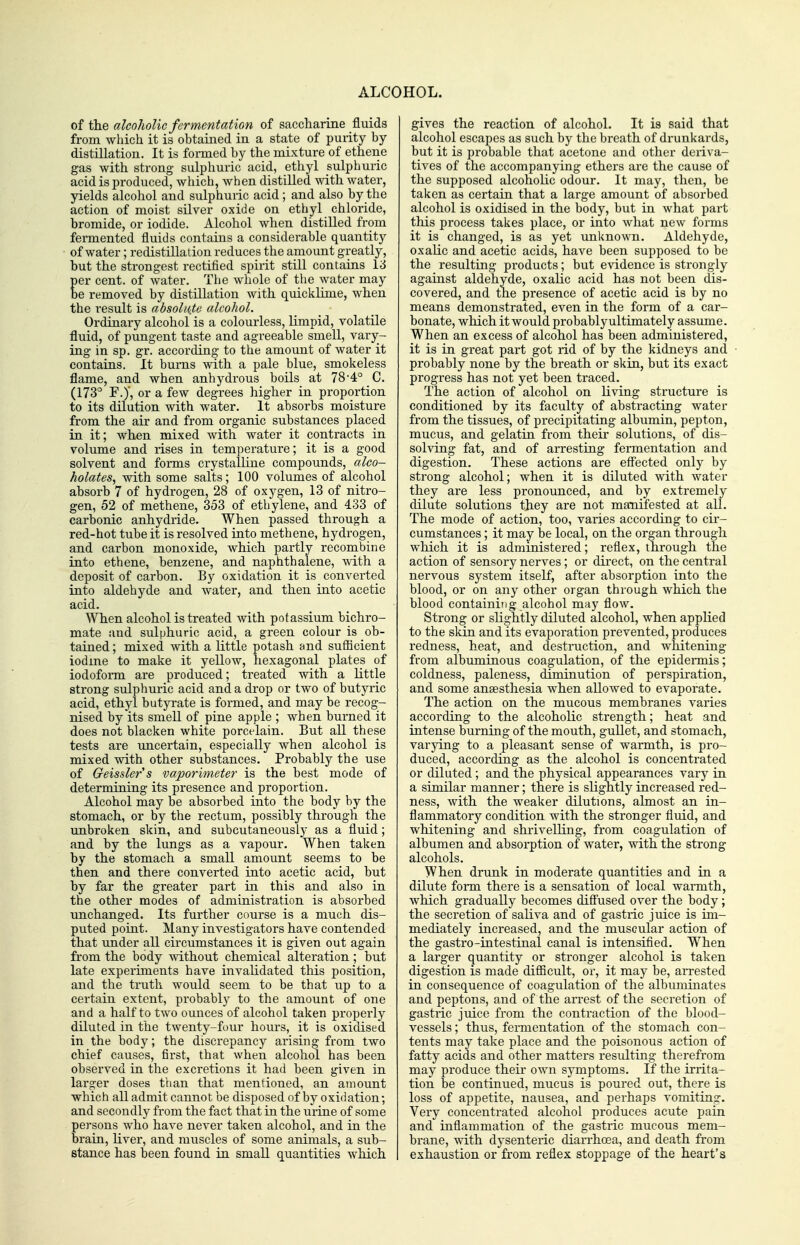of the alcoholic fermentation of saccharine fluids from which it is obtained in a state of puiity by distillation. It is formed by the mixture of ethene gas with strong sulphuric acid, ethyl sulphuric acid is produced, which, when distilled with water, yields alcohol and sulphuric acid; and also by the action of moist silver oxide on ethyl chloride, bromide, or iodide. Alcohol when distilled from fermented fluids contains a considerable quantity of water; redistillation reduces the amount greatly, but the strongest rectified spirit still contaius 13 per cent, of water. The whole of the water may be removed by distillation with quicklime, when the result is absolute alcohol. Ordinary alcohol is a colourless, limpid, volatile fluid, of pungent taste and agreeable smell, vary- ing in sp. gr. according to the amount of water it contains. It bums with a pale blue, smokeless flame, and when anhydrous boils at 78-4° C. (173° F.y, or a few degrees higher in proportion to its dilution with water. It absorbs moisture from the air and from organic substances placed in it; when mixed Avith water it contracts in volume and rises in temperature; it is a good solvent and forms crystalline compounds, alco- holates, with some salts; 100 volumes of alcohol absorb 7 of hydrogen, 28 of oxygen, 13 of nitro- gen, 52 of methene, 353 of ethylene, and 433 of carbonic anhydride. When passed through a red-hot tube it is resolved iato methene, hydi'ogen, and carbon monoxide, which partly recombine into ethene, benzene, and naphthalene, with a deposit of carbon. By oxidation it is converted into aldehyde and water, and then into acetic acid. When alcohol is treated with potassium bichro- mate and sulphuric acid, a green colour is ob- tained ; mixed with a little potash and sufficient iodine to make it yellow, hexagonal plates of iodoform are produced; treated with a Little strong sulphuric acid and a drop or two of butyric acid, ethyl butyrate is formed, and may be recog- nised by its smell of pine apple ; when burned it does not blacken white porcelain. But all these tests are uncertain, especially when alcohol is mixed with other substances. Probably the use of Geisslers vaporimeter is the best mode of determining its presence and proportion. Alcohol may be absorbed into the body by the stomach, or by the rectum, possibly through the unbroken skin, and subcutaneously as a fluid; and by the lungs as a vapour. When taken by the stomach a small amount seems to be then and there converted into acetic acid, but by far the greater part in this and also in the other modes of administration is absorbed unchanged. Its further course is a much dis- puted point. Many investigators have contended that under all circumstances it is given out again from the body without chemical alteration ; but late experiments have invalidated this position, and the truth would seem to be that up to a certain extent, probably to the amount of one and a half to two ounces of alcohol taken properly diluted in the twenty-four hours, it is oxidised in the body; the discrepancy arising from two chief causes, first, that when alcohol has been observed in the excretions it had been given in larger doses than that mentioned, an amount which all admit cannot be disposed of by oxidation; and secondly from the fact that in the urine of some persons who have never taken alcohol, and in the brain, liver, and muscles of some animals, a sub- stance has been found in small quantities which gives the reaction of alcohol. It is said that alcohol escapes as such by the breath of drunkards, but it is probable that acetone and other deriva- tives of the accompanying ethers are the cause of the supposed alcoholic odour. It may, then, be taken as certain that a large amount of absorbed alcohol is oxidised in the body, but in what part this process takes place, or into what new forms it is changed, is as yet unknown. Aldehyde, oxalic and acetic acids, have been supposed to be the resulting products; but evidence is strongly against aldehyde, oxalic acid has not been dis- covered, and the presence of acetic acid is by no means demonstrated, even in the form of a car- bonate, which it would probablyultimately assume. When an excess of alcohol has been administered, it is in great part got rid of by the kidneys and probably none by the breath or skin, but its exact progress has not yet been traced. The action of alcohol on living structure is conditioned by its faculty of abstracting water from the tissues, of precipitating albumin, pepton, mucus, and gelatin from their solutions, of dis- solving fat, and of arresting fei'mentation and digestion. These actions are effected only by strong alcohol; when it is diluted with water they are less pronounced, and by extremely dilute solutions they are not maTiifested at all. The mode of action, too, varies according to cir- cumstances ; it may be local, on the organ through which it is administered; reflex, through the action of sensory nerves; or direct, on the central nervous system itself, after absorption into the blood, or on any other organ through which the blood containing alcohol may flow. Strong or slightly diluted alcohol, when applied to the skin and its evaporation prevented, produces redness, heat, and destruction, and whitening from albuminous coagulation, of the epidermis; coldness, paleness, diminution of perspiration, and some anaesthesia when allowed to evaporate. The action on the mucous membranes varies according to the alcoholic strength; heat and intense burning of the mouth, gullet, and stomach, varying to a pleasant sense of warmth, is pro- duced, according as the alcohol is concentrated or diluted; and the physical appearances vary in a similar manner; there is slightly increased red- ness, with the weaker dilutions, almost an in- flammatory condition with the stronger fluid, and whitening and shrivelling, from coagulation of albumen and absorption of water, with the strong alcohols. When drunk in moderate quantities and in a dilute form there is a sensation of local warmth, which gradually becomes diffused over the body; the secretion of saliva and of gastric juice is im- mediately increased, and the muscular action of the gastro-intestinal canal is intensified. When a larger quantity or stronger alcohol is taken digestion is made difficult, or, it may be, arrested in consequence of coagulation of the albuminates and peptons, and of the arrest of the secretion of gastric juice from the contraction of the blood- vessels ; thus, fermentation of the stomach con- tents may take place and the poisonous action of fatty acids and other matters resulting therefrom may produce their own symptoms. If the irrita- tion be continued, mucus is poured out, there is loss of appetite, nausea, and perhaps vomiting. Very concentrated alcohol produces acute pain and inflammation of the gastric mucous mem- brane, with dysenteric diarrhoea, and death from exhaustion or from reflex stoppage of the heart's