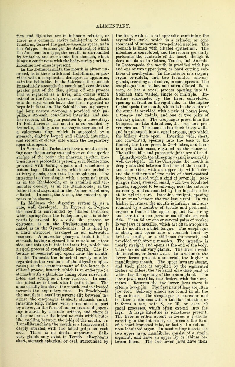 ALIMENTARY. tion and digestion are in intimate relation, or there is a common cavity ministering to both functions, termed the gastro-vascular space, as in the Polype. So amongst the Anthozoa, of which the Anemone is a type, the mouth is surrounded by tentacles, and opens into the stomach, which is again continuous with the body-cavity; neither intestine nor anus is present. In the Echinodermata the mouth is either un- armed, as in the starfish and Hoiothuria, or pro- vided with a complicated dentigerous apparatus, as in the Echinidse. In the Asteriadae the stomach immediately succeeds the mouth and occupies the greater part of the disc, giving oflT one process that is regarded as a liver, and others which extend in the form of paired Ccecal prolongations into the rays, which have also been regarded as hepatic in function. The Echinidae have a pharynx and long narrow oesophagus provided with pa- pillae, a stomach, convoluted intestine, and sac- like rectum, all kept in position by a mesentery. En Holothurioids the mouth is surrounded by tentacles, leading to an oesophagus surrounded by a calcareous ring, which is succeeded by a stomach, slightly looped and ciliated, intestine, and rectum or cloaca, into which the respiratory apparatus opens. In Vermes the Turbellaria have a mouth open- ing near the anterior extremity or on the superior surface of the body; the pharynx is often pro- trusible or a proboscis is present, as in Nemertmse, provided with boring organs and sometimes a poison bag. Gland tubes, which are probably saKvary glands, open into the oesophagus. The intestine is either simple with a terminal anus, as in the Ehabdocoela, or is ramified and ter- minates caecally, as in the Dendrocoela; in the latter it is always, and in the former sometimes, ciliated. In some, the Acoela, the intestine ap- pears to be absent. In Mollusca the digestive system is, as a rule, well developed. In Bryozoa or Polyzoa the mouth is surrounded by ciliated tentacles, which spring from the lophophore, and is either partially covered by a valve-like process or epistoma, as in the Phylactolsemata, or is naked, as in the Gymnolaemata. It is lined by a hard structure, arranged in an imbricated manner. A muscular pharynx leads into the stomach, having a gizzard-like muscle on either side, and this again into the intestine, which has a csecal process of cousideraT)le length. The in- testine is recurrent and opens near the mouth. In the Tunicata the branchial cavity is often regarded as the vestibule of the digestive appa- ratus ; at the commencement of the latter is a cili^ited groove, beneath which is an endostyle ; a stomach with a glandular lining often raised into folds, and acting as a liver succeeds. In some the intestine is beset with hepatic tubes. The anus usually lies above the mouth, and is directed towards the expiratory tube. In Brachiopoda the mouth is a small transverse slit between the arms; the oesophagus is short, stomach small, intestine long, rather wide, surrounded in part by a liver, in the form of numerous sacculi, open- ing inwards by separate orifices, and there is either no anus or the intestine ends with a bulb- like swelling between the folds of the mouth. In Lamellibranchiata the mouth is a transverse slit, deeply situated, with two labial palpi on each side. There is no dental apparatus. Sali- vary glands only exist in Teredo. (Esophagus short, stomach spherical or oval, surrounded by the liver, with a caecal appendix containing the crystalline style, which is a cylinder or cone composed of numerous two-pointed needles. The stomach is lined with ciliated epithelium. The intestine is convoluted, and the rectum generally perforates the ventricle of the heart, though it does not do so in Ostraea, Teredo, and Anomia. In Gasteropoda the mouth is provided with lips and one or two upper jaws, or hard cutting sur- faces of conchyolm. In the interior is a rasping organ or radula, and two lobulated salivary glands, secreting acid saliva, bv some species. The oesophagus is muscular, and often dilated like a crop, or has a caecal process opening into it. Stomach thin walled, single or multiple. In- testine surrounded by the liver, convoluted, opening in front on the right side. In the higher Cephalopoda the mouth, which is in the centre of the arms, is provided with a pair of horny jaws, a tongue and radula, and one or two pairs of salivary glands. The oesophagus presents in the Octopoda sac-like dilatations, the crop and pro- ventriculus. The stomach has thick fleshy walls, and is prolonged into a caecal process, into which the biliary ducts open. Intestine wide, short, and convoluted, opening into the base of the funnel; the liver presents 2—4 lobes, and there is a yellowish mass, regarded as the pancreas. The saliva, bile, and pancreatic juice are all acid. In Arthropoda the alimentary canal is generally well developed. In the Cirripedia the mouth is deeply situated between the lobes of the mantle, and is provided with an upper lip with feelers and the rudiments of two pairs of short-toothed lower jaws, fused with a kind of lower lip ; oeso- phagus short, stomach small, with two lobulated glands, supposed to be salivary, near the anterior extremity, and surrounded by the hepatic tubes at its pyloric part. Intestine straight, opening by an anus between the two last cirrhi. In the higher Crustacea the mouth is inferior and sur- rounded by a number of tactile and prehensile organs in front of the upper lip, and two strong and serrated upper jaws or mandibulae on each side. Then follow one or several pairs of weaker lower jaws or maxillte, which are often atrophied. In the mouth is a bifid tongue. The oesophagus is short, and opens into a stomach lined by bristles, teeth, or a chitinous framework, and provided with strong muscles. The intestine is nearly straight, and opens at the end of the body. There are no salivary glands. The liver invests the intestine, or forms'a sac. In Arachnida the lower forms present a suctorial, the higher a mandibulate mouth. The upper jaws are absent, and their place is supplied by the segmented feelers or falces, the terminal claw-like joint of which has the opening of the poison gland. The lower jaws, maxillae, bear feelers with four seg- ments. Between the two lower jaws there is often a lower lip. The first pair of legs are often jaw-feet. Salivary glands are found in all the higher forms. The oesophagus is muscular, and is either continuous with a tubular intestine, or it forms a sac, with 8, or 10, or even 30 caecal processes, which often extend into the legs. A large intestine is sometimes present. The liver is either absent or forms a granular covering to the intestines, or presents the form of a short-branched tube, or lastly of a volumi- nous lobulated organ. In masticating insects ihe two upper jaws, mandibulae, consist of a single segment, and have an upper lip or labium be- tween them. The two lower jaws have their