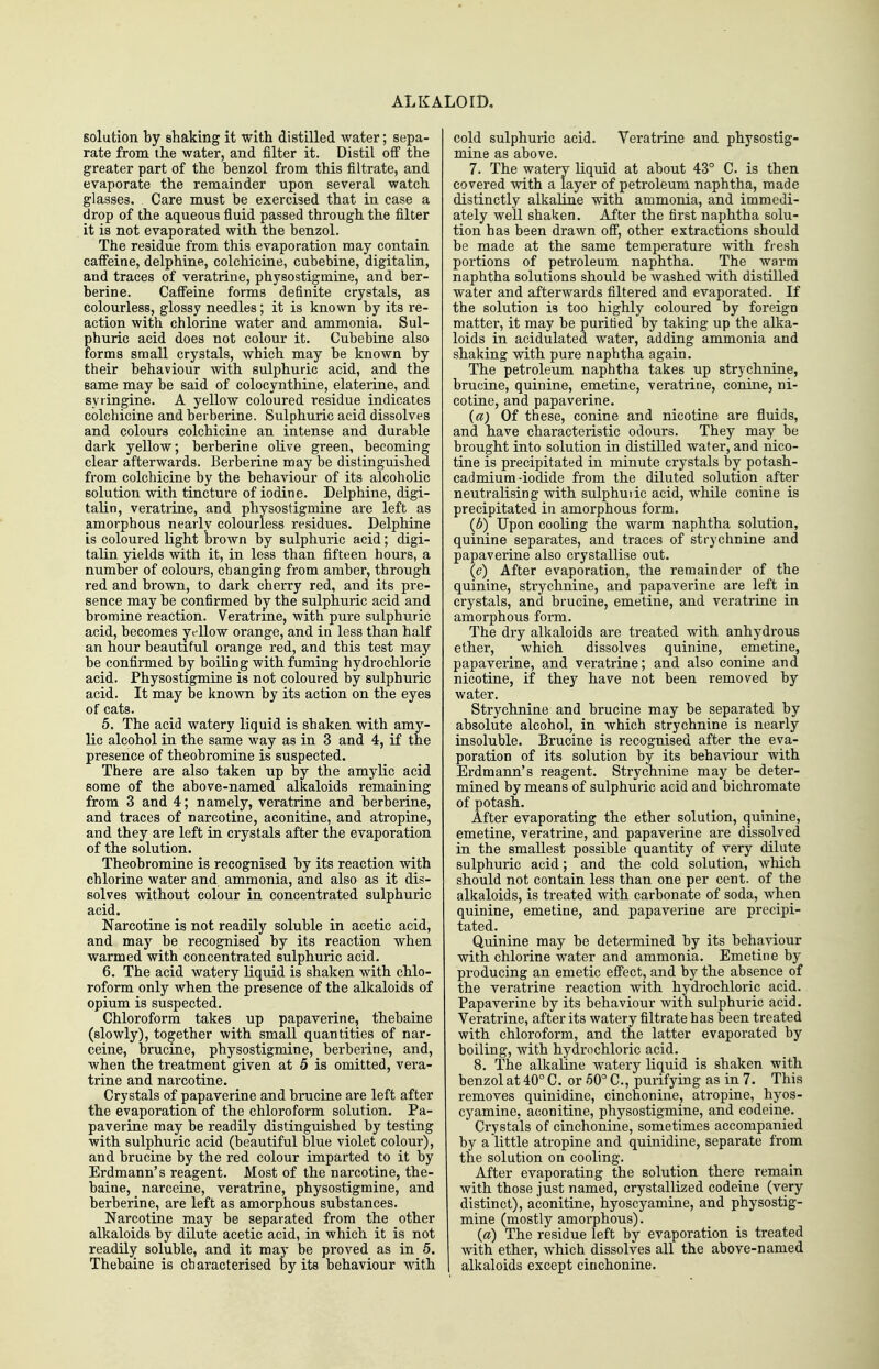 ALKALOID, solution by shaking it with distilled water; sepa- rate from the water, and filter it. Distil off the greater part of the benzol from this filtrate, and evaporate the remainder upon several watch glasses. Care must be exercised that in case a drop of the aqueous fluid passed through the filter it is not evaporated with the benzol. The residue from this evaporation may contain caffeine, delphine, colchicine, cubebine, digitalin, and traces of veratrine, physostigmine, and ber- berine. Caffeine forms definite crystals, as colourless, glossy needles; it is known by its re- action with chlorine water and ammonia. Sul- phuric acid does not colour it. Cubebine also forms small crystals, which may be known by their behaviour with sulphuric acid, and the same may be said of colocyntbine, elaterine, and syiingine. A yellow coloured residue indicates colchicine and berberine. Sulphuric acid dissolves and colours colchicine an intense and durable dark yellow; berberine oKve green, becoming clear afterwards. Berberine may be distinguished from colchicine by the behaviour of its alcoholic solution with tincture of iodine. Delphine, digi- talin, veratrine, and physostigmine are left as amorphous nearly colourless residues. Delphine is coloured light brown by sulphuric acid; digi- talin yields with it, in less than fifteen hours, a number of colours, changing from amber, through red and brown, to dark cherry red, and its pre- sence may be confirmed by the sulphuric acid and bromine reaction. Veratrine, with pure sulphuric acid, becomes yellow orange, and in less than half an hour beautiful orange red, and this test may be confirmed by boiling with fuming hydrochloric acid. Physostigmine is not coloured by sulphuric acid. It may be known by its action on the eyes of cats. 5. The acid watery liquid is shaken with amy- lic alcohol in the same way as in 3 and 4, if the presence of theobromine is suspected. There are also taken up by the amylic acid some of the above-named alkaloids remaining from 3 and 4; namely, veratrine and berberine, and traces of narcotine, aconitine, and atropine, and they are left in crystals after the evaporation of the solution. Theobromine is recognised by its reaction with chlorine water and ammonia, and also as it dis- solves without colour in concentrated sulphuric acid. Narcotine is not readily soluble in acetic acid, and may be recognised by its reaction when warmed with concentrated sulphuric acid. 6. The acid watery liquid is shaken with chlo- roform only when the presence of the alkaloids of opium is suspected. Chloroform takes up papaverine, thebaine (slowly), together with small quantities of nar- ceine, brucine, physostigmine, berberine, and, when the treatment given at 5 is omitted, vera- trine and narcotine. Crystals of papaverine and binicine are left after the evaporation of the chloroform solution. Pa- paverine may be readily distinguished by testing with sulphuric acid (beautiful blue violet colour), and brucine by the red colour imparted to it by Erdmann's reagent. Most of the narcotine, the- baine, narceine, veratrine, physostigmine, and berberine, are left as amorphous substances. Narcotine may be separated from the other alkaloids by dilute acetic acid, in which it is not readily soluble, and it may be proved as in 5. Thebaine is characterised by its behaviour with cold sulphuric acid. Veratrine and physostig- mine as above. 7. The watery liquid at about 43° C. is then covered with a layer of petroleum naphtha, made distinctly alkahne with ammonia, and immedi- ately well shaken. After the first naphtha solu- tion has been drawn off, other extractions should be made at the same temperature with fresh portions of petroleum naphtha. The warm naphtha solutions should be Avashed with distilled water and afterwards filtered and evaporated. If the solution is too highly coloured by foreign matter, it may be purified by taking up the alka- loids in acidulated water, adding ammonia and shaking with pure naphtha again. The petroleum naphtha takes up strychnine, brucine, quinine, emetine, veratrine, conine, ni- cotine, and papaverine. (a) Of these, conine and nicotine are fluids, and have characteristic odours. They may be brought into solution in distilled water, and nico- tine is precipitated in minute crystals by potash- cadmium-iodide from the diluted solution after neutralising with sulphudc acid, while conine is precipitated in amorphous form. (b)^ Upon cooling the warm naphtha solution, quinine separates, and traces of strychnine and papaverine also crystallise out. {c) After evaporation, the remainder of the quinine, strychnine, and papaverine are left in crystals, and brucine, emetine, and veratrine in amorphous form. The dry alkaloids are treated with anhydrous ether, which dissolves quinine, emetine, papaverine, and veratrine; and also conine and nicotine, if thej'^ have not been removed by water. Strychnine and brucine may be separated by absolute alcohol, in which strychnine is nearly insoluble. Brucine is recognised after the eva- poration of its solution by its behaviour with Erdmann's reagent. Strychnine may be deter- mined by means of sulphuric acid and bichromate of potash. After evaporating the ether solution, quinine, emetine, veratrine, and papaverine are dissolved in the smallest possible quantity of very dilute sulphuric acid; and the cold solution, which should not contain less than one per cent, of the alkaloids, is treated with carbonate of soda, when quinine, emetine, and papaverine are precipi- tated. Quinine may be detennined by its behaviour with chlorine water and ammonia. Emetine hy producing an emetic effect, and by the absence of the veratrine reaction with hydrochloric acid. Papaverine by its behaviour with sulphuric acid. Veratrine, after its watery filtrate has been treated with chloroform, and the latter evaporated by boiling, with hydrochloric acid. 8. The alkaline watery liquid is shaken with benzol at 40° C. or50°C., purifying as in 7. This removes quinidine, cinchonine, atropine, hyos- cyamine, aconitine, physostigmine, and codeine. Crystals of cinchonine, sometimes accompanied by a little atropine and quinidine, separate from the solution on cooling. After evaporating the solution there remain with those just named, crystallized codeine (very distinct), aconitine, hyoscyamine, and physostig- mine (mostly amorphous). {a) The residue left by evaporation is treated with ether, which dissolves all the above-named , alkaloids except cinchonine.