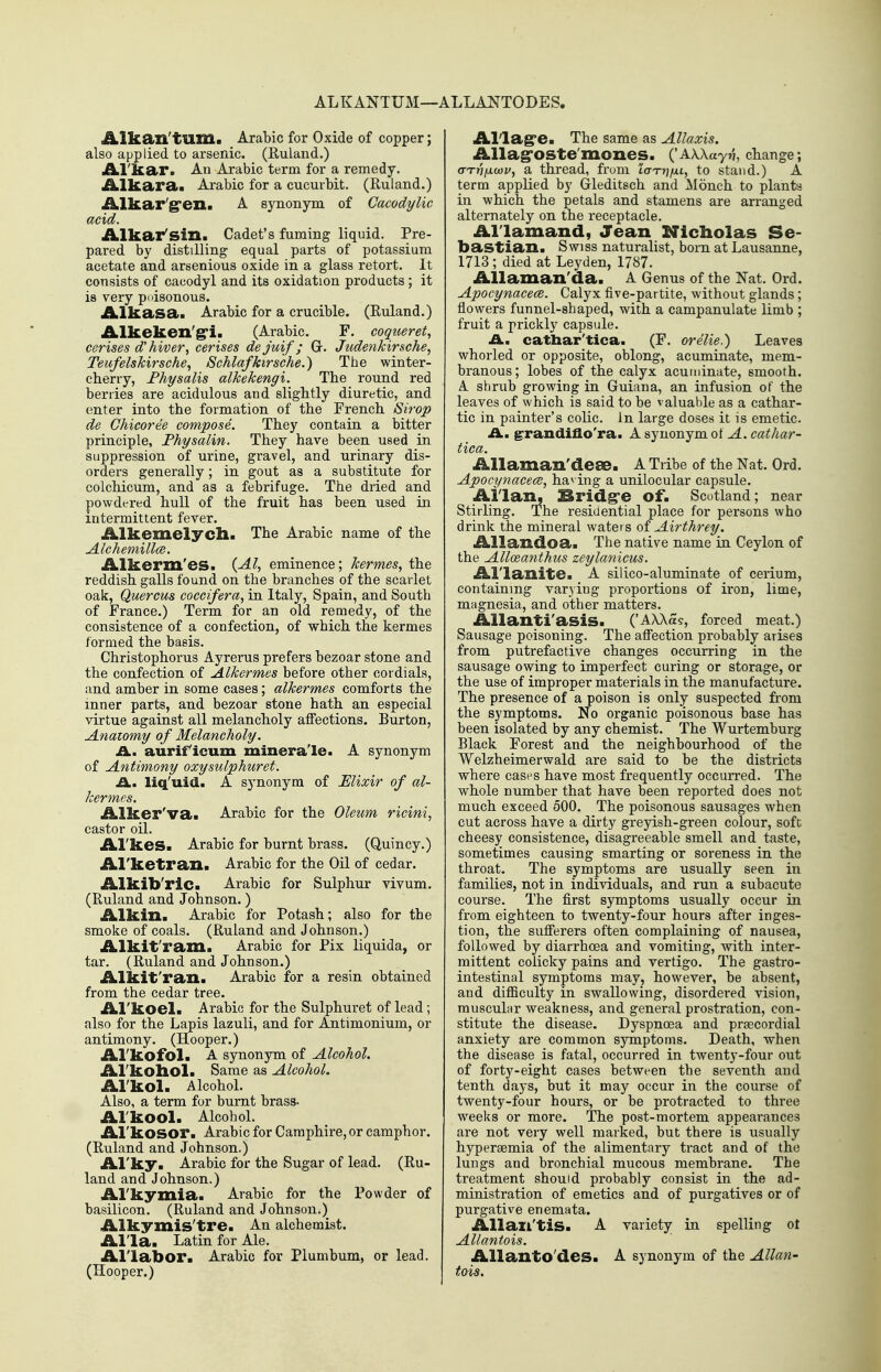 ALKANTUM—ALLA:NT0DES. Alkan'tum. Arabic for Oxide of copper; also applied to arsenic. (Ruland.) iLl'!ka>r. An Arabic term for a remedy. Alkara. Arabic for a cucurbit. (Euland.) iklkar'STGIla A synonym of Cacodylic acid. Alkax*'sizi. Cadet's fuming liquid. Pre- pared by distilling equal parts of potassium acetate and arsenious oxide in a glass retort. It consists of cacodyl and its oxidation products ; it is very poisonous. Alkasa. Arabic for a crucible. (Euland.) Alkeken'g'i. (Arabic. F. coqiieret, cerises d'hiver, cerises de juif; Gr. Jtidenkirsche, Teufelskirsche^ Schlafkirs'che.) The winter- cherry, Fhysalis alkekengi. The round red berries are acidulous and slightly diuretic, and enter into the formation of the French Strop de Chicoree compose. They contain a bitter principle, Fhysalin. They have been used in suppression of urine, gravel, and urinary dis- orders generally; in gout as a substitute for colchicum, and as a febrifuge. The dried and powdered hull of the fruit has been used in intermittent fever. Alkemelycll* The Arabic name of the Alchemillce. Alkerm'es. {Al, eminence; kermesy the reddish galls found on the branches of the scarlet oak, Quercus coccifera, in Italy, Spain, and South of France.) Term for an old remedy, of the consistence of a confection, of which the kermes formed the basis. Christophorus Ayrerus prefers bezoar stone and the confection of Alkermes before other cordials, and amber in some cases; alkermes comforts the inner parts, and bezoar stone hath an especial virtue against all melancholy affections. Burton, Anatomy of Melancholy. A. aurif icum minerale. A synonym of Antimony oxysulphuret. £L. liq'uid. A synonym of Elixir of al- kermes. Alker'va. Arabic for the Oleum ricini, castor oil. Al'kes. Arabic for burnt brass. (Quincy.) Al'ketran. Arabic for the Oil of cedar. Alkib'ric. Arabic for Sulphur vivum. (Ruland and Johnson.) Alkin. Arabic for Potash; also for the smoke of coals. (Ruland and Johnson.) Alkit'ram. Arabic for Fix liquida, or tar. (Ruland and Johnson.) Alkit'ran. Arabic for a resin obtained from the cedar tree. i^l'koela Arabic for the Sulphui-et of lead; also for the Lapis lazuli, and for Antimonium, or antimony. (Hooper.) Al'kofol. A synonym of Alcohol. Al'koliol. Same as Alcohol. Al'kola Alcohol. Also, a term for burnt brass. Al'kool. Alcohol. Al'kOSOr. Arabic for Camphire, or camphor. (Ruland and Johnson.) Al'ky. Arabic for the Sugar of lead. (Ru- land and Johnson.) Al'kymia. Arabic for the Powder of basilicon. (Ruland and Johnson.) Alkymis'tre. An alchemist. Al'la. Latin for Ale. Al'labor. Arabic for Plumbum, or lead. (Hooper.) Al'lag'e. The same as Allaxis. Allag'OSte'mones. ('AWay?}, change; (TTnfxu3Vy a thread, from laTTjfjLi, to stand.) A term applied by Gleditsch and Monch to plants in which the petals and stamens are arranged alternately on the receptacle. Al'lamand, Jean Nicholas Se- bastian. Swiss naturalist, bom at Lausanne, 1713 ; died at Leyden, 1787. AUaman'da. A Genus of the Nat. Ord. Apocynacece. Calyx five-partite, without glands; flowers funnel-shaped, with a campanulate limb ; fruit a prickly capsule. A. cathar'tica. (F, orelie.) Leaves whorled or opposite, oblong, acuminate, mem- branous; lobes of the calyx acuminate, smooth. A shrub growing in Guiana, an infusion of the leaves of which is said to be valuable as a cathar- tic in painter's cohc. in large doses it is emetic, ii. ^randiflo'ra. A synonym ot A. cathar- tica. Allaman'deae. A Tribe of the Nat. Ord. ApocynacecB, ha^ ing a unilocular capsule. Allan, Sridg'e of. Scotland; near Stirling. The residential place for persons who drink the mineral waters oi Airthrey. Allandoa. The native name in Ceylon of the Alloeanthus zeylanicus. Al'lanite. A silico-aluminate of cerium, containing var3iug proportions of iron, lime, magnesia, and other matters. Allanti'asis. ('AXAa?, forced meat.) Sausage poisoning. The affection probably arises from putrefactive changes occurring in the sausage owing to imperfect curing or storage, or the use of improper materials in the manufacture. The presence of a poison is only suspected from the symptoms. No organic poisonous base has been isolated by any chemist. The Wurtemburg Black Forest and the neighbourhood of the Welzheimerwald are said to be the districts where cases have most frequently occurred. The whole number that have been reported does not much exceed 500. The poisonous sausages when cut across have a dirty greyish-green colour, soft cheesy consistence, disagreeable smell and taste, sometimes causing smarting or soreness in the throat. The symptoms are usually seen in families, not in individuals, and run a subacute course. The first symptoms usually occur in from eighteen to twenty-four hours after inges- tion, the sufferers often complaining of nausea, followed by diarrhoea and vomiting, with inter- mittent colicky pains and vertigo. The gastro- intestinal symptoms may, however, be absent, and difficulty in swallowing, disordei-ed vision, rauscuLu' weakness, and general prostration, con- stitute the disease. Dyspnoea and prsecordial anxiety are common sjinptoms. Death, when the disease is fatal, occurred in twenty-four out of forty-eight cases between the seventh and tenth days, but it may occur in the course of twenty-four hours, or be protracted to three weeks or more. The post-mortem appearances are not very well marked, but there is usually hyperaemia of the alimentary tract and of the lungs and bronchial mucous membrane. The treatment should probably consist in the ad- ministration of emetics and of purgatives or of purgative enemata. Allail'tiS. A variety in spelling ot Allantois. Allanto'deS. A synonym of the Allan- tois.