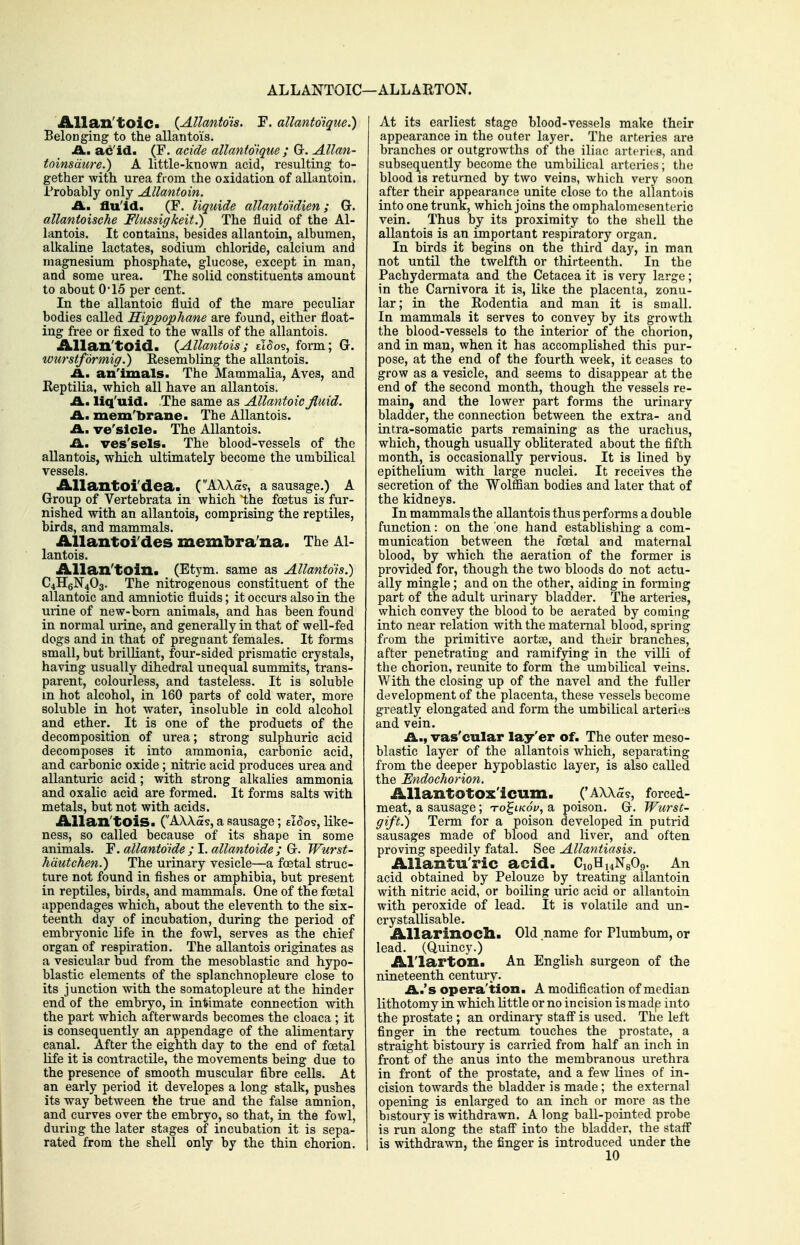ALLANTOIC—ALLARTON. Allan'tolCi (Allantois. F. allantdique.) Belonging to the allantois. A., ac'id. (F. acide allantdique ; G. Allan- toinsdure.) A little-known acid, resulting to- gether with urea from the oxidation of allantoin. Trobably only Allantoin. A., flu'id. (F. liquide allantdidien; G. allantoische Flussigkeit.) The fluid of the Al- lantois. It contains, besides allantoin, albumen, alkaline lactates, sodium chloride, calcium and magnesium phosphate, glucose, except in man, and some urea. The solid constituents amount to about 0'15 per cent. In the allantoic fluid of the mare peculiar bodies called Hippophane are found, either float- ing free or fixed to the walls of the allantois. Allan'toid. {Allantois; tl^os, form; G. wurstformig.) Eesembling the allantois. A., an'imals. The Mammalia, Aves, and Reptilia, which all have an allantois. A., liq'uid. The same as Allantoic fluid. A, mem'brane. The Allantois. A, ve'slcle. The Allantois. A, ves'sels. The blood-vessels of the allantois, which ultimately become the umbilical vessels. Allantoi'dea. ('AWas, a sausage.) A Group of Vertebrata in which the foetus is fur- nished with an allantois, comprising the reptiles, birds, and mammals. iLllantoi'des membra'na. The Al- lantois. Allan'toin. (Etym. same as Allantdis.) C4II6N4O3. The nitrogenous constituent of the allantoic and amniotic fluids; it occurs also in the urine of new-born animals, and has been found in normal urine, and generally in that of well-fed dogs and in that of pregnant females. It forms small, but brilliant, four-sided prismatic crystals, having usually dihedral unequal summits, trans- parent, colourless, and tasteless. It is soluble in hot alcohol, in 160 parts of cold water, more soluble in hot water, insoluble in cold alcohol and ether. It is one of the products of the decomposition of urea; strong sulphuric acid decomposes it into ammonia, carbonic acid, and carbonic oxide; nitric acid produces urea and allanturic acid; with strong alkalies ammonia and oxalic acid are formed. It forms salts with metals, but not with acids. Allan'tois. ('AWas, a sausage; d8o^^ like- ness, so called because of its shape in some animals. Y.allantdide ;l.allantoide; G:. Wurst- hdutchen.') The urinary vesicle—a foetal struc- ture not found in fishes or amphibia, but present in reptiles, birds, and mammals. One of the foetal appendages which, about the eleventh to the six- teenth day of incubation, during the period of embryonic life in the fowl, serves as the chief organ of respiration. The allantois originates as a vesicular bud from the mesoblastic and hypo- blastic elements of the splanchnopleure close to its junction with the somatopleure at the hinder end of the embryo, in in'frimate connection with the part which afterwards becomes the cloaca ; it is consequently an appendage of the alimentary canal. After the eighth day to the end of foetal life it is contractile, the movements being due to the presence of smooth muscular fibre cells. At an early period it developes a long stalk, pushes its way between the true and the false amnion, and curves over the embryo, so that, in the fowl, during the later stages of incubation it is sepa- rated from the shell only by the thin chorion. At its earliest stage blood-vessels make their appearance in the outer layer. The arteries are branches or outgrowths of the iliac arteries, and subsequently become the umbilical arteries; the blood is returned by two veins, which very soon after their appearance unite close to the allantois into one trunk, which joins the omphalomesenteric vein. Thus by its proximity to the shell the allantois is an important respiratory organ. In birds it begins on the third day, in man not until the twelfth or thirteenth. In the Pachydermata and the Cetacea it is very large; in the Carnivora it is, like the placenta, zonu- lar; in the Eodentia and man it is small. In mammals it serves to convey by its growth the blood-vessels to the interior of the chorion, and in man, when it has accompKshed this pur- pose, at the end of the fourth week, it ceases to grow as a vesicle, and seems to disappear at the end of the second month, though the vessels re- main, and the lower part forms the urinary bladder, the connection between the extra- and intra-somatic parts remaining as the urachus, which, though usually obliterated about the fifth month, is occasionally pervious. It is lined by epithelium with large nuclei. It receives the secretion of the WolflSan bodies and later that of the kidneys. In mammals the allantois thus performs a double function: on the one hand establishing a com- munication between the foetal and maternal blood, by which the aeration of the former is provided for, though the two bloods do not actu- ally mingle; and on the other, aiding in forming part of the adult urinary bladder. The arteries, which convey the blood to be aerated by coming into near relation with the maternal blood, spring from the primitive aortse, and their branches, after penetrating and ramifying in the villi of the chorion, reunite to form the umbilical veins. With the closing up of the navel and the fuller development of the placenta, these vessels become greatly elongated and form the umbilical arteries and vein. A., vas'cular lay'er of. The outer meso- blastic layer of the allantois which, separating from the deeper hypoblastic layer, is also called the Endochorion. AllantOtOx'icum. ('AXXa?, forced- meat, a sausage; to^ikSv, a poison. G. Wurst- gift.) Term for a poison developed in putrid sausages made of blood and liver, and often proving speedily fatal. See Allantiasis. AUantu'ric acid. CioH^NgOg. An acid obtained by Pelouze by treating allantoin with nitric acid, or boUing uric acid or allantoin with peroxide of lead. It is volatile and un- crystallisable. Allarinocll. Old name for Plumbum, or lead. (Quincy.) Al'larton. An English surgeon of the nineteenth century. A,'& opera'tion. A modification of median lithotomy in which little or no incision is made iiito the prostate ; an ordinary staff is used. The left finger in the rectum touches the prostate, a straight bistoury is carried from half an inch in front of the anus into the membranous urethra in front of the prostate, and a few lines of in- cision towards the bladder is made; the external opening is enlarged to an inch or more as the bistoury is withdrawn. A long ball-pointed probe is run along the staff into the bladder, the staff is withdrawn, the finger is introduced under the