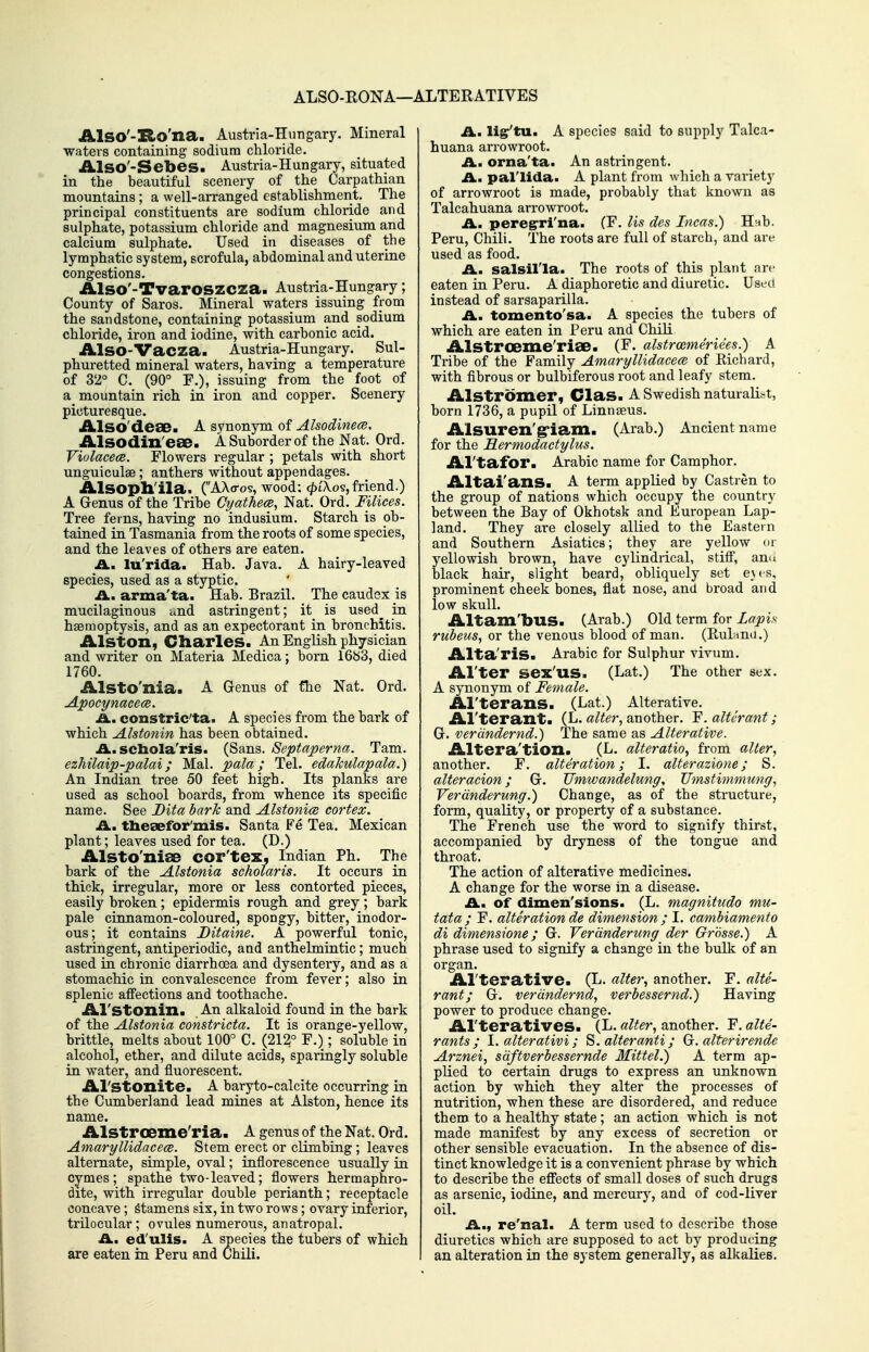 ALSO-RONA—ALTERATIVES AlSO'-Ito'na. Austria-Hungary. Mineral waters containing sodium chloride. AlSO'-Sebes. Austria-Hungary, situated in the beautiful scenery of the Carpathian mountains; a well-arranged establishment. The principal constituents are sodium chloride and sulphate, potassium chloride and magnesium and calcium sulphate. Used in diseases of the lymphatic system, scrofula, abdominal and uterine congestions. Also'-Tvaroszcza. Austria-Hungary; County of Saros. Mineral waters issuing from the sandstone, containing potassium and sodium chloride, iron and iodine, with carbonic acid. Also-Vacza. Austria-Hungary. Sul- phuretted mineral waters, having a temperature of 32° C. (90° F.), issuing from the foot of a mountain rich in iron and copper. Scenery picturesque. Also'dese. A sy-aonjm oi Alsodinece. Alsodin'eae. A Suborder of the Nat. Ord. ViolacecB. Flowers regular ; petals with short unguiculae; anthers without appendages. Alsopll'ila. (AXo-os, wood: ^tXos, friend.) A Genus of the Tribe Cyathem, Nat. Ord. Filices. Tree ferns, having no indusium. Starch is ob- tained in Tasmania from the roots of some species, and the leaves of others are eaten. £L, lu'rida. Hab. Java. A hairy-leaved species, used as a styptic. £L. arma'ta. Hab. Brazil. The caudsx is mucilaginous and astringent; it is used^ in haemoptysis, and as an expectorant in bronchitis. Alston, Charles. An English physician and writer on Materia Medica; born 1683, died 1760. Alsto'nia. A Genus of fhe Nat. Ord. Apocynacece. A., constric'ta. A species from the bark of which Alstonin has been obtained. A. scbola'ris. (Sans. Septaperna. Tam. ezhilaip-palai; Mai. pala; Tel. edahulapala.) An Indian tree 50 feet high. Its planks are used as school boards, from whence its specific name. See Dita barJc and Alstonice cortex. A. tlieeefor'mis. Santa Fe Tea. Mexican plant; leaves used for tea. (D.) Alsto'niSB cor'tez, Indian Ph. The bark of the Alstonia scholaris. It occurs in thick, irregular, more or less contorted pieces, easily broken; epidermis rough and grey; bark pale cinnamon-coloured, spongy, bitter, inodor- ous; it contains Ditaine. A powerful tonic, astringent, antiperiodic, aud anthelmintic; much used in chronic diarrhoea and dysentery, and as a stomachic in convalescence from fever; also in splenic affections and toothache. Al'stonin. An alkaloid found in the bark of the Alstonia constricta. It is orange-yellow, brittle, melts about 100° C. (212° F.); soluble in alcohol, ether, and dilute acids, sparingly soluble in water, and fluorescent. Al'Stonite. A baryto-calcite occurring in the Cumberland lead mines at Alston, hence its name. Alstroeme'ria. A genus of the Nat. Ord. Amaryllidacece. Stem erect or climbing ; leaves alternate, simple, oval; inflorescence usually in cymes; spathe two-leaved; flowers hermaphro- dite, with irregular double perianth; receptacle concave; Stamens six, in two rows; ovary inferior, trUocular; ovules numerous, anatropal. £Lm ed'ulis. A species the tubers of which are eaten in Peru and Chili. ILn lig'tu. A species said to supply Talca- huana arrowroot. £L. orna'ta. An astringent. ii. pal'lida. A plant from which a variety of arrowroot is made, probably that known as Talcahuana arrowroot. A., peregrri'na. (F. lis dcs Incas.) Hnb. Peru, Chili. The roots are full of starch, and are used as food. A., salsil'la. The roots of this plant arc eaten in Peru. A diaphoretic and diuretic. Used instead of sarsaparilla. A., tomento'sa. A species the tubers of which are eaten in Peru and Chili Alstroeme'riae. (F. ahtroBmerides.) A Tribe of the Family Amaryllidacece of Kichard, with fibrous or bulbiferous root and leafy stem. Alstromer, Clas. A Swedish naturalist, born 1736, a pupil of Linngeus. Alsuren'g-iam. (Arab.) Ancient name for the Hermodactylus. Al'tafor. Arabic name for Camphor. Altai'ans. A term applied by Castren to the group of nations which occupy the country between the Bay of Okhotsk and European Lap- land. They are closely allied to the Eastern and Southern Asiatics; they are yellow or yellowish brown, have cylindrical, stiff, ann black hair, slight beard, obliquely set e\f s. prominent cheek bones, flat nose, and broad and low skull. Altam'bus. (Arab.) Old term for Lapis rubeus, or the venous blood of man. (Bulami.) Alta'ris. Arabic for Sulphur vivum. Al'ter sex'us. (Lat.) The other sex. A synonym of Female. Al'terans. (Lat.) Alterative. Al'terant. (L. alter, another. F. alterant; G. verdndernd.) The same as Alterative. Altera'tion. (L. alteratio, from alter, another. F. alteration; I. alterazione; S. alter acion; G. Umwandelung, Umstimmung, VerUnderung.) Change, as of the structure, form, quality, or property of a substance. The French use the word to signify thirst, accompanied by dryness of the tongue and throat. The action of alterative medicines. A change for the worse in a disease. A. Of dimen'sions. (L. magnitudo mu- tata; F. alteration de dimension ; I. cambiamento di dimensione; G. Verdnderung der Grbsse.) A phrase used to signify a change in the bulk of an organ. Al'terative. (L. alter, another. F. alte- rant; G. verdndernd, verbessernd.) Having power to produce change. Al'teratives. (L. alter, another. F. alte- rants ; 1. alter at ivi ; 8. alteranti; G. alter irende Arznei, sdftverbessernde Mittel.) A term ap- plied to certain drugs to express an unknown action by which they alter the processes of nutrition, when these are disordered, and reduce them to a healthy state ; an action which is not made manifest by any excess of secretion or other sensible evacuation. In the absence of dis- tinct knowledge it is a convenient phrase by which to describe the effects of small doses of such drugs as arsenic, iodine, and mercury, and of cod-liver oil. A., re'nal. A term used to describe those diuretics which are supposed to act by producing an alteration in the system generally, as alkalies.