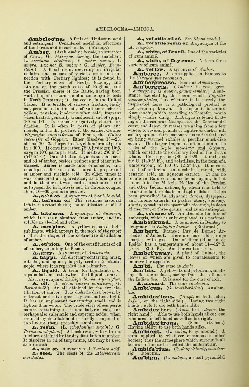 AMBELOONA—AMBIGA. AmbelOO'na. A fruit of Hindostan, acid and astringent. Considered useful in affections of the throat and in carbuncle. (Waring.) ilbinber. (Arab, amb'r; kerabe^ an attractor of straw; Grr. PiXektpov, aoTra^, the snatcher; L. succinum, elecfrum; F. ambre, succin; I. ambra, suceino; S. ambar; Gr. Amber, Bern- stein.) A fossil resin, occurring in irregular nodules and m isses of various sizes in con- nection with Tertiary lignites; it is found in the Tertiary clays of Sicily, Saxony, and Liberia, on the north, coast of England, and the Prussian shores of the Baltic, having been washed up after storms, and in some lignite beds in North Germany; it also occurs in the United States. It is brittle, of vitreous fractux'e, easily cut, permanent in the air, of various shades of yellow, tasteless, inodorous when cold, fragrant when heated, generally translucent, and of sp. gr. 1*0 to ri. It becomes negatively electric on friction. It is often in parts of plants and insects, and is the product of the extinct Conifer Fityoxylon succimferum of Kraus, the Pinites succinifer of Goppert. Ether dissolves 18—23, alcohol 20—25, turpentine 25, chloroform 20 parts in a 100. It contains carbon 78*9, hydrogen 105, oxygen 10-6 parts per cent. It melts at 286*6° C. (547 5° F.) On distillation it yields succinic acid and oil of amber, besides resinous and other sub- stances. Amber is made into ornaments, and mouthpieces for pipes; it is used to prepare oil of amber and succinic acid. In olden times it was considered an aphrodisiac; as a fumigation and in tincture it was used as a stimulant and antispasmodic in hysteria and in chronic coughs. Dose, 10—60 grains in powder. A., ac'id of. A synonym of Succinic acid. bal'sam of. The resinous material left in the retort during the rectification of oil of amber. A. bitu'men. A gynonj^m of Succinin, which is a resin obtained from amber, and in- soluble in alcohol and ether. £L. cam'plior. A yellow-coloured light sublimate, which appears in the neck of the retort in the later stages of the destructive distillation of amber. A., eu'pion. One of the constituents of oil of amber, according to Eisner. .£L., grey. A synonym of Ambergris. J^. hap'pi. An electuary containing musk, catechu, and opium; largely used in Constanti- nople, where it is regarded as a calmative. A., liq'uid. A term for liquidamber, or copalm balsam; otherwise called liquid storax. Also, a synonym of the Ziquidambar styraeiflua. A. oil. (L. oleum succini aethereum; G. Bernsteinol.) An oil obtained by the dry dis- tillation of amber. It is dichroic dark brown by reflected, and olive green by transmitted, light. It has an unpleasant penetrating smell, and is lighter than water. The crude oil is of composite nature, containing acetic and butyric acids, and perhaps also valerianic and capronic acids; when rectified by distillation it is chiefly composed of two hydrocarbons, probably camphenes. A., res'in. (L. colophonium succini; G. Bernsteincolophon.) A black resin, with vitreous fracture, obtained by the dry distillation of amber. It dissolves in oil of turpentine, and may be used as a varnish, A., salt of. A synonym of Succinic acid. H.. seed. The seeds of the Abelmoschus moschatus. A., vol'atile oil of. See Oleum succini. A., volatile res'in of. A synon3m of the A. camphor. A., wbite, of Brazil. One of the varieties of gum anime. A., white, of Cay'enne. A tenn for a variety of gum anime. A., yel'low. A synonym of Amber. iLmberee. A term applied in Bombay to the Glycycarpus racemosus. iLm'berg'rea.se. Same as Ambergris. Am'bergris. {Amber; F. gris, grey. 1. ambregris ; ambra, grauer-amber.) A sub- stance excreted by the sperm whale, Physeter macrocephalus, but whether it is merely the inspissated faeces or a pathological product is not certainly known. In Japan it is termed Kusuranofu, which, according to Kampfer, means simply whales' dung. Ambergris is found float- ing on the sea near Madagascar, the Coromandel coast, and Japan, in masses weighing from a few ounces to several pounds of lighter or darker ash colour, opaque, fatty, saponaceous to the feel, and on being warmed exhales a peculiar musk-like odour. The larger fragments often contain the beaks of the Sepia moschata and Octopus, which constitute the ordinary food of the Pott's whale. Its sp. gr. is '780 to -926. It melts at 60° C. (140-6° F.), and volatilises, in the form of a white vapour, at 100° C. (212° F.). It is com- posed of ambreine, an alcoholic extract, with benzoic acid, an aqueous extract. It has no repute in Europe as a medicinal agent, but it enters into the Materia Medica of the Persian and other Indian nations, by whom it is held to be a stimulant, cephalic, and aphrodisiac. It has been prescribed in adynamic fevers, dyspepsia, and chronic catarrh, in gastric atony, epilepsy, ataxia, hypochondria, spasmodic hiccough, in doses of one, two, or three grains, and as an antiseptic. A., es'sence of. An alcoholic tincture of ambergris, which is only employed as a perfume. Amberkund. A term used in Bombay to designate the Eulophia bicolor. (Birdwood.) Am'bert. France; Puy de Dome; Ar- rondiss. d'Ambert. Here are four cold springs charged with gas. One of them (Hameau de Rodde) has a temperature of about 11—12° C. (51-8°—53-6° F.). Another contains iron. Ambet'uway. A plant of Guinea, the leaves of which are given to convalescents to improve the appetite. Am'bia The same as Ambe. Am'bia. A yellow liquid petroleum, smell- ing Kke tacamahaca, oozing from the soil near the Indian Sea. It is used for the cure of itch. A. monard. The same as Ambia. Amblcus. (G. Destillerhelm.) An alem- bic. Ambidex'ious. ('A/i<^t, on both sides; ^£^ios, on the right side.) Having two right hands; able to use both hands alike. Ambidex'ter. {Ambo, both; dexter, the right hand.) Able to use both hands alike ; one who uses his left hand as well as his right. Ambidex'trous. (Same etymon.) Having ability to use both hands alike. Am'bient. (L. ambio, to go around.) A term applied to whatever encompasses other bodies ; thus the atmosphere which surrounds all bodies on the earth is called the ambient air. Ambifa'rius. (G. doppelsinnig, zweideu- tig.) Doubtful. Am'big'a. (L. ambiga, a small pyramidal