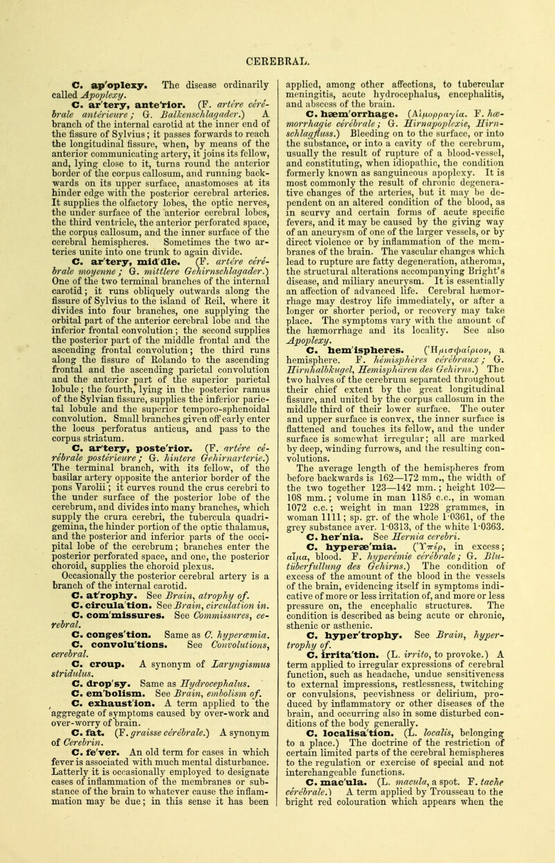 C. ap'oplexy. The disease ordinarily- called Apoplexy. C. ar'tery, ante'rior. (F. artlre cere- brale anterieure; Gr. Balkenschlagader.) A branch of the internal carotid at the inner end of the fissure of Sylvius; it passes forwards to reach the longitudinal fissure, when, by means of the anterior communicating artery, it joins its fellow, and, Ijdng close to it, turns round the anterior border of the corpus callosum, and running back- wards on its upper surface, anastomoses at its hinder edge with the posterior cerebral arteries. It supplies the olfactory lobes, the optic nerves, the under surface of the anterior cerebral lobes, the third ventricle, the anterior perforated space, the corpus callosum, and the inner surface of the cerebral hemispheres. Sometimes the two ar- teries unite into one trunk to again divide. C. ar'tery, mid'die. (F. artere cere- brale moyenne; G. mittlere Gehirnschlagader.) One of the two terminal branches of the internal carotid; it runs obliquely outwards along the fissure of Sylvius to the island of Keil, where it divides into four branches, one supplying the orbital part of the anterior cei'ebral lobe and the inferior frontal convolution ; the second supplies the posterior part of the middle frontal and the ascending frontal convolution; the third runs along the fissure of Kolando to the ascending frontal and the ascending parietal convolution and the anterior part of the superior parietal lobule; the fourth, lying in the posterior ramus of the Sylvian fissure, supplies the inferior parie- tal lobule and the superior temporo-sphenoidal convolution. Small branches given off early enter the locus _ perforatus anticus, and pass to the corpus striatum. C. ar'tery, poste'rior. (F. artere ce- rebrale posterieure; Gr. hintere Gehirnarterie.) The terminal branch, with its fellow, of the basilar artery opposite the anterior border of the pons Varolii; it curves round the crus cerebri to the under surface of the posterior lobe of the cerebrum, and divides into many branches, which supply the crura cerebri, the tubercula quadri- gemina, the hinder portion of the optic thalamus, and the posterior and inferior parts of the occi- pital lobe of the cerebrum; branches enter the posterior perforated space, and one, the posterior choroid, supplies the choroid plexus. Occasionally the posterior cerebral artery is a branch of the internal carotid. C. afropliy. See Brain, atrophy of. Cm circula'tion. See Brain, circulation in. C. com'missures. See Commissures, ce- rebral. Cm congres'tion. Same as C. hypercemia. Cm convolu'tions. See Convolutions, cerebral. Cm croup. A synonym of Laryngismus stridulus. Cm drop'sy. Same as Hydrocephalus. Cm em'bolism. See Brain, embolism of. Cm exbaust'ion. A term applied to the aggregate of symptoms caused by over-work and over-worry of brain. C. fat. (F. graisse cerebrale.) A synonym of Cerebrin. Cm fe'ver. An old term for cases in which fever is associated with much mental disturbance. Latterly it is occasionally employed to designate cases of inflammation of the membranes or sub- stance of the brain to whatever cause the inflam- mation may be due; in this sense it has been applied, among other aflfections, to tubercular meningitis, acute hydrocephalus, encephalitis, and abscess of the brain. C. lisem'orrliag-e. (Al/jLoppayia. F. kce- morrhagie cerebrale; Gr. Hirnapoplcxie, Hirn- schlagfluss.) Bleeding on to the surface, or into the substance, or into a cavity of the cerebrum, usually the result of rupture of a blood-vessel, and constituting, when idiopathic, the condition formerly known as sanguineous apoplexy. It is most commonly the result of chronic degenera- tive changes of the arteries, but it may be de- pendent on an altered condition of the blood, as in scurvy and certain forms of acute specific fevers, and it may be caused by the giving way of an aneurysm of one of the larger vessels, or by direct violence or by inflammation of the mem- branes of the brain. The vascular changes which lead to rupture are fatty degeneration, atheroma, the structural alterations accompanying Bright's disease, and miliary aneurysm. It is essentially an aff'ection of advanced life. Cerebral haemor- rhage may destroy life immediately, or after a longer or shorter period, or recovery may take place. The symptoms vary with the amount of the haemorrhage and its locality. See also Apoplexy. Cm bem'ispheres. ('H/jtcrf^at^otoy, a hemisphere. F. hemispheres cerebraux; G. HirnhalbJcugel, Hemisphdren des Gehirns.) The two halves of the cerebrum separated throughout their chief extent by the great longitudinal fissure, and united by the corpus callosum in the middle third of their lower surface. The outer and upper surface is convex, the inner surface is flattened and touches its fellow, and the under surface is somewhat irregular; all are marked by deep, winding furrows, and the resulting con- volutions. The average length of the hemispheres from before backwards is 162—172 mm., the width of the two together 123—142 mm.; height 102— 108 mm.; volume in man 1185 c.c, in woman 1072 c.c.; weight in man 1228 grammes, in woman 1111; sp. gr. of the whole 1-0361, of the grey substance aver. 1'0313, of the white 1-0363. C. her'nia. See Hernia cerebri. Cm hyperse'mia. ('TTrip, in excess; al/ia, blood. F. hyperemie cerebrale; Gr. Blu- tuberfullung des Gehirns^ The condition of excess of the amount of the blood in the vessels of the brain, evidencing itself in symptoms indi- cative of more or less irritation of, and more or less pressure on, the encephalic structures. The condition is described as being acute or chronic, sthenic or asthenic. C. hyper'trophy. See Brain, hyper- trophy of. Cm irrita'tion. (L. irrito, to provoke.) A term applied to irregular expressions of cei'ebral function, such as headache, undue sensitiveness to external impressions, restlessness, twitching or convulsions, peevishness or delirium, pro- duced by inflammatory or other diseases of the brain, and occurring also in some disturbed con- ditions of the body generally. C. localisa'tion. (L. localis, belonging to a place.) The doctrine of the restriction of certain limited parts of the cerebral hemispheres to the regulation or exercise of special and not interchangeable functions. C. mac'ula. (L. macula, a spot. F. tache cerebrale.') A term applied by Trousseau to the bright red colouration which appears when the