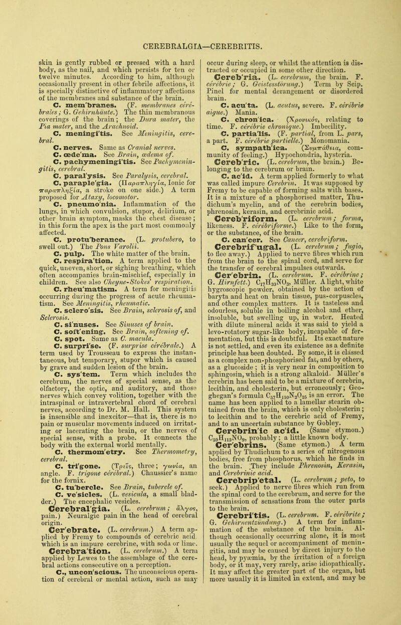 CEREBRALGIA—CEREBRITIS. skin is gently rubbed or pressed with a hard body, as the nail, and which persists for ten or twelve minutes. According to him, althougli occasionally present in other febrile affections, it is specially distinctive of inflammatory affections of the membranes and substance of the brain. C. mem'branes. (F. membranes cere- brates; G. Gehirnhdute.) The thin membranous coverings of the brain; the Dura mater, the Fia mater, and the Arachnoid. C. mening:i'tis. See Meningitis, cere- bral. Cm nerves. Same as Cranial nerves. C. oede'ma. See Brain, oedema of. C. pacliymeningi'tis. See Fachymenin- gitis, cerebral. paral'ysis. See Faralysis, cerebral. C. paraple'g'ia. (napa7r\?)7ta, Ionic for irapaTrXrt^La, a stroke on one side.) A term pi'oposed for Ataxy, locomotor. C. pneumo'nia. Inflammation of the lungs, in which convulsion, stupor, delirium, or other brain symptom, masks the chest disease; in this form the apex is the part most commonly affected. C. protu'berance. (L. protubero, to swell out.) The Fons Varolii. C. pulp. The white matter of the brain. C. respira'tion. A term applied to the quick, uneven, short, or sighing breathing, which often accompanies brain-mischief, especially in children. See also Cheyne-Stokes' respiration. C. rlieu'matism. A term for meningitis occurring during the progress of acute rheuma- tism. See Meningitis, rheumatic. C. sclero'sis. See Brain, sclerosis of, and Sclerosis. C. si'nuses. See Sinuses of brain. C. soft'ening. See Brain, softening of. C. spot. Same as C. macula. ^ C. surpri'se. (F. surprise cerebrale.) A term used by Trousseau to express the instan- taneous, but temporary, stupor which is caused by grave and sudden lesion of the brain. C. sys'tem. Term which includes tbe cerebrum, the nerves of special sense, as the olfactory, the optic, and auditory, and those nerves which convey volition, together with the intraspinal or intravertebral chord of cerebral nerves, according to Dr. M. Hall. This system is insensible and inexcitor—that is, there is no pain or muscular movements induced on irritat- ing or lacerating the brain, or the nerves of special sense, with a probe. It connects the body with the external world mentally. C. tliermom'etry. See Thermometry, cerebral. C. tri'g-one. (Tpsts, three; ycovia, an angle. F. trigone cerebral.) Chaussier's name for the fornix. C. tu'bercle. See Brain, tubercle of C. ve'sicles. (L. vesicula, a small blad- der.) The encephalic vesicles. Cerebral'g'ia. (L. cerebrum; aXyo?, pain.) Neuralgic pain in the head of cerebral origin. Cer'ebrate. (L. cerebrum.) A term ap- plied by Fremy to compounds of cerebric acid, which is an impure cerebrine, with soda or lime. Cerebra'tion. (L. cerebrum.) A term applied by Lewes to the assemblage of the cere- bral actions consecutive on a perception. C, uncon'scious. The unconscious opera- tion of cerebral or mental action, such as may occur during sleep, or whilst the attention is dis- tracted or occupied in some other direction, Cereb'ria. (L. cerebrum, the brain. F. cerebrie; G. Gcistesst'drung.) Term by Scip. Pinel for mental derangement or disordered brain. C. acu'ta. (L. acutus, severe. F. cerebrie aigue.) Mania. C. cliron'ica. (Xpovnw^, relating to time. F. cerebrie chronique.) Imbecility. C. partialis. (F. partial, from L. pars, a part. F. cerebrie partielle.) Monomania. C sympath'ica. (2v/jLTra0eta, com- munity of feeling.) Hypochondria, hysteria. Cereb'ric. (L. cere^mm, the brain.) Be- longing to the cerebrum or brain. C. ae'id. A term applied formerly to wbat was called impure Cerebrin. It was supposed by Fremy to be capable of forming salts with bases. It is a mixture of a phosphorised matter, Thu- dichum's myelin, and of the cerebrin bodies, phrenosin, kerasin, and cerebrinic acid. Cereb'riform. (L. cerebrum; forma, likeness. F. ceribriforme.) Like to the form, or the substance, of the brain. C can'cer. See Cancer, cerebriform. CerebrifUg-al. (L. cerebrum; fugio, to flee away.) Applied to nerve fibres which run from the brain to the spinal cord, and serve for the transfer of cerebral impulses outwards. Cer'ebrin. (L. cerebrum. F. cerebrine; G. Hirnfett.) Ci7H33N03,_Muller. A light,_white hygroscopic powder, obtained by the action of baryta and heat on brain tissue, pus-corpuscles, and other complex matters. It is tasteless and odourless, soluble in boiling alcohol and ether, insoluble, but swelling up, in water. Heated with dilute mineral acids it was said to yield a levo-rotatory sugar-like body, incapable of fer- mentation, but this is doubtful. Its exact nature is not settled, and even its existence as a definite principle has been doubted. By some, it is classed as a complex non-phosphorised fac, and by others, as a glucoside ; it is very near in composition to sphingosin, which is a strong alkaloid. Miiller's cerebrin has been said to be a mixture of cerebrin, lecithin, and cholesterin, but erroneously; Geo- ghegan's formula C57H110N2O25 is an error._ The name has been applied to a lamellar stearin ob- tained from the brain, which is only cholesterin; to lecithin and to the cerebric acid of Fremy, and to an uncertain substance by Gobley. Cerebrin'ic ac'id. (Same etymon.) C59HH3NO9, probably; a little known body. Cer'ebrins. (Same etymon.) A term applied by Thudichum to a series of nitrogenous bodies, free from phosphorus, which he finds in the brain. They include Fhrenosin, Kerasin, and Cerebrinic acid. Cerebrip'etal. (L. cerebrum ; peto, to seek.) Applied to nerve fibres which run from the spinal cord to the cerebrum, and serve for the transmission of sensations from the outer parts to the brain. Cerebri'tiS. {Ij. cerebrum. F.cerebrite; G. GehirncntzHndung.) A terra for inflam- mation of the substance of the brain. Al- though occasionally occurring alone, it is most usually the sequel or accompaniment of menin- gitis, and may be caused by direct injury to ttie head, by pya3mia, by the irritation of a foreign body, or it may, very rarely, arise idiopathically. It may affect the greater part of the organ, but more usually it is limited in extent, and may be