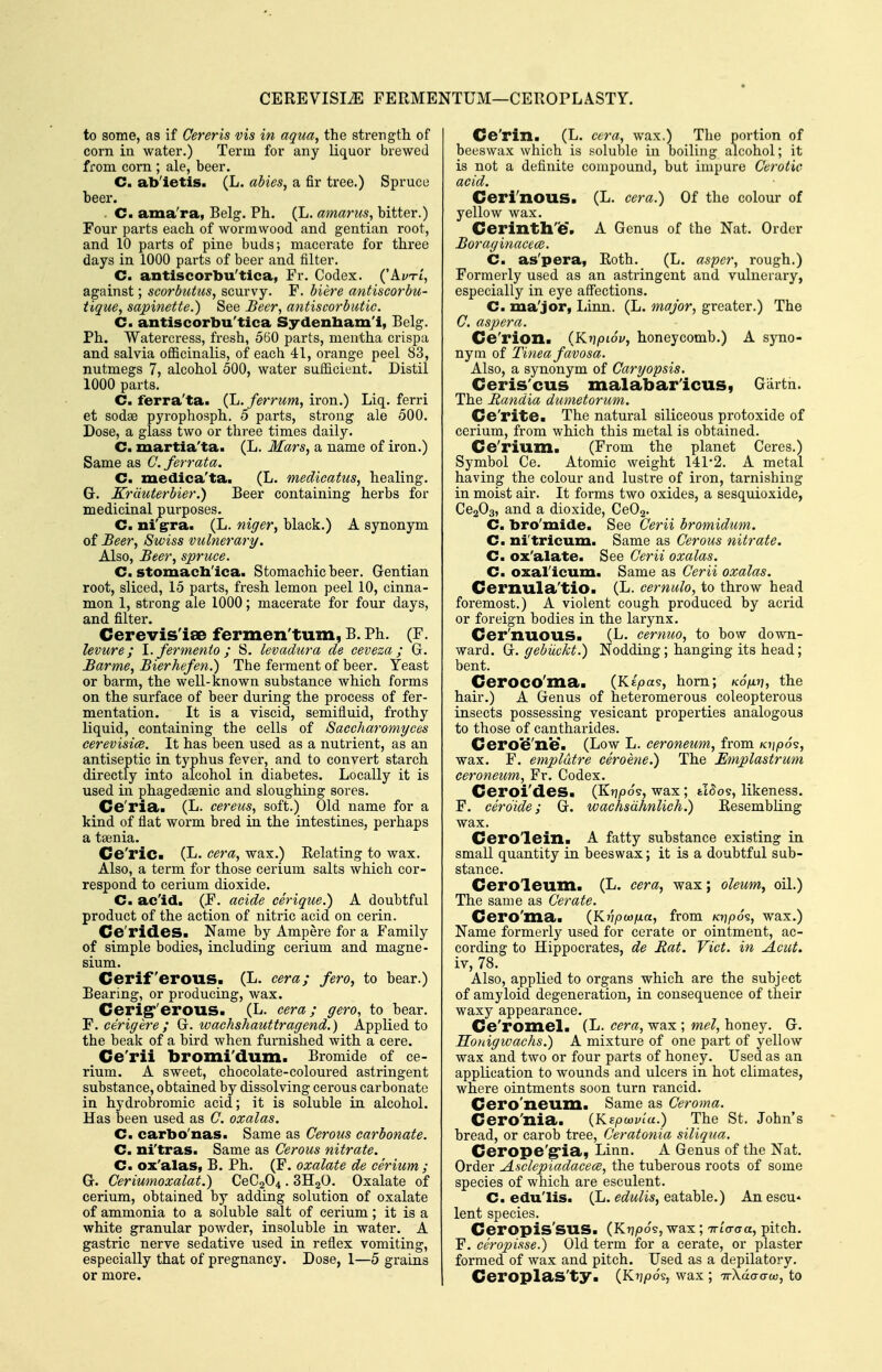 CEREVISIiE FERMENTUM—CEROPLASTY. to some, as if Cereris vis in aqua, the strength of corn in water.) Term for any liquor brewed from corn ; ale, beer. C. ab'ietis. (L. abies, a fir tree.) Spruce beer. . C. ama'ra, Belg. Ph. (L. amarus, bitter.) Four parts each of wormwood and gentian root, and 10 parts of pine buds; macerate for three days in 1000 parts of beer and filter. C. antiscorbu'tica, Fr. Codex. ('Ai/ti, against; scorbutus, scurvy. F. biere antiscorbu- tique, sapinette.) See Beer, antiscorbutic. C. antiscorbu'tica Sydenbam'l, Belg. Ph. Watercress, fresh, 560 parts, mentha crispa and salvia oflBcinalis, of each 41, orange peel 83, nutmegs 7, alcohol 500, water sufiicient. Distil 1000 parts. C. ferra'ta. (L. ferrum, iron.) Liq. ferri et sodae pyrophosph. 5 parts, strong ale 500. Dose, a glass two or three times daily. C. martia'ta. (L. Mars, a name of iron.) Same as C. ferrata. C. medica'ta. (L. medicatus, healing. G. Krduterbier.) Beer containing herbs for medicinal purposes. C. ni'grra. (L. niger, black.) A synonym of Beer, Swiss vulnerary. Also, Beer, spruce. C. stomacb'ica. Stomachic beer. Gentian root, sliced, 15 parts, fresh lemon peel 10, cinna- mon 1, strong ale 1000; macerate for four days, and filter. Cerevis'iae fermen'tum, B. Ph. (F. levure; l.fermento ; S. levadura de ceveza ; G. Barme, Bierhefen.) The ferment of beer. Yeast or barm, the well-known substance which forms on the surface of beer during the process of fer- mentation. It is a viscid, semifluid, frothy liquid, containing the cells of Saccharomyces cerevisice. It has been used as a nutrient, as an antiseptic in typhus fever, and to convert starch directly into alcohol in diabetes. Locally it is used in phagedsenic and sloughing sores. Ce'ria. (L. cereus, soft.) Old name for a kind of flat worm bred in the intestines, perhaps a taenia. Ce'ric- (L. cera, wax.) Relating to wax. Also, a term for those cerium salts which cor- respond to cerium dioxide. C. ac'id. (F. acide cerique.) A doubtful product of the action of nitric acid on cerin. Ce'rideS. Name by Ampere for a Family of simple bodies, including cerium and magne- sium. Cerif erous. (L. cera; fero, to bear.) Bearing, or producing, wax. Cerig''erous. (L. cera; gero, to bear. Y.cerigere; G. wachshauttragend.) Applied to the beak of a bird when furnished with a cere. Ce'rii bromi'dum. Bromide of ce- rium. A sweet, chocolate-coloured astringent substance, obtained by dissolving cerous carbonate in hydrobromic acid; it is soluble in alcohol. Has been used as C. oxalas. C. carbo'nas. Same as Cerous carbonate. C. ni'tras. Same as Cerous nitrate. C. ox'alas, B. Ph. (F. oxalate de cerium ; G. Ceriumoxalat.) CeC204 . SHgO. Oxalate of cerium, obtained by adding solution of oxalate of ammonia to a soluble salt of cerium; it is a white granular powder, insoluble in water. A gastric nerve sedative used in reflex vomiting, especially that of pregnancy. Dose, 1—5 grains or more. Ce'rin. (L. cera, wax.) The portion of beeswax which is soluble in boiling alcohol; it is not a definite compound, but impure Cerotic acid. Ceri'nous. (L. cera.) Of the colour of yellow wax. Cerinthe'. A Genus of the Nat. Order Boraginacem. C. as'pera, Roth. (L. aspcr, rough.) Formerly used as an astringent and vulnerary, especially in eye aff'ections. C. ma'jor, Linn. (L. major, greater.) The C. asp era. Ce'rion. iY^y\pi6v, honeycomb.) A syno- nym of Tinea favosa. Also, a synonym of Caryopsis. Ceris'cus malabar'icus, Giirtn. The Randia dumetorum. Ce'rite. The natural siliceous protoxide of cerium, from which this metal is obtained. Ce'rium. (From the planet Ceres.) Symbol Ce. Atomic weight 141*2. A metal having the colour and lustre of iron, tarnishing in moist air. It forms two oxides, a sesqmoxide, CcaOs, and a dioxide, CeOa. C. bro'mide. See Cerii bromidum. Cm ni'tricum. Same as Cerous nitrate. C. ox'alate. See Cerii oxalas. Cm oxal'icum. Same as Cerii oxalas. Cernula'tio. (L. cemulo, to throw head foremost.) A violent cough produced by acrid or foreign bodies in the larynx. Cer'nuous. (L. cemuo, to bow down- ward. G. gebiickt.) Nodding; hanging its head; bent. Ceroco'ma. {Kipa^, hom; koV>?, the hair.) A Genus of heteromerous coleopterous insects possessing vesicant properties analogous to those of cantharides. Ceroe'ne. (Low L. ceroneum, from Kt]p6^, wax. F. emplatre ceroene.) The Emplastrum ceroneum, Fr. Codex. Ceroi'des. (Krjjoos, wax; JSos, likeness. F. cerdide; G. wachsdhnlich.) Resembling wax. Cero'lein. A fatty substance existing in small quantity in beeswax; it is a doubtful sub- stance. Cero'leum. (L. cera, wax; oleum, oil.) The same as Cerate. Cero'ma< {Krtpwfxa, from KripSs, wax.) Name formerly used for cerate or ointment, ac- cording to Hippocrates, de Hat. Vict, in Acut. iv, 78. Also, applied to organs which are the subject of amyloid degeneration, in consequence of their waxy appearance. Ce'roiXiel. (L. cera, wax ; mel, honey. G. Honigwachs.) A mixture of one part of yellow wax and two or four parts of honey. Used as an application to wounds and ulcers in hot climates, where ointments soon turn rancid. Cero'neum. Same as Ceroma. Cero'nia. (KEpwy/a.) The St. John's bread, or carob tree, Ceratonia siliqua. Cerope'gria, Linn. A Genus of the Nat. Order Asclepiadacece, the tuberous roots of some species of which are esculent. C. edu'lis. (L. edulis, eatable.) An escu* lent species. Ceropis'sus. (Krjioo's, wax ; TTLoraa, pitch. F. ceropisse.) Old term for a cerate, or plaster formed of wax and pitch. Used as a depilatory, CeroplaS'ty. (Kij/oo's, wax ; TrXao-o-o;, to