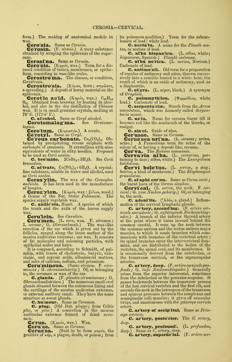 CEROSIA—CERVICAL. form.) The making of anatomical models in Wax. Cero'sia>i Same as Cerosin. Ce'rosin. (F. cSrosie.) A waxy substance obtained by scraping the epidermis of the sugar- cane. Cerosi'na. Same as Cerosin. Cero'siS. (Ktjpo's, wax.) Term for a dis- eased condition of tunics, membranes, or epithe- lium, consisting in wax-like scales. Cerostro'ma. The disease, or condition, Cerostrosis. CeroStro'siS. (Kepas, horn; (TTpwcTL^, a spreading.) A deposit of horny material on the epidermis. Cerot'ic ac'id. (Ktjpos, wax.) _ C27H54 O2. Obtained from beeswax by heating in alco- hol, and also in the dry distiUation of Chinese wax. It is in small granular crystals, melting at 78° C. (172-4° F.) C. al'cohol. Same as Cerpl alcohol. Cerotomalag''ma. See Ceratoma- lagma. Cero'tum. {KnpwTov.) A cerate. Ce'rotyl. Same as Ceryl. Ce'rous car'bonate. 062(003)3. Ob- tained by precipitating cerous sulphate with carbonate of ammonia. It crystallises with nine equivalents of water in silky needles. Proposed to be used as Cerii oxalas. C. bro'mide. 2CeBr3+3H20. See Cerii hromidum. C. ni'trate. Ce(N03)3+6H20. A crystal- line substance, soluble in water and alcohol, used as Cerii oxalas. Cerox'ylin. The wax of the Ceroxylon andicola. It has been used in the manufacture of bougies. Cerox'ylon. (K17/30S, wax; ^iXov, wood.) A Genus of the Nat. Order Falmacece. The species supply vegetable wax. C. andic'ola, Hamb. A species of which the trunk and the axils of the leaves supply wax. Ceru'lein. See CmruUin. Ceru'men. (L. cera, wax. F. cerumen; I. cerume; G. Ohrenschmalz.) The wax-like secretion of the ear which is given out by the follicles, ranged along the inner surface of the meatus auditorius externus; ear wax. It consists of fat molecules and colouring particles, with epithelial scales and hairs. It is composed, according to Schmidt, of pal- mitin, with traces of cholesterin, butyric, vale- rianic, and caproic acids, albuminoid matters, and salts of calcium, sodium, and potassium. Ceru'minous. (Same etymon. F. ceru- mineux ; G. ohrensmalzartig.) Of, or belonging to, the cerumen or wax of the ear. C. grlands. (F. glandes cerumineuses ; G. Ohrenschmalzdriisen.) The numerous small oval glands situated between the cutaneous lining and the cartilage of the meatus auditorius externus, or external auditory canal. They have the same structure as sweat glands. C. liu'mour. Same as Cerumen. C. plug*. (Old Dut. plugge; from Celtic ploc^ or pluc.) A concretion in the meatus auditorius externus formed of dried ceru- men. Ce'rus. (K?j|Oos, wax.) Wax. Ceru'se. Saijie as Cerussa. Cerus'sa. (Said to be from Kvpo^j the genitive of Kvp, a plague, death, or poison; from its poisonous qualities.) Term for the subcar- bonate of lead; white lead. C. aceta'ta. A name for the Flumbi ace- tas, or acetate of lead. C. al'ba liispan'ica. (L. alhus, white; hispaniciis, Spanish.) Plumbi carbonas. C. al'ba no'rica. (L. norica, Norican.) Carbonate of lead. C. antimo'nii. Old term for a preparation of regulus of antimony and nitre, thrown succes- sively into a crucible heated to a white heat, the result of which is an oxide of antimony, used as a diaphoretic. C. ni'grra. (L. 7tiger, black.) A synonym of Graphite. C. psimmythlon. {^ijxfxvdiov, white lead.) Carbonate of lead. C. serpenta'riae. Starch from the Arum maculatum, which was formerly called Serpen- taria minor. C. us'ta. Name for cerussa burnt till it becomes red like the sandarach of the Greeks, or realgar. C. zin'ci. Oxide of zinc. Cer'usse. Same as Cerussa. Cerus'sea uri'na. {L. cerussa; minay urine.) A Paracelsian term for urine of the colour of, or having a deposit like, cerussa. Cer'va* The Ricinus comtnunis. Cerva'ria al'ba. (L. cervarius, per- taining to deer; albus, white.) The Laserpitium latifolium. Cer'vi bole'tUS. (L. cervus, a stag; boletus, a kind of mushroom.) The Elaphomyces granulatus. C. el'apbi cor'nu. Same as Cornu cervi; the burnt horn of the Cervus elaphus. Cervi'cal. (L. cervix, the neck. F. cer- vical; G. zum Nacken gehorig.) Of, or belonging to, the neck. C. adeni'tis. (^Mnv, a gland.) Inflam- mation of the cervical lymphatic glands. C. ar'tery, ascending-. (F. artere cer- vicale ascendente ; G. aufsteigende Nackenschlag- ader.) A branch of the inferior thyroid artery at the point where it turns inward behind the common carotid. It runs up the neck between the scalenus anticus and the rectus anticus major muscles, to which it sends branches which com- municate with branches of the vertebral artery ; its spinal branches enter the intervertebral fora- mina, and are distributed to the bodies of the vertebrae, the spinal cord, and its membranes. It is occasionally derived from the subclavian, or the transverse cervical, or the suprascapular arteries. C. ar'tery, deep. (F. artere cervicalepro- fonde; G. tiefe Nackenschlagader.) Generally arises from the superior intercostal, sometimes from the subclavian or the posterior scapular. It passes backwards between the transverse process of the last cervical vertebra and the first rib, and ascends the neck in the interspace of the transverse and spinous processes between the complexus and semispinaKs colli muscles; it gives oft' muscular twigs, and anastomoses with the princeps cervicis artery. C. ar'tery of occip'ital. Same as Prin- ceps cervicis. C. ar'tery, poste'rior. The G. artery^ deep. C. ar'tery, profound'. (L. profundus, deep.) Same as C. artery, deep. C. ar'tery, superfic'ial. (F. artere cer-