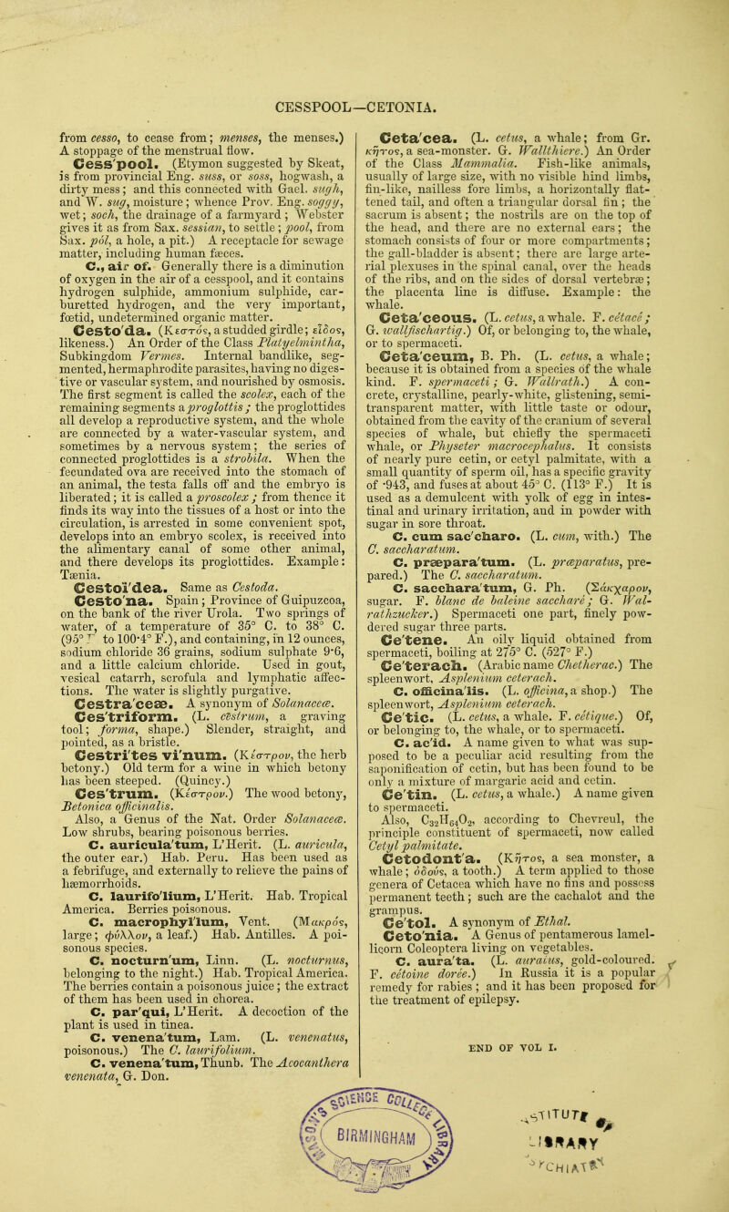 CESSPOOL—CETONIA. from cesso, to cease from; menses, the menses.) A stoppage of the menstrual flow. Cess'pool. (Etymon suggested by Skeat, is from provincial Eng. suss, or soss, hogwash, a dirty mess; and this connected with Gael, suf/h, and W. stiff, moisture; whence Prov. Eng. soggy, wet; soch, the drainage of a farmyard ; Webster gives it as from Sax. sessian, to settle ; jyoo^, from Sax. pol, a hole, a pit.) A receptacle for sewage matter, including human faeces. C, ail* of. Generally there is a diminution of oxygen in the air of a cesspool, and it contains hydrogen sulphide, ammonium sulphide, car- buretted hydrogen, and the very important, foetid, undetermined organic matter. _ Cesto'dSli (K£cn-o5, a studded girdle; ixho^, likeness.) An Order of the Class Flatyehnintha, Subkingdom Vermes. Internal bandlike, seg- mented, hermaphrodite parasites, having no diges- tive or vascular system, and nourished by osmosis. The first segment is called the scolex, each of the remaining segments diproglottis ; the proglottides all develop a reproductive system, and the whole are connected by a water-vascular system, and sometimes by a nervous system; the series of connected proglottides is a strobila. When the fecundated ova are received into the stomach of an animal, the testa falls ofi' and the embryo is liberated; it is called a proscolex ; from thence it finds its way into the tissues of a host or into the circulation, is arrested in some convenient spot, develops into an embryo scolex, is received into the alimentary canal of some other animal, and there develops its proglottides. Example: Taenia. Cesto'i'dea. Same as Cestoda. CeStO'£ia<« Spain ; Province of Guipuzcoa, on the bank of the river Urola. Two springs of water, of a temperature of 35° C. to 38° C. (95° to 1004° F.), and containing, in 12 ounces, sodium chloride 36 grains, sodium sulphate 96, and a little calcium chloride. Used in gout, vesical catarrh, scrofula and lymphatic affec- tions. The water is slightly purgative, Cestra'ceae. A synonym of 8olanace(B. Ces'triform. (L. cdstrum, a graving tool; forma, shape.) Slender, straight, and pointed, as a bristle. Cestri'tes vi'num. (K/o-T-poy, the herb betony.) Old term for a wine in which betony has been steeped. (Quincy.) Ces'trum. (Keo-tpo^.) The wood betonj'-, Betonica officinalis. Also, a Genus of the Nat. Order Solanacece. Low shrubs, bearing poisonous berries. C. auricula'turn, L'Herit. (L. auricula, the outer ear.) Hab. Peru. Has been used as a febrifuge, and externally to relieve the pains of hemorrhoids. C. laurifo'lium, L'Herit. Hab. Tropical America. Berries poisonous. C. macropliyllum, Vent. (Ma/cpo's, large; cjivXXov, a leaf.) Hab. Antilles. A poi- sonous species. C. nocturn'um, Linn. (L. nocfurnus, belonging to the night.) Hab. Tropical America. The berries contain a poisonous juice ; the extract of them has been used in chorea. C. par'qui, L'Herit. A decoction of the plant is used in tinea. C. venena'tum, Lam. (L. venenatus, poisonous.) The C. laurifolium. C. venena'tum, Thunb. Th.Q Acocanihera venenata, G. Don. Ceta'cea. (L. cetus, a whale; from Gr. /c^Tos, a sea-monster. G. WalUhiere.) An Order of the Class Ilammalia. Fish-like animals, usually of large size, with no visible hind limbs, fin-like, nailless fore limbs, a horizontally flat- tened tail, and often a triangular dorsal fin ; the sacrum is absent; the nostrils are on the top of the head, and there are no external ears; the stomach consists of four or more compartments; the gall-bladder is absent; there are large arte- rial plexuses in the spinal canal, over the heads of the ribs, and on the sides of dorsal vertebrae; the placenta line is diflTuse. Example: the whale. Ceta'ceous. (L.cettcs,SL-whale. F.cetace; G. toalljUschartig.) Of, or belonging to, the whale, or to spermaceti. Ceta'ceum, B. Ph. (L. cetus, a whale; because it is obtained from a species of the whale kind. F. spermaceti; G. Wallrath.) A con- crete, crystalline, pearly-white, glistening, semi- transparent matter, with little taste or odour, obtained from the cavity of the cranium of several species of whale, but chiefly the spermaceti whale, or Fhyseter macrocephalus. It consists of nearly pure cetin, or cetyl palmitate, with a small quantity of sperm oil, has a specific gravity of -94:3, and fuses at about 45° C. (113° F.) ^ It is used as a demulcent with yolk of egg in intes- tinal and urinary irritation, and in powder with sugar in sore throat. C. cum sac'cliaro. (L. cum, with.) The G, saccharatum. C. prsepara'tum. (L. prmparatus, pre- pared.) The C. saccharatum. C. sacchara'tuna, G. Ph. {'EaKxapov, sugar. F. blanc de baleine sacchare; G. Wal- rathzuclcer.) Spermaceti one part, finely pow- dered sugar three parts. Ce'tene. An oilv liquid obtained from spermaceti, boiling at 275° C. (527° F.) Ce'teracll. (Arabic name Ghetherac.) The spleenwort, Asplenium ceterach. C. officina'lis. (L. officina,^ shop.) The spleenwort, Asplenium ceterach. Ce'tic. (L. cetus, a whale. F. cetique.) Of, or belonging to, the whale, or to spermaceti. C. ac'id. A name given to what was sup- posed to be a peculiar acid resulting from the saponification of cetin, but has been found to be only a mixture of margaric acid and cetin. Ce'tin. (L. cetus, a whale.) A name given to spermaceti. Also, C32H64O2, according to Chevreul, the principle constituent of spermaceti, now called Getyl palmitate. Cetodont'a. (Kt/tos, a sea monstei', a whale; o5ous, a tooth.) A term applied to those genera of Cetacea which have no fins and possess permanent teeth; such are the cachalot and the grampus. Ce'toli A synonym of Ethal. CetO'nia. A Genus of pentamerous lamel- licorn Coleoptera living on vegetables. C. aura'ta. (L. auraius, gold-coloured. ^ F. cetoine doree.) In Eussia it is a popular 7 remedy for rabies ; and it has been proposed for > the treatment of epilepsy. END OF VOL I.
