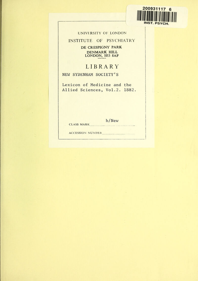 UNIVERSITY OF LONDON INSTITUTE OF PSYCHIATRY DE CRESPIGNY PARK DENMARK HILL LONDON, SE5 8AF LIBRARY NEW SYDENHAM SOCIETY'S Lexicon of Medicine and the Allied Sciences, Vol.2. 1882. h/New CLASS MARK ACCESSION NUMBER