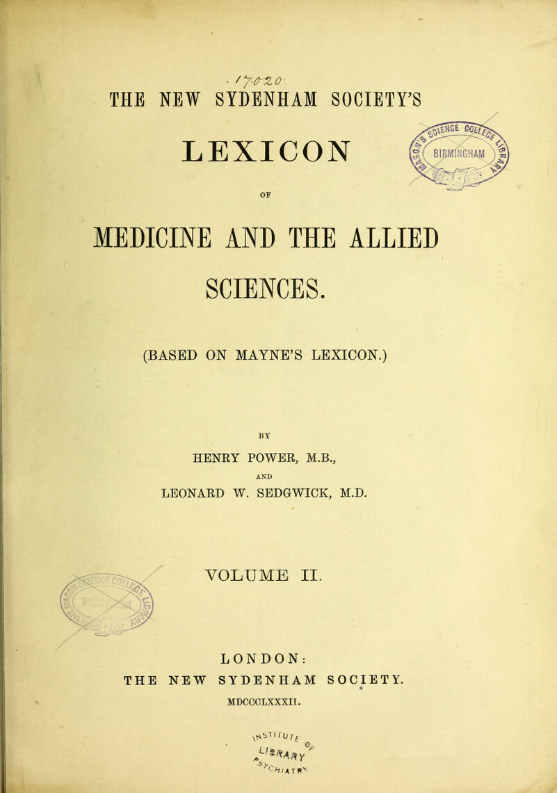 THE NEW SYDENHAM SOCIETFS LEXICON or MEDICINE AND THE ALLIED SCIENCES. (BASED ON MAYNE'S LEXICON.) BY HENRY POWER, M.B., AND LEONARD W. SEDGWICK, M.D. VOLUME II, LONDON: THE NEW SYDENHAM SOCIETY. MDCOOLXXXII.