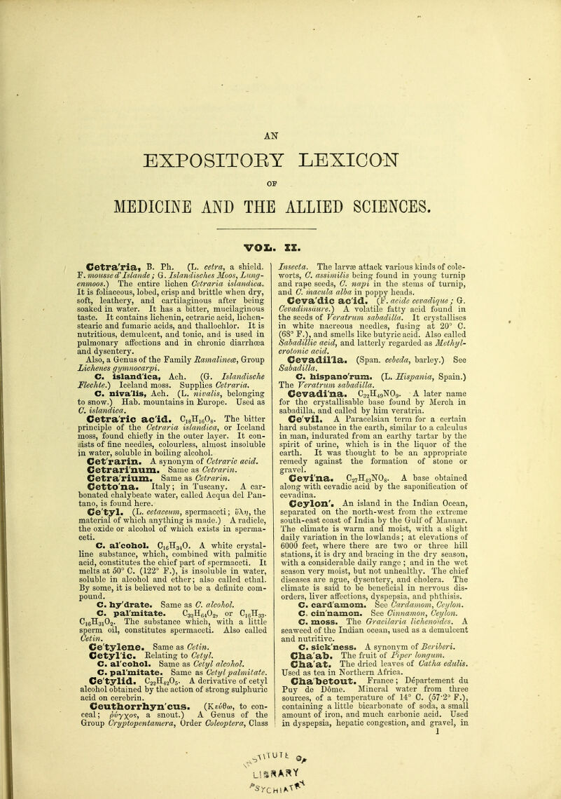 EXPOSITOEY LEXICON or MEDICINE AND THE ALLIED SCIENCES. vol.. IZ. Cetra'ria, B. Ph. (L. cetra, a shield. F. mousse d'Islande; G. Islandisches Moos, Lung- cnmoos.) The entire lichen Getraria islandica. It is foliaceous, lobed, crisp and brittle when dry, soft, leathery, and cartilaginous after being soaked in water. It has a bitter, mucilaginous taste. It contains lichenin, cetraric acid, lichen- stearic and fiimaric acids, and thallochlor. It is nutritious, demulcent, and tonic, and is used in pulmonary alfections and in chronic diarrhoea and dysentery. Also, a Genus of the Family Samalmece, Group Lichenes gymnocarpi. C. island'ica, Ach. (G-. Islandische Flechte.) Iceland moss. Supplies Cetraria. C. nivalis, Ach. (L. nivalis, belonging to snow.) Hab. mountains in Europe. Used as C. islandica. Cetra'ric ac'id. CigHigOg. The bitter principle of the Cetraria islandica, or Iceland moss, found chiefly in the outer layer. It con- sists of fine needles, colourless, almost insoluble in water, soluble in boiling alcohol. Cet'rarin. A synonym of Cetraric acid. Cetrari'num. Same as Cetrarin. Cetra'rium. Same as Cetrarin. Cetto'na. Italy; in Tuscany. A car- bonated chalybeate water, called Acqua del Pan- tano, is found here. Ge'tyl. (L. spermaceti; the material of which anything is made.) A radicle, the oxide or alcohol of which exists in sperma- ceti. C. al'coliol. _Ci6H340. A white crystal- line substance, which, combined with palmitic acid, constitutes the chief part of spermaceti. It melts at 50° C. (122° F.), is insoluble in water, soluble in alcohol and ether; also called ethal. By some, it is believed not to be a definite com- pound. C. hy'drate. Same as C. alcohol. C. pal'mitate. C32HB4O2, or C16TI33. C16H31O2. The substance which, with a little sperm oil, constitutes spermaceti. Also called Cetin. Ce'tylene. Same as Cetin. Cetyl'ic. Eelatiug to Cetyl. C. al'coliol. Same as Cetyl alcohol. C. pal'mitate. Same as Cetylpalmitate. Ce'tylid. C22H42O5. _ A derivative of cetyl alcohol obtained by the action of strong sulphuric acid on cerebrin. Ceuthorrhyn'cus. (KeuOw, to con- ceal ; pvyxo^t a snout.) A Genus of the Group Cryptopentamera, Order Coleoptera, Class Insecta. The larv£e attack various kinds of cole- worts, C. assimilis being found in young turnip and rape seeds, C. napi in the stems of turnip, and C. macula alba in poppy heads. Oeva'dic ac'id. (F. acide cevadique ; G. Cevadinsdiire.) A volatile fatty acid found in the seeds of Veratrum sabadilla. It crj'stallises in white nacreous needles, fusing at 20° C. (68° F.), and smells like butyric acid. Also called Sabadillic acid, and latterly regarded as Methyl- crotonic acid. Cevadilla. (Span, cebeda, barley.) See Sabadilla. C. bispano'rum. (L. Sispania, Spain.) The Veratrum sabadilla. Cevadi'na. C32H49NO9. A later name for the crystallisable base found by Merch in sabadilla, and called by him veratria. Ce'vil. A Paracelsian term for a certain hard substance in the earth, similar to a calculus in man, indurated from an earthy tartar by the spirit of urine, which is in the liquor of the earth. It was thought to be an appropriate remedy against the formation of stone or gravel. Cevi'na. Qi-i^^^^Os- A base obtained along with cevadic acid by the saponification of cevadina. CoylOXl'i An island in the Indian Ocean, separated on the noi'th-west from the extreme south-east coast of India by the Gulf of Manaar. The climate is warm and moist, with a slight daily variation in the lowlands; at elevations of 6000 feet, where there are two or three hill stations, it is dry and bracing in the dry season, with a considerable daily range ; and in the wet season very moist, but not unhealthy. The chief diseases are ague, dysentery, and cholera. The climate is said to be beneficial in nervous dis- orders, liver affections, dyspepsia, and phthisis. C. card'amom. See Cardamom, Ceylon. C. cin'namon. See Cinnamoyi, Ceylon. C. moss. The Gracilaria lichenoides. A seaweed of the Indian ocean, used as a demulcent and nutritive. C. sick'ness. A synonym of Beriberi. Clia'ab. The fruit of Piper longum. Clia'at. The dried leaves of Catha edulis. Used as tea in Northern Africa. dia'toetOUt. France ; Departement du Puy de Dome. Mineral water from three sources, of a temperature of 14° C. (572° F.), containing a little bicarbonate of soda, a small amount of iron, and much carbonic acid. Used in dyspepsia, hepatic congestion, and gravel, in