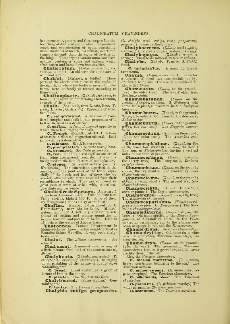 CHALICRATUM—CHAM^DRYS. in stonemasons, potters, and those exposed to the breathing of dust containing silica. It produces cough and expectoration of sputa containing silica, shortness of breath, loss of tiesh, sometimes hseraoptysis, and then the signs of cavities in the lungs. These organs contain numerous hard nodules, containing silica and carbon, which often soften and break down into cavities. Clialic'ratum. (XaXis, pure wine; ks- pavvvjjLi, to mix ) An old term for a mixture of wine and water. Cliali'lli. (Xa\tz/os, a bridle.) Those parts of the cheeks contiguous to the angles of the mouth, or where the bridle is inserted in the horse, were anciently so termed according to Blancardus. Cha'l'inOpla^S'tya (XaXiyds; irXda-a-co, to form.) The operation for forming a new frgenum, or angle of the mouth. C^alk. (Sax. cealc, from L. calx, lime. F. crate ; I. creta ; Gr. Kreide.) Carbonate of lime. See Creta. C, campli'orated. A mixture of pow- dered camphor and chalk in the proportion of 1 to 8 or 15, used as a dentifrice. C. eat'mg*. A form of diseased appetite in which there is a longing for chalk. C, French. 4MgSi03. SiOaiHaO. A form of steatite, a silicated magnesian mineral. Used in powder as a desiccative. ' C. mix'ture. See Mistura cretce. C, precipitated. See Gretaprcecipitata. C, prepa'red. See Greta prceparata. C, red. Euddle; a red argillaceous ore of iron, being decomposed hsematite. It was for- merly used in the manufacture of some plasters. C.-stones. (F. calcul arthritique; G. Kreidestein.) The concretions deposited in the auricle, and the joint ends of the bones, espe- cially of the hands and feet, of those who are severely afflicted with gout; so called from their resemblance to chalk. They are composed in great part of urate of soda; with, sometimes, phosphate and carbonate of lime. Clialk Creek Spring's. America; 5 miles from Arkansas Eiver. Altitude 8000 feet. Temp, various, highest 150° F. Some of them are ferruginous; one is a clay or mud bath. Clial'leSi France; Departement de la Haute-Savoie, near Aix-les-Bains. Mineral waters, temp. 15° C. (59° F.), containing sul- phuret of sodium and minute quantities of sodium bromide, and potassium iodide. Used as adjuncts to the waters of Aix-les-Bains. Clial'OZines. France; Departement de Maine-et-Loire ; known in the neighbourhood as Fontaine Sainte-Maurille. A very weak chaly- beate water. Clialot'. The Allium ascalonicum. See Shallot. CliaruLSSet. A mineral water arising at a little distance from, and of the same nature as, £rumont. Clialyb'eate. (Xa\v\l/, iron, or steel. F. chalybe; G-. eisenartig, stahlartig.) Belonging to, or partaking of the nature or quality of, or containing, iron. C. bread. Bread containing a grain of lactate of iron to the ounce. C. plas'ter. The Emplastrum ferri. Clialyb'eated. (Same etymon.) Con- taining iron, C. tar'tar. The Ferruin tartarntim. Chal'ybis rubi'g^o praepara'ta. (L. chaJybs, steel; ruhigo, rust; prmpnratus, preprired.) Same as Ruhigo ferri. Chalybocre'naa. (XaXui//, steel; Kp/mu a spring.) Chalybeate mineral waters or springs. Chalybope'g'ae. (XaXvi/A; Tn^yn, a spring.) Chalybeate mineral waters or springs. Chal'ybS. (XaXuvZ/-. 'E. acier; G. Stahl.) Steel. C. tartariza'tus. A name for ferrum tartaratum. Clia'ma. (X?$/x?i, a cockle.) Old name for a measure of about two teaspoonfuls, or two drachms; being about the size of a cockle-shell. Also called Cheme. Cliamaeac'te. (Xa/xra', on the ground; a/cT77, the elder tree.) The dwarf elder tree, Sambucus ebulus. Cliamaebaranus. (Xa/^at, on the ground; /SaXavos, an acorn. Gt. Frdmiss.) Old name for a plant, supposed to be the Lathyrus tuberosus. Gl&amae'batUS. (Xafxal, on the ground ; (SoLTo?, a bramble.) Old name for the dewberry, Itubus ccesiiis. ChameebUX'uS. (Xa^at, on the ground; TTu^os, the box tree.) The Folygala chamce- buxus. GhamaBCed'ruS. (Xa/xai, on the ground ; Ksdpo?, the cedar tree.) The Artemisia san- toniea. Chamaeceph'alous. (Xa/xai, on the earth, hence low, dwarfish; KecpaXv, the head.) The same as Platycephalous, having a vertical index of less than 70 per cent. Chamaecer'asus. (Xa/iai; KspaaS^, the cherry tree.) The honeysuckle, Lonicera periclymenum. CbamaBCiS'SUS. (Xap-al, on the ground; KLaao's, the ivy plant.) The ground ivj, Gle- choma hederacea. Cliamaecle'ma. (Xa/xat, on the ground; Kkrifxa, a young shoot.) The ground ivy, Gle- choma hederacea. Gliamaecris'ta. (Xa^xat; L. crista, a crest or plume.) The Gassia chamcecrista. Cliamae'cyce. (Xa/^ai; o-u/c?;, a fig tree.) The Euphorbia chamcesyce. Cliamaecyparis'sus. (Xafiai; Kvrrd- io to-0-os, the cypress. 0;. Erdcypresse.) The San- tolina chamcecyparissus. Chamaedapli'ne. (Xa/xai; od<^vri, the laurel.) Old name applied to the Ruscus hypo- glossum, or Alexandrian laurel; to the Vinca minor, or periwinkle ; and to the Daphne lau- reola, or spurge laurel, and the D. mezereon. Cbamae'drops. The same as Ghamcedrys. CliamaBdryi'tes. Old name for a wine in which germander, Teticriuin chamcedrys, has been steeped. CliamaB'dryS. (Xaiu«t, on the gi-ound ; 5|0us, the oak.) The germander, Teucrium chamcedrys ; because it grows low, and its leaves are like those of the oak. Also, the Veronica chamcedrys. C. inca'na marit'ima. (L. incanus, hoary; maritimus, belonging to the sea.) The Teucrium marum. C. mi'nor re'pens. (L. minor, less; re- pens, creeping.) The Teucrium chamcedrys. C. officinalis, Moiich. The Teucrium chamcedrys. C. palus'tris. (L. paluster, marshy.) The water germander, Teucrium scordium. C. scor'dium. The Teucrium scordium.