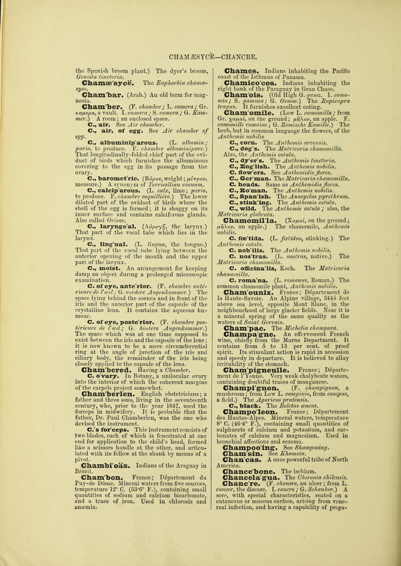 CHAM^SYCE—CHANCRE. the Spanish broom plant.) The dyer's broom, Genista tmctoria. Cliamae'syce. The EupJwrUa chamfe- syce. Gham'bar. (Arab.) An old term for mag- nesia. Cliam'ber. (F. chambre; L. camera; Gr. Kajxzpa, a vault. I. camara ; S. camera ; G. Kam- mer.) A room ; an enclosed space. C, air. See Air chamber. C, air, of eg-g-. See Air chamber of egg. C, albuminip'arous. (L. albumin; pario, to produce. F. chambre albuminipare.) That longitudinally-folded chief part of the ovi- duct of birds which furnishes the albuminous covering to the egg in its passage from the ovary. C, 'baromet'ric. (Bapos, weight; fXETpov, measure.) A synonj m of Torricellian vacuum. C, calcip'arous. (L. calx, lime; pario^ to produce. F. chambre coquilliere.) The lower dilated part of the oviduct of birds where the shell of the egg is formed; it is shaggy on its inner surface and contains calciferous glands. Also called Ovisac. C, laryngre'al. (Aapuy^, the larynx.) That part of the vocal tube which lies in the larynx. C, ling'ual. (L. lingua, the tongue.) That part of the ^'ocal tube lying between the anterior opening of the mouth and the upper part of the larynx. C, moist. An arrangement for keeping damp an object during a prolonged microscopic examination. C. of eye, ante'rior. (F. chambre ante- rieure de Vceil; G. vordere Angenkamm.er.) The space lying behind the cornea and in front of the iris and the anterior part of the capsule of the crystalline lens. It contains the aqueous hu- mour. _ C. of eye, poste'rior. (F. chambre pos- terieure de Uwil; G. hvdere Augenkammer.) The space which was at one time supposed to exist between the iris and the capsule of the lens; it is now known to be a mere circumferential ring at the angle of junction of the iris and ciliary body, the remainder of the iris being closely applied to the capsule of the lens. Cliam'bered. Having a Chamber. C. o'vary. In Botany, a unilocular ovary into the interior of which the coherent margins of the carpels project somewhat. Cliam'berlen. English obstetricians; a father and three sons, living in the seventeenth century, who, prior to the year 1647, used the forceps in midwifery. It is probable that the father. Dr. Paul Chamberlen, was the one who devised the instrument. C.'s for'ceps. This instrument consists of two blades, each of which is fenestrated at one end for application to the child's head, formed like a scissors handle at the other, and articu- lated with its fellow at the shank by means of a pivot. Chambi'oas. Indians of the Araguay in Brazil. Cliam'bon. France; Departement du Puy-de Dome. Mineral waters from five sources, temperature 12° C. (536° F.), containing small quantities of sodium and calcium bicarbonate, and a trace of iron. Used in chlorosis and anaemia. Chames. Indians inhabiting the Pacific coast of the Isthmus of Panama. _ Chamico'cOS. Indians inhabiting the right bank of the Paraguay in Gran Chaco. Cham'oiS. (Old High G. gamz. I. camo- scio; S. gamuza; G. Gemse.) The Rupicapra tragus. It furnishes excellent eating. Cham'omile. (Low L. camomilla; from Gr. y^aixaL, on the ground; j±rj\ov, an apple. F. camomille romaine; G. Romische KamAlle.) The herb, but in common language the flowers, of the Anthemis nobilis. C, corn. The Anthemis arvensis. C, dog's. The Matricaria chamomilla. Also, the Anthemis cotula. C, dy'er's. The Anthemis tinctoria. C, Engr'lisli. The Anthemis nobilis. C. ilow'ers. See Anthemidis jiores. C, G-er'man. 'Y\\.'& Matricaria chamomilla. C. heads. Same as Anthemidis Jiores. C, Ro'man. The Anthemis nobilis. C, Span'isli. The Anacgclus pgrethrum. C, stinking-. The Anthemis cotula. C, wild. The Anthemis cotula ; also, the Matricaria glabrata. Chamomilla. (XaiJ.cn, on the ground; fxvXou, an apple.) The chamomile, Anthemis nobilis. C. foe'tida. (L. fo&tidus^ stinking.) The Anthemis cotula. C. nob'ilis. The Anthemis nobilis. C. nos'tras. (L. nostras, native.) The Matricaria chamomilla. C. officinalis, Koch. The Matricaria chamomilla. C. roma'na. (L. romanus, Eoman.) The common chamomile plant, Anthemis nobilis. Cliam'ouilix. France; Departement de la Haute-Savoie. An Alpine village, 344:5 feet above sea level, opposite Mont Blanc, in the neighbourhood of large glacier fields. Near it is a mineral spring of the same quality as the waters of Saint Gervais. Cham'paCa The Michelia champaca. diampa'g'ne. An efi'ervescent French wine, chiefly from the Marne Department. It contains from 5 to 13 per cent, of proof spirit. Its stimulant action is rapid in accession and speedy in departure. It is believed to allay irritability of the stomach. Cbara'pig-neulle. France; Departe- ment de rTonne. Very weak chalybeate waters, containing doubtful traces of manganese. Champi'g'non. (F. champignon, a mushroom; from Low L. campinio, from campus, afield.) The Agaricus praiensis. C, black. The Boletus ccncus. Champo'leon. France; Departement des Hautes-Alpes. Mineral waters, temperature 8° C. (46-4° F.), containing small quantities of sulphurets of calcium and potassium, and car- bonates of calcium and magnesium. Used in bronchial affections and eczema. Cbampoo'ing'. See Shampooing. Cbam'sin. See Khamsin. Clian'cas. A once powerful tribe of North America. Chance'bone. The ischium. Cbancela'g'ua. The Chironia chilcnsis. Chanc're. (F. chancre, an ulcer; from L. cancer, the disease. I. cancro ; G. Schanker.) A sore, with special characteristics, seated on a cutaneous or mucous surface, arising from vene- real infection, and having a capability of propa-