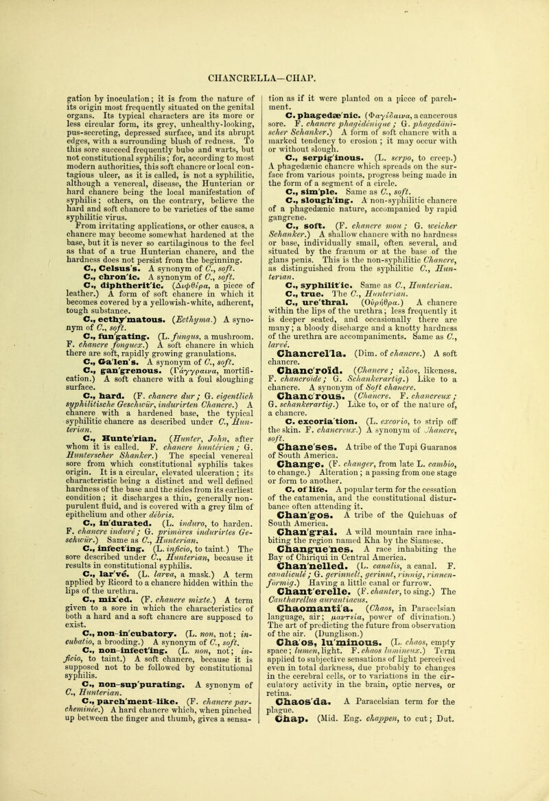 CIIANCRELLA—CHAP. gation by inoculation; it is from the nature of its origin most frequently situated on the genital organs. Its typical characters are its more or less circular form, its grey, unhealthy-looking, pus-secreting, depressed surface, and its abrupt edges, with a surrounding blush of redness. To this sore succeed frequently bubo and warts, but not constitutional syphilis; for, according to most modern authorities, this soft chancre or local con- tagious ulcer, as it is called, is not a syphilitic, although a venereal, disease, the Huntcrian or hard chancre being the local manifestation of syphilis; others, on the contrary, believe the hard and soft chancre to be varieties of the same syphilitic virus. From irritating applications, or other causes, a chancre may become somewhat hardened at the base, but it is never so cartilaginous to the feel as that of a true Hunterian chancre, and the hardness does not pei'sist from the beginning. C, Celsus's. A synonym of C, soft. C, chron'ic. A synonym of C, soft. C, diphtherit'ic. (Atcpdlpa, a piece of leather.) A form of soft chancre in which it becomes covered by a yellowish-white, adherent, tough substance. C, ecthy'matous. {Ecthyma.) A syno- nym of C, soft. C, fun'g-atingr. (L. fungus, a mushroom. F. chancre fonguex.) A soft chancre in which there are soft, rapidly growing granulations. C, Galen's. A synonym of C, soft. _ C, gran'grrenous. {Vdyypaiva, mortifi- cation.) A soft chancre with a foul sloughing surface. C., hard. (F. chancre dur; Gr. eigentlich syphilitische Geschwiir, indurirten Chancre.) A chancre_ with a hardened base, the typical syphilitic chancre as described under C, Mun- terian. C, Kunte'rian. {Hunter, John, after whom it is called. F. chancre hunterien; G. Runterscher Shanker.) The special venereal sore_ from which constitutional syphilis takes origin. It is a circular, elevated ulceration ; its characteristic being a distinct and well defined hardness of the base and the sides from its earliest condition ; it discharges a thin, generally non- purulent fluid, and is covered with a grey film of epithelium and other debris. C, in'durated. (L. induro, to harden. F. chancre indure; Gr. primdres indurirtes Ge- schwiir.) Same as C, Hunterian. C, infect'ingr. (L. inficio, to taint.) The sore described under ()., Hunterian^ because it results in constitutional syphiKs. C, lar've. (L. larva, a mask.) A term applied by Ricord to a chancre hidden within the lips of the urethra. C, mix'ed. (F. chancre mixte.) A term given to a sore in which the characteristics of both a hard and a soft chancre are supposed to exist. C., non-in'cubatory. (L. non, not; in- cubatio, a brooding.) A synonym of C, soft. C, non-infect'ing-. (L. non, not; in- ficio, to taint.) A soft chancre, because it is supposed not to be followed by constitutional syphilis. C, non-sup'purating-. A synonym of C, Hunterian. C., parcb'ment-like. (F. chancre par- cheminee.) A hard chancre which, when pinched up between the finger and thumb, gives a sensa- tion as if it were planted on a piece of parch- ment. C. phagredae'iiic. {<^a-yL^aiva, a cancerous sore. Y. chancre phagedvnique ; Gr. phageddni- scher Schanker.) A form of soft cliancre with a marked tendency to erosion ; it may occur with or without slough. C, serpig-'inous. (L. scrpo, to creep.) A phagedfenic chancre which spreads on the sur- face from various jjoints, progress being made in the form of a segment of a circle. C, Sim'pie. Same as C, soft. C, slougrh'ing-. A non-syphilitic chancre of a phagedaenic nature, accompanied by rapid gangrene. C, soft. (F. chancre mou; G. weicher Schanker.) A shallow chancre with no hardness or base, individually small, often several, and situated by the fra;num or at the base .of the glans penis. This is the non-syphilitic Chancre, as distinguished from the syphilitic C, Hun- terian. C, syphilit'ic. Same as C, Hunterian. C, true. The C, Hunterian. C, ure'thral. {Ovpni^pa.) A chancre within the Hps of the urethra; less frequently it is deeper seated, and occasionally there are many; a bloody discharge and a knottj^ hardness of the urethra are accompaniments. Same as (7., larve. Chancrel'la. {T)im. chancre.) A soft chancre. Clianc'roid. {Chancre; eIoos, likeness. F. chancrdide; G. Schankerartig.) Like to a chancre. A synonj^m of Soft chancre. Chanc'rous. {Chancre. Y. chancreux ; G. schankerartig.) Like to, or of the nature of, a chancre. C. excoria'tion. (L. excorio, to strip off the skin. F. chancreux.) A synonym of Jhancre, soft. Chane'ses. A tribe of the Tupi Guaranos of South America. Chang's. (F. changer, from late L. cambio, to change.) Alteration; a passing from one stage or form to another. C. of life. A popular term for the cessation of the catamenia, and the constitutional distur- bance often attending it. Chan'g;OS. A tribe of the Quichuas of South America. dian'grai. A wild mountain race inha- biting the region named Kha by the Siamese. Chang'ue'nes. A race inhabiting the Bay of Chiriqui in Central America. Chan'nelled. (L. canalis, a canal. F. canalicule ; G. gerinnelt, gerinnt, rinnig, rinnen- f m'mig.) Having a little canal or furrow. Cliant'erelle. (F. chanter, to sing.) The Cantharellus aurantiacus. Chaomantia. {Chaos, in Paracclsian language, air; fxavrsLa, poAver of divination.) The art of predicting the future from observation of the air. (Dunglison.) Cha'OS, lu'minous. (L. chaos, empty s-pRce; lumen, l\ght. 'F. chaos luniineux.) Term applied to subjective sensations of light perceived even in total darkness, due probably to changes in the cerebral cells, or to variations in the cir- culatory activity in the brain, optic nerves, or retina. Cliaos'da. A Paracelsian term for the plague. Ciiap. (Mid. Eng. chappen, to cut; Dut.