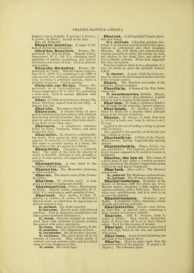 CHAPARA MANTICA—CHARTA. happen; koVtco, to smite. 'F.gercure; l.fcssura; S. grieta ; G. Spalt.) A crack in the skin. Also, see Ehagades. Chapa'ra manti'ca. A name of the bark of Byt'sonima crassifoUa. Chap'des Beaufort. France; De- partement du Puy-de-D6me. Mineral waters, temperature 10^ C. (50° F.), containing small quantities of sodium, magnesium, and calcium carbonates, and traces of iron. Used in chlorosis and anaemia. Chap'elle G-o'defroy. France; De- partement de I'Aube. Mineral waters, tempera- ture 12^ C. (53-6° F.), containing 3 per 1000 of calcium and iron carbonate, and much carbonic acid, according to published analj^sis, Avhieh is probably erroneous. Used in amemia. Cliap'elle-SUr^Sr'dre. France; De- partement de la Loire-Inferieure. Mineral waters, temperature 12° C. (53-6° F.), containing a little iron. Used in anaemic affections with gastric trouble. Cliar. (A Celtic word from eear, blood.) The Sahno salvelimcs, named from its red belly. A delicate lake fish. Cliar'abe. The same as Carabe. Chara'ceae. A Natural Order of acro- genous acotyledonous water plants, with a distinct stem having whorled branches; they are multi- plied by spiral-coated nucules filled with starch ; or an Order of the Class Algce. Clia'racill. A camphorous substance found in Chara, Vaucheria, Nostoc, and other freshwater Algte. C/har'acter. (L. character, a distinguish- ing mark; from x-P-'^'^'''Wi from x'^pdanxco, to engrave. F. caractere; I. carattere; Gr. Zeichen.) The mark or peculiar quality of a thing; the disposition or bias of a person or a disease. Cliara'driUS. (X.apadp-Lo?, a yellowish bird.) The sight of this bird, the identity of which is doubtful, although it was probably a curlew of some species^ was supposed to cure the jaundice. Cliarag'Ot'tOS. A race allied to the Caribbees of South America. Cliaran'tia. The Momordica elaterium, or wild cucumber. Gliar'as. The impure resin of the Canna- bis indica. Char'bOXl. (F. charbon, coal.) A term given in France to malignant pustule. Cliarbonnie'res. France; Departement du Ehone. Mineral waters, temperature 12° C. (53'6° F.), containing a small quantity of iron. Cliar'coal. (Sax. cgrran, to turn. F. charbon; 1. carbone ; S. carbon ; G. Holzkohle.) Charred wood ; so called from its appearance, as of wood turned to coal. C, an'imal. See Garbo animalis. Cm bis'cuits. Biscuits made with charcoal and flour. Used in dyspepsia, constipation, and other gastro-intestinal disturbances. C, blood. Charcoal obtained by heating dried blood with carbonate of potash, washing the product with water, and drying. C, bone. Same as Car bo animalis, B. Ph. C. poul'tice. See Cataplasma carbonis. C. res'pirator. See Respirator, charcoal. C. va'pours. The gases given off in tlie burning of charcoal. They consist chiefly of carbonic acid and carbonic oxide, and in a closed room are very dangerous to life. C, wood. See Carbo ligni. Cliar'cot. A distinguished French physi- cian now living. C.'s crys'tals. Colourless, pointed, octo- hedral or rhomboidal crystals found in the expec- toration in asthmatical and other bronchial affections. He, with Eobin, also noticed similar crystals, insoluble in water, but soluble in acids and aDcalies, in the blood, liver, and spleen of leucocythsemic patients. It has been suggested that they are tyrosin. Schreiner believes them to be a phosphate of a base, for which he gives the probable formula C2H5N. C. disease'. A name which has been pro- posed by Althaus for disseminated insular sclerosis of the nervoias centres. Cliard. The blanched leaf-stalks of the artichoke, Cynara scolymus. diardin'ia. a Genus of the Nat. Order Compositce. C. xeranthemo'i'des, Desfont. (S);/)o§, dry ; avds/jLou, a flower; cBos, likeness.) A plant which is said to produce hydrocyanic acid. Cliar'don. (F. from L. carduns, a thistle.) An old name for the artichoke, Cynara scolymus. diar'donin. (F. chardon, a thistle.) Name by Morin for a peculiar bitter principle found in the Carduus benedictus. Gliarg'e. (F. charger, to load; from Low L. carrico, to load a car; from L. carrus, a car.) To load. Applied to the act of loading a thing or person with electricity. Also, applied to the quantity of electricity put into a thing or person. Cliariantll'eae. A Tribe of the Family Melastomacece, having longitudinally-opening anthers. Charistoloch'ia. (Xapts, favour; Xo- Xia, parturition.) The mugwort, Artemisia vul- garis, because supposed to be useful to women in childbirth. Charles, the law of. The volume of a given mass of gas, under a constant pressure, varies directly as the absolute temperature, being 1-273rd for each degree Centigrade. Charlock. (Sax. cerlic.) The Brassica sinapistrum. C, joint'ed. The Raphanus raphanistrum. C, yellow. The Brassica sinapistrum.. Charlot'tenhrunn. Germany; in the district of Breslau, 1300 feet above sea level. Mineral waters, containing a little sodium and calcium carbonate, with a Httle iron. There is a whey-cure establishment, and it is used as an air-cure for phthisis. CharlOt'tenburg*. Germany; near Berlin. A chalybeate water, containing sodium chloride and calcium carbonate. Char'lotteville. Canada; near Dover, on Lake Erie. A mineral water, containing a large amount of hydrogen sulphide. Char'pie. (Old F. charpier, from L. carpo, to pluck.) Very narrow, thread-like strips of linen torn off so as to leave fringed edges. Used for the dressing of wounds. Char'Q.ui. A South American name of beef cut into slips, dried in the sun, and sprinkled with maize. Char'ruas. A race of men inhabiting the left bank of the Uruguay River. Char'ta. (XapT)js, paper made from the separated leaves of the papyrus. F. papier; G. Fapier.) The substance paper.