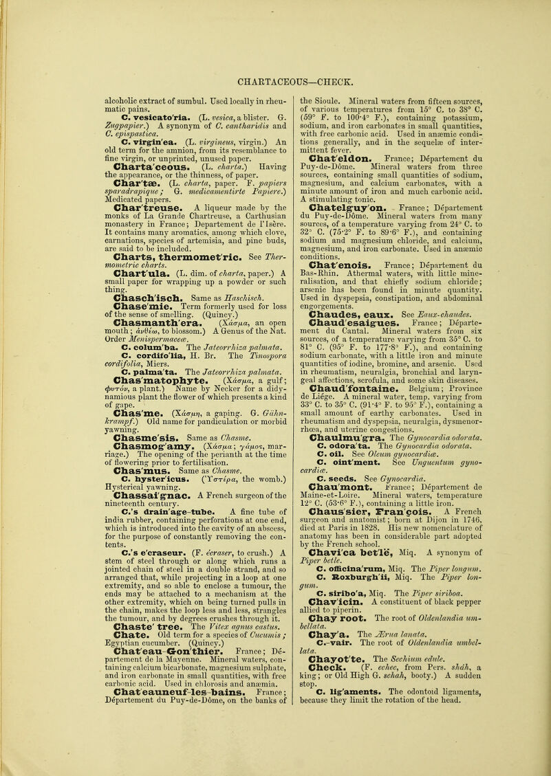 CHARTACEOUS—CHECK. alcoholic extract of sumbul. Used locally in rheu- matic pains. C. vesicato'ria. (L. vesica, a blister. G. Zugpapier.) A synon5'in of C. cantharidis and G. epispastica. C. virgrin'ea. (L. virgineus, virgin.) An old term for the amnion, from its resemblance to fine virgin, or unprinted, unused paper. Cliarta'oeouS. (L. charta.) Having the appearance, or the thinness, of paper. Char'tae. (L. charta, paper. F. papiers sparadrapique; G. medicamentirte Papiere.) Medicated papers. Char'treuse. A liqueur made by the monks of La Grande Chartreuse, a Carthusian monastery in France; Departement de I'lsere. It contains many aromatics, among which clove, carnations, species of artemisia, and pine buds, are said to be included. Charts, thermomet'ric. See Ther- mometric charts. Cliart'ula. (L. dim. of charta, paper.) A small paper for wrapping up a powder or such thing. Cliascll'iscll. Same as Haschisch. Chase'mie. Term formerly used for loss of the sense of smelling. (Quincy.) Chasmanth'era. (Xao-/xa, an open mouth; avdiuj, to blossom.) A Genus of the Wat. Order Menispermacem. C. colum'ba. The Jateorrhizapalmata. C. cordifo'lia, H. Br. The Tinospora cordifoUa, Miers. C. palma'ta. The Jateorrhiza palmata. Chas'matophyte. (Xdo-^a, a gulf; (fyvTov, a plant.) Name by Necker for a didy- namious plant the flower of which presents a kind of gape. Chas'me. (Xao-^n» a gaping. G. Gcihn- Tcrampf.) Old name for pandiculation or morbid yawning. Chasme'siS. Same as Chasme. ^ Cliasmog''amy. (Xao-zxa ; yufio's, mar- riage.) The opening of the perianth at the time of flowering prior to fertilisation. Clias'mus. Same as Chasme. C. hystericus. (To-xEjoa, the womb.) Hysterical yawning. _ Chassai'g'nac. A French surgeon of the nineteenth century. C.'s drain'agre-tube. A fine tube of India rubber, containing perforations at one end, which is introduced into the cavity of an abscess, for the purpose of constantly removing the con- tents. C.'s e'craseur. (F. ecraser, to crush.) A stem of steel through or along which runs a jointed chain of steel in a double strand, and so arranged that, while projecting in a loop at one extremity, and so able to enclose a tumour, the ends may be attached to a mechanism at the other extremity, which on being turned pulls in the chain, makes the loop less and less, strangles the tumour, and by degrees crushes through it. Cliaste' tree. The Vitex agnus castus. Cliate. Old term for a species of Cucumis ; Egyptian cucumber. (Quincy.) Chat'eau-G-on'tllier. France; De- partement de la Mayenne. Mineral waters, con- taining calcium bicarbonate, magnesium sulphate, and iron carbonate in small quantities, with free carbonic acid. Used in chlorosis and antemia. Chat eauneuf-les-bains. France; Departement du Puy-de-D6me, on the banks of the Sioule. Mineral waters from fifteen sources, of various temperatures from 15° C. to 38° C. (59° F. to 100-4° F.), containing potassium, sodium, and iron carbonates in small quantities, with free carbonic acid. Used in anaemic condi- tions generally, and in the sequelae of inter- mittent fever. Chat'eldon. France; Departement du Puy-de-Dome. Mineral waters from three sources, containing small quantities of sodium, magnesium, and calcium carbonates, with a minute amount of iron and much carbonic acid. A stimulating tonic. Chatelg'uy'on. France; Departement du Puy-de-Dome. Mineral waters from many sources, of a temperature varying from 24° C. to 32°_ C. (75-2° F. to 89-6° F.), and containing sodium and magnesium chloride, and calcium, magnesium, and iron carbonate. Used in anaemic conditions. Chat'enoiSa Fi-ance; Departement du Bas-Khin. Athermal waters, with little mine- ralisation, and that chiefly sodium chloride; arsenic has been found in minute quantity. Used in dyspepsia, constipation, and abdominal engoi-gements. Chaudes, eaux. See Eaux-chaudes. Chaud'esaig'UeS. France; Departe- ment du Cantal. Mineral waters from six sources, of a temperature varying from 35° C. to 81°_C. (95° F. to 177-8° F.), and containing sodium carbonate, with a little iron and minute quantities of iodine, bromine, and arsenic. Used in rheumatism, neuralgia, bronchial and larj^n- geal affections, scrofula, and some skin diseases, Chaud'fontaine. Belgium; Province de Liege. A mineral water, temp, varying from 33° C. to 35° C. (91-4° F. to 95° F.), containing a small amount of earthy carbonates. Used in rheumatism and dyspepsia, neuralgia, dysmenor- rhoea, and uterine congestions. Chaulmu'g'ra. The Gynocardia odorata. C. odora'ta. The Gynocardia odorata. C. oil. See Oleum gynocardice. C. oint'ment. See TJnguentum gym- car dice. C. seeds. See Gynocardia. Chau'mont. France; Departement de Maine-et-Loire. Mineral waters, temperature 12° C. (53-6° F.), containing a little iron. Chaus'sier, Fran cois. A French surgeon and anatomist; born at Dijon in 1746, died at Paris in 1828. His new nomenclature of anatomy has been in considerable part adopted by the French school. Chavi'ca betle, Miq. A synonym of Piper betle. C. officina'rum, Miq. The Piper longnm. C. Roxburg^h'ii, Miq. The Piper Ion- gum. C. siribo'a, Miq. The Piper siriboa. Chav'icin. A constituent of black pepper allied to piperin. Chay root. The root of Oldenlandia um- bellata. Chay'a. The ^rua lanata. C.-vair. The root of Oldenlandia umbcl- lata. Chayot'te. The Sechium edule. Check. (F, echec, from Pers. shah, a king; or Old High G. booty.) A sudden stop. C. ligr'aments. The odontoid ligaments, because they limit the rotation of the head.