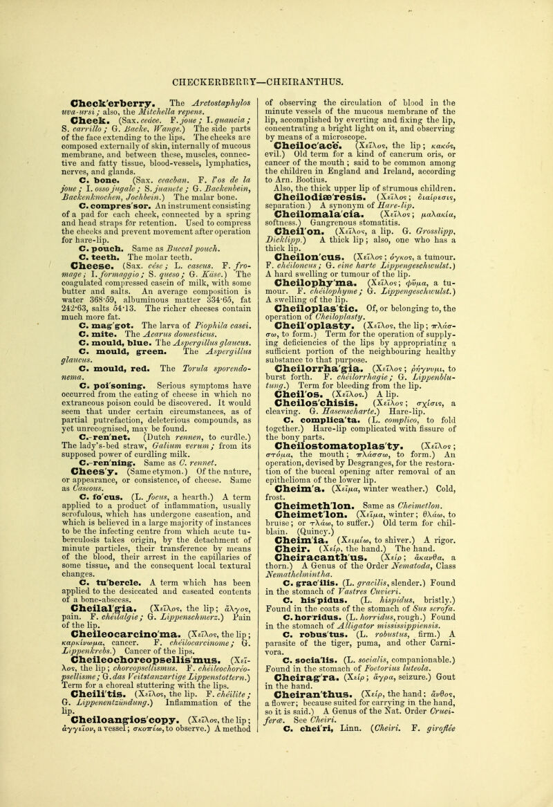 CHECKERBERT^Y—CHEIRANTHUS. Clieck'erberry. The Arctostaphylos ma-ursi; also, the Mitchella repens. Clieelc. {^?ix.cedce. F.Joue ; l.guancia; S. carrillo ; G. JJacke, IFange.) The side parts of the face extending to the lips. The cheeks are composed externally of skin, internally of mucous membrane, and between these, muscles, connec- tive and fatty tissue, blood-vessels, lymphatics, nerves, and glands. C. bone. (Sax. ceacban. F. Vos de la joue ; l.osso jngalc ; ^.juanete; G. Backenbein, £ackcn/cnoc/ien, Jochbein.) The malar bone. C. compres'sor. An instrument consisting of a pad for each cheek, connected by a spring and head straps for retention. Used to compress the cheeks and prevent movement after operation for hare-lip. C. poucb. Same as Buccal pouch. C. teeth. The molar teeth. Cheese. (Sax. cese; L. caseus. F. fro- mage; \. formaggio ; S. queso; G. Kdse.) The coagulated compressed casein of milk, with some butter and salts. An average composition is water 368-59, albuminous matter 334-65, fat 24:-2*63, salts 54-13. The richer cheeses contain much more fat. C. mag:'g:ot. The larva of Piophila casei. C. mite. The Acarus domesticus. C. mould, blue. The Aspergillus glauciis. C. mould, ^reen. The Aspergillus glaucus. Cm mould, red. The Torula sporendo- nema. C. poi'soningr. Sei-ious symptoms have occurred from the eating of cheese in which no extraneous poison could be discovered. It would seem that under certain circumstances, as of partial putrefaction, deleterious compounds, as yet unrecognised, may be found. C.-ren'net. (Dutch rennen, to curdle.) The lady's-bed straw, Galium verum ; from its supposed power of curdling milk. C.-ren'ning-. Same as G. rennet. Cliees'y. (Same etymon.) Of the nature, or appearance, or consistence, of cheese. Same as Gaseous. C. fo'cus. (L. focus, a hearth.) A term applied to a product of inflammation, usually scrofulous, which has undergone caseation, and which is believed in a large majority of instances to be the infecting centre from which acute tu- berculosis takes origin, by the detachment of minute particles, their transference by means of the blood, their arrest in the capillaries of some tissue, and the consequent local textural changes. C. tu'bercle. A term which has been applied to the desiccated and caseated contents of a bone-abscess- Cheilalg-ia. (XeTXov, the lip; aXyos, pain. F. cheilalgie; G. Lippenschmerz.) Pain of the lip. Cheileocarcino'ma. (XeTXo?, the lip; KapKLvoofxa, cancer. F. cheilocarcinome; G. Lippenkrebs.) Cancer of the lips. Cheileochoreopsellis'mus. (XeT- Xos, the lip; choreopsellismus. F. cheileochoreo- psellisme; G.das Feitstanzartige Lippenstottern.) Term for a choreal stuttering with the lips. Cheilitis. (XaTAos, the lip. F. cheilife ; G. Lippenentzundung.) Inflammation of the lip. Cheiloang'ios'copy. (XeIXo?, the lip; ayyatoi/, a vessel; crK-oTTEco, to observe.) A method of observing the circulation of blood in the minute vessels of the mucous membrane of the lip, accomplished by everting and fixing the lip, concentrating a bright light on it, and observing by means of a microscope. CheilOC'ace. (XeTXos, the lip ; /ca/co's, evil.) Old term for a kind of cancrum oris, or cancer of the mouth ; said to be common among the children in England and Ireland, according to Arn. Bootius. Also, the thick upper lip of strumous children. Cheilodiae'resis. (XeTAos ; oiaipEaL?, separation ) A synonym of Hare-lip. Cheilomala'cia. (XeTXos ; fxaXaidu, softness.) Gangrenous stomatitis. Cheil'on. (XeIXos-, a lip. G. GrossHpp, Dicklipp.) A thick lip ; also, one who has a thick lip. Cheilon'cus. (XeTXos ; oy/cos, a tuniour. F. cheiloncus ; G. eine harte Lippengeschwulst.) A hard swelling or tumour of the lip. Cheilophy'ma. (XeTXos; <pvfxa, a tu- mour. F. cheilophyme; G. Lippengeschwulst.) A swelling of the lip. Cheiloplas'tic. Of, or belonging to, the operation of Gheiloplasty. Cheil'oplasty. (XeTXos, the lip; ttXho-- cro), to form.) Term for the operation of supply- ing deficiencies of the lips by appropriating a sufficient portion of the neighbouring healthy substance to that purpose. Cheilorrha'g'ia. (XeTAos ; pnyw^u, to burst forth. F. cheilorrhagie; G. Lippenblu- tung.) Term for bleeding from the lip. Cheil'OS. (XetXos.) A lip. Cheilos'chisis. (XeTXos ; crxton-?, a cleaving. G. Sasenscharte.) Hare-lip. C. complica'ta. (L. complico, to fold together.) Hare-lip complicated with fissure of the bony parts. Cheilostomatoplas'ty. (XeTXo? ; (TToixa, the mouth; irXdcrcrco, to form.) An operation, devised by Desgranges, for the restora- tion of the buccal opening after removal of an epithelioma of the lower lip. Cheixn'a. (Xei/xa, winter weather.) Cold, frost. Cheimethlon. Same as Gheimetlon. Cheimet'lon. (Xet/xa, winter; 0Xac«, to bruise ; or T-Xaw, to suffer.) Old term for chil- blain. (Quincy.) Cheim'ia. (Xei/xeo), to shiver.) A rigor. Cheir. (Xstyo, the hand.) The hand. Cheiracanth'us. (Xg/p; uKavBa, a thorn.) A Genus of the Order Nematoda, Class Nemathelmintha. C. g:rac'ilis. (L. ^mc?7is, slender.) Found in the stomach of Vastres Guvieri. Cm bis'pidus. (L. hispidus, bristly.) Found in the coats of the stomach of Sus scrofa. C.bor'ridus. (L. horridtis,rough.) Found in the stomach of Alligator misstssippiensis. Cm robus'tus. (L. robustus, firm.) A parasite of the tiger, puma, and other Cami- vora. C. socialis. (L. socialis, companionable.) Found in the stomach of Foetorius luteola. Cheirag''ra. (Xtip; ay pa, seizure.) Gout in the hand. Cheiran'thus. (Xet'jo, the hand; ai/009, a flower; because suited for carrying in the hand, so it is said.) A Genus of the Nat. Order Gruci- ferce. See Gheiri. Cm cbei'ri. Linn. {Gheiri. F. girojlee