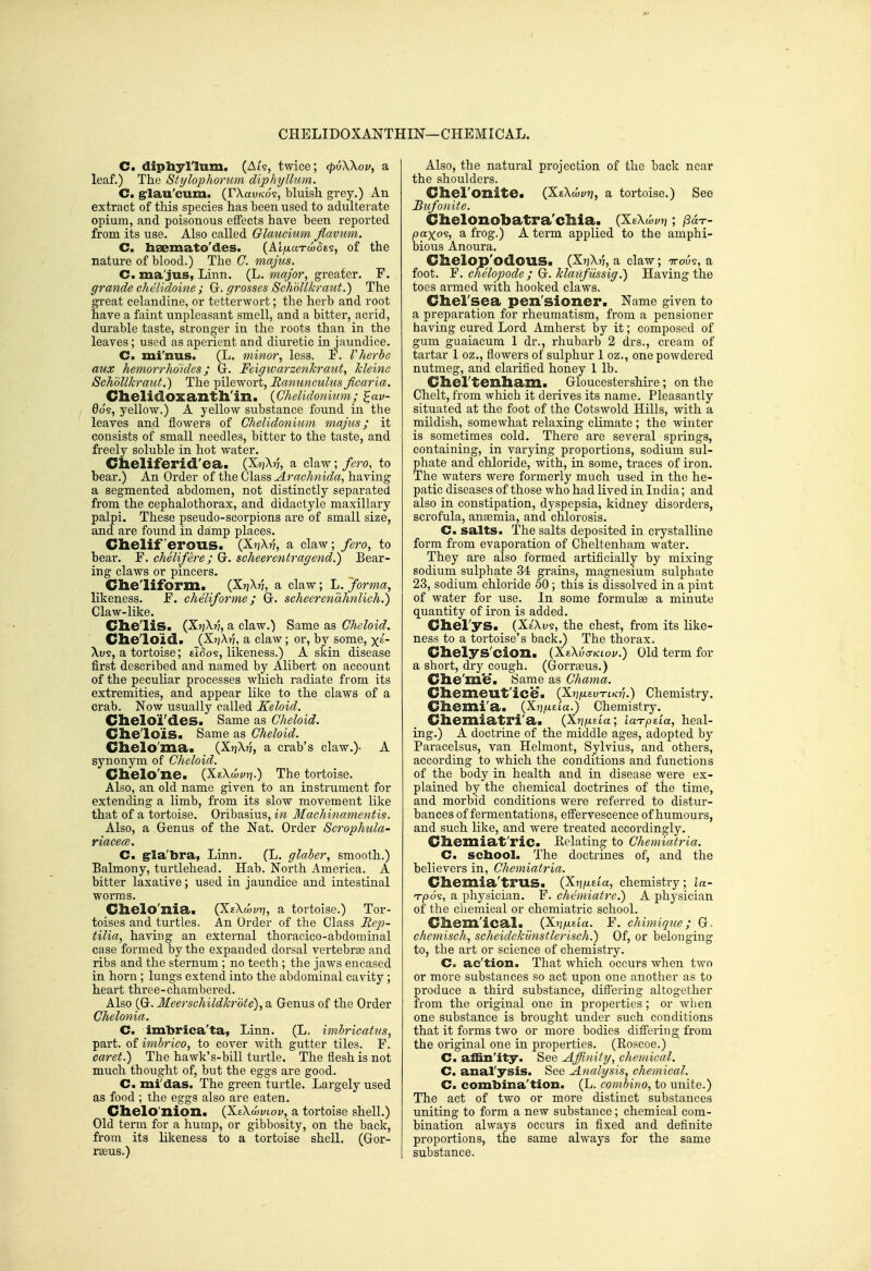 CHELIDOXANTHIN—CHEMICAL. C. dipliyllum. (Ai'5, twice; (pvWov, a leaf.) The Stylophorum diphyllum. C grlau'cum. (rXau/co's, bluish grey.) An extract of this species has been used to adulterate opium, and poisonous effects have been reported from its use. Also called Glaucium flavum. C. heemato'des. (AI/xaTco^ts, of the nature of blood.) The G. majus. C. ma'jus, Linn. (L. major, greater. F. grande chelidoine ; G^. grosses 8chbllkraut.) The great celandine, or tetterwort; the herb and root have a faint unpleasant smell, and a bitter, acrid, durable taste, stronger in the roots than in the leaves; used as aperient and diuretic in jaundice. C. mi'nus. (L. minor, less. F. Vherbe aux hemorrhdides; Gr. Feigwarzenhraut, Ideine SchoUkraiit.) The pilewort, Ranunculus ficaria. Chelidoxantll'in. {Chelidonkim; ^av- 0o§, yellow.) A yellow substance found in the leaves and flowers of Chelidonium majus; it consists of small needles, bitter to the taste, and freely soluble in hot water. Cheliferid'ca. (XjjX^ a claw;/^ro, to bear.) An Order of the Class AracJmida, having a segmented abdomen, not distinctly separated from the cephalothorax, and didactj^le maxillary palpi. These pseudo-scorpions are of small size, and are found in damp places. Chelif erous. (XtjX?;, a claw; fero, to bear. F. chelifere; Gr. scheerentragend.) Bear- ing claws or pincers. Cheliform. (XrjX??, a claw; L. forma, likeness. F. cheliforme; Gr. scheerenahnlich.) Claw-like. ClieliS. (XijX??, a claw.) Same as Cheloid. Clie'loid. (X7]X?7, a claw; or, by some, x£- Xu9, a tortoise; eBo?, likeness.) A skin disease first described and named by Alibert on account of the peculiar processes which radiate from its extremities, and appear like to the claws of a crab. Now usually called Keloid. Chelo'i'des. Same as Cheloid. Che'lois. Same as Cheloid. Clielo'ma. (Xt^Xn, a crab's claw.)- A synonym of Cheloid. Clielo'ne. (XtXaii/jj.) The tortoise. Also, an old name given to an instrument for extending a limb, from its slow movement like that of a tortoise. Oribasius, in Machinamentis. Also, a Genus of the Nat. Order Scrophula- riacecB. C. g-Ia'bra, Linn. (L. glaber, smooth.) Balmony, turtlehead. Hab. North America. A bitter laxative; used in jaundice and intestinal worms. Chelo'nia. (XeXwytj, a tortoise.) Tor- toises and turtles. An Order of the Class RejJ- tilia, having an external thoracico-abdoniinal case formed by the expanded dorsal vertebrae and ribs and the sternum ; no teeth ; the jaws encased in horn ; lungs extend into the abdominal cavity ; heart three-chambered. Also (Gr. Meerschildkrbte), a Genus of the Order Chelonia. C. imbrica'ta, Linn. (L, im.hricaUis, part, of imbrico, to cover with gutter tiles. F. caret.) The hawk's-bill turtle. The flesh is not much thought of, but the eggs are good. C. mi'das. The green turtle. Largely used as food ; the eggs also are eaten. Clielo'nion. (XeXwvlov, a tortoise shell.) Old term for a hump, or gibbosity, on the back, from its likeness to a tortoise shell. (Gor- rseus.) Also, the natural projection of the back near the shoulders. Cliel'onitea (XtXoii/i?, a tortoise.) See Bufonite. Chelonobatra'chia. (XsX paxo^, SL frog.) A term applied to the amphi- bious Anoura. Chelop'odOUS. (X^Xv, a claw; TTOUS, a foot. F. chelopode; Gc. klaujussig.) Having the toes armed with hooked claws. Chel'sea pen'sioner. Name given to a preparation for rheumatism, from a pensioner having cured Lord Amherst by it; composed of gum guaiacum 1 dr., rhubarb 2 drs., cream of tartar 1 oz., flowers of sulphur 1 oz., one powdered nutmeg, and clarifled honey 1 lb. Chel'tenliam. Gloucestershire; on the Chelt, from which it derives its name. Pleasantly situated at the foot of the Cotswold Hills, with a mildish, somewhat relaxing climate ; the winter is sometimes cold. There are several springs, containing, in varying proportions, sodium sul- phate and chloride, with, in some, traces of iron. The waters were formerly much used in the he- patic diseases of those who had lived in India; and also in constipation, dyspepsia, kidney disorders, scrofula, anaemia, and chlorosis. C. salts. The salts deposited in crystalline form from evaporation of Cheltenham water. They are also formed artificially by mixing sodium sulphate 34 grains, magnesium sulphate 23, sodium chloride 50; this is dissolved in a pint of water for use. In some formulae a minute quantity of iron is added. CilerySa (XeXw?, the chest, from its like- ness to a tortoise's back.) The thorax. Chelys'cion. {Xe\v<rKLov.) Old term for a short, dry cough. (Gorraeus.) Clie'me. Same as Chama. Cliemeut'ice. (Xj/^uewtik:?;.) Chemistry. Cliemi'a. {XiifxzLa.) Chemistry. Cliemiatri'a. (X?j/x£ta; laTptia, heal- ing.) A doctrine of the middle ages, adopted by Paracelsus, van Helmont, Sylvius, and others, according to which the conditions and functions of the body in health and in disease were ex- plained by the chemical doctrines of the time, and morbid conditions were referred to distur- bances of fermentations, effervescence of humours, and such like, and were treated accordingly. Cliexniat'ric- Relating to Chemiatria. C. school. The doctrines of, and the believers in, Chemiatria. Cliemia'trus. (Xi^/xeta, chemistry; la- n-po^, a physician. F. chemiatre.) A physician of the chemical or chemiati'ic school. Cliem'ical. {XmxiLa. F. cMmique; G- chemisch, scheidekilnstlerisch.) Of, or belonging to, the art or science of chemistry. C. ac'tion. That which occurs when two or more substances so act upon one another as to produce a third substance, differing altogether from the original one in properties ; or when one substance is brought under such conditions that it forms two or more bodies differing from the original one in properties. (Roscoe.) C. affin'ity. See Affinittj, chemical. C. anal'ysis. See Analysis, chemical. C. combina'tion. (L. combino, to unite.) The act of two or more distinct substances uniting to form a new substance; chemical com- bination always occurs in fixed and definite proportions, the same always for the same substance.