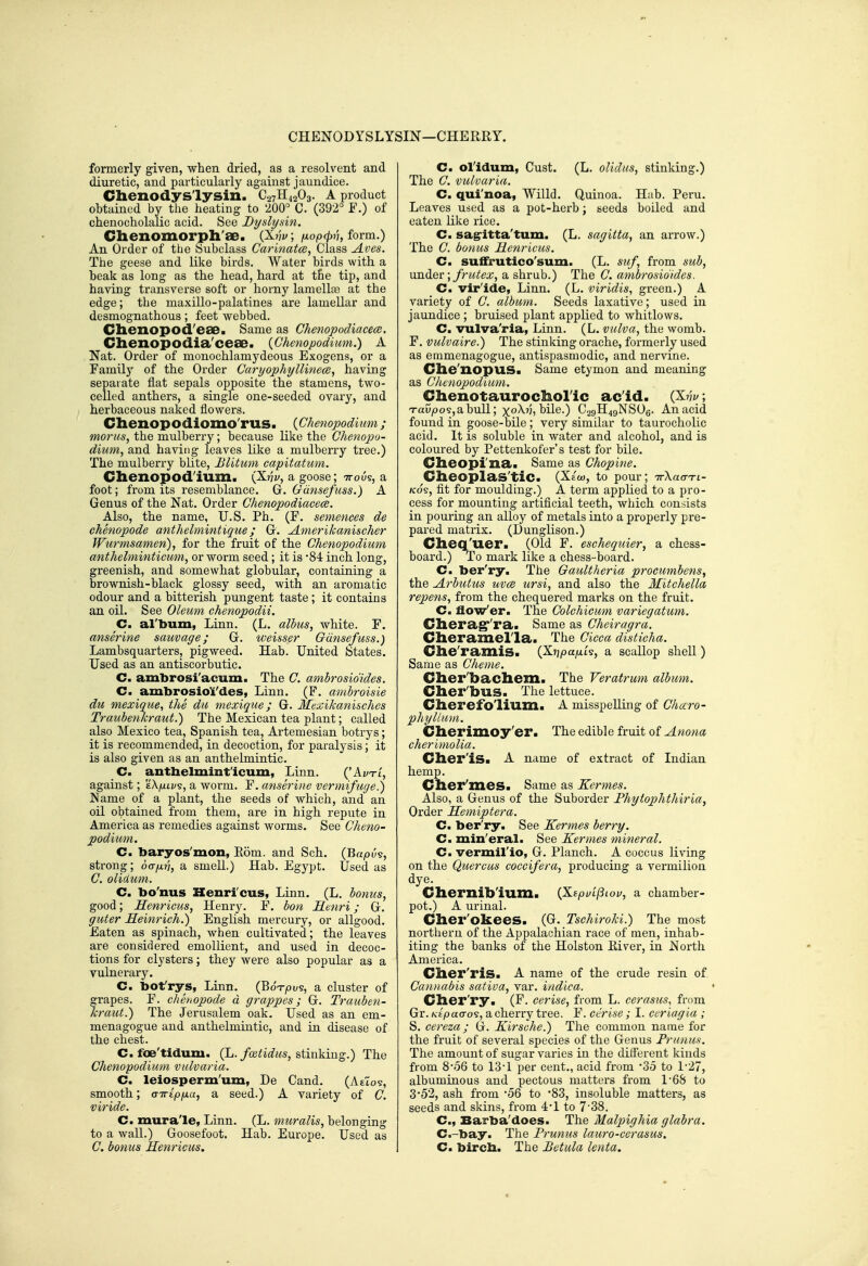 CHENODYSLYSIN—CHERRY. formerly given, when dried, as a resolvent and diuretic, and particularly against jaundice. Chenodyslysin. CavH^gOg. A product ohtained by the heating to 200=^ C. (392° F.) of chenocholalic acid. See Dyslysin. Chenomorpli'ae. pLnv, /nopcfyi'i, form.) An Order of the Subclass Carinatcd, Class Aves. The geese and like birds. Water birds with a beak as long as the head, hard at the tip, and having transverse soft or horny lamellte at the edge; the maxillo-palatines are lamellar and desmognathous; feet webbed. Chenopod'eae. Same as Chenopodiacece. Clienopodia'ceae. {Chenopodium.) A Nat. Order of monochlamydeous Exogens, or a Familj' of the Order Caryophyllinece, having separate flat sepals opposite the stamens, two- celled anthers, a single one-seeded ovary, and herbaceous naked flowers. Clienopodioino'rus. {Chenopodium; moras, the mulberry; because like the Chenopo- dium, and having leaves like a mulberry tree.) The mulberry blite, Blitum capitatum. Chenopodium. (X^i;, a goose; -n-ous, a foot; from its resemblance. G. Gdnsefuss.) A Genus of the Nat. Order Chenopodiacece. Also, the name, U.S. Ph. (F. sememes de chenopode anthelmintique; G. Amerikanischer Wurmsamen), for the fruit of the Chenopodium anthelminticum, or worm seed; it is '84 inch long, greenish, and somewhat globular, containing a brownish-black glossy seed, with an aromatic odour and a bitterish pungent taste; it contains an oil. See Oleum chenopodii. C. al'bum, Linn. (L. albus, white. F. anserine sauvage; G. weisser Gdnsefuss.) Lambsquarters, pigweed. Hab. United States. Used as an antiscorbutic. C. ambrosi'acum. The C. ambrosidides. C. ambrosiol'des, Linn. (F. ambroisie du mexique, the du mexique; G. Mexikanisches Traubenkraut.) The Mexican tea plant; called also Mexico tea, Spanish tea, Artemesian botrys; it is recommended, in decoction, for paralysis; it is also given as an anthelmintic. C. antbelmint'icum, Linn. ('Ai/ti', against; 'iXjuivs, a worm. F. anserine vermifuge.) Name of a plant, the seeds of which, and an oil obtained from them, are in high repute in America as remedies against worms. See Cheno- podium. C. baryos'mon, Eom. and Sch. (Bapus, strong; oa^tj, a smell.) Hab. Egypt. Used as C. olidum. C, bo'nus Henri'cus, Linn. (L. bonus, good; Henricus, Henry. F. bon Henri; G. guter Meinrich.) English mercury, or allgood. Eaten as spinach, when cultivated; the leaves are considered emollient, and used in decoc- tions for clysters; they were also popular as a vulnerary. C. bot'rys, Linn. {^oTpv^, a cluster of grapes. F. chenopode d grappes; G. Trauben- kraut.) The Jerusalem oak. Used as an em- menagogue and anthelmintic, and in disease of the chest. C. foe'tidum. (L. fcetidus, ^iinkin^.) The Chenopodium vulvaria. C. leiosperm'um, De Cand. (Attos, smooth; citipixa, a seed.) A variety of C. viride. C. mura'le, Linn. (L. muralis, belonging to a wall.) Goosefoot. Hab. Europe. Used as C. bonus Henricus. C. ol'idum, Gust. (L. oUdus, stinking.) The C. vulvaria. C. qui'noa, Willd. Quinoa. Hub. Peru. Leaves used as a pot-herb; seeds boiled and eaten like rice. C. sagritta'tum. (L. sagitta, an arrow.) The C. bonus Henricus. C. su£frutico'sum. (L. suf from sub, \xn(\.Q\:\frutex, a shrub.) The C. ambrosidides. Cm vir'ide, Linn. (L. viridis, green.) A variety of C. album. Seeds laxative; used in jaundice ; bruised plant applied to whitlows. C. vulva'ria, Linn. (L. vulva, the womb. F. vulvaire.) The stinking orache, formerly used as emmenagogue, antispasmodic, and nervine. Che'nopus. Same etymon and meaning as Chenopodium. Chenotaurocholic ac'id. (^nv, Taupos,abull; xoA.?;, bile.) C29H49NSO6. Anacid found in goose-bile ; very similar to taurocholic acid. It is soluble in water and alcohol, and is coloured by Pettenkofer's test for bile. Cheopi'na. Same as Chopine. CheoplaS'tiC. (Xew, to pour; irXaa-TL- Kos, fit for moulding.) A term applied to a pro- cess for mounting artificial teeth, which consists in pouring an alloy of metals into a properly pre- pared matrix. (Dunglison.) Cheq'uer. (Old F. eschequier, a chess- board.) To mark like a chess-board. C. ber'ry. The Gaultheria procumbens^ the Arbutus uvce ursi, and also the Mitchella repens, from the chequered marks on the fruit. C. flow'er. The Colchicum variegatum. Cherag''ra> Same as Cheiragra. Cheramella. The Cicca disticha. Che'ramis. (Xnpafik, a scallop shell) Same as Cheme. Cher'bachem. The Veratrum album. Cher'bus. The lettuce. Cherefolium. A misspelling of Charo- phyllum. Cherimoy'er. The edible fruit of Anona cherimolia. Cher'iSa A name of extract of Indian hemp. Cher'zneSa Same as Kermes. Also, a Genus of the Suborder Fhytophthiria, Order Hemiptera. C. ber'ry. See Kermes berry. C. min'eral. See Kermes mineral. C. vermirio, G. Planch. A coccus living on the Quercus coceifera, producing a vermilion dye. Chernib'ium. {XzpuLfiiov, a chamber- pot.) A urinal. Cher'okees. (G. Tschiroki.) The most northern of the Appalachian race of men, inhab- iting the banks of the Holston River, in North America. Cher'ris. A name of the crude resin of Cannabis saliva, var. indica. Cher'ry. (F. cerise, from L. cerasus, from Gr. KEpaa-Q?, a cherry tree. F. cerise ; I. ceriagia ; S. cereza; G. Kirsche.) The common name for the fruit of several species of the Genus Frunus. The amount of sugar varies in the dilferent kinds from 8'56 to 13'1 per cent., acid from 'So to 127, albuminous and pectous matters from 1-68 to 352, ash from '56 to 83, insoluble matters, as seeds and skins, from 4:'l to 7'38. C, Barba'does. The Malpighia glabra. C.-bay. The Frunus lauro-cerasus. C. bircb. The Betula lenta.