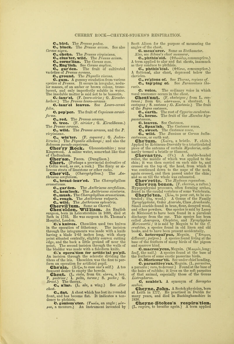 CHERRY ROCK—CHEYNE i-STOKES'S RESPIRATION. C, bird. The Pntnus padus. C, black. The Frunus avium. See also Cerasa nigra.- C, cboke. The Prunus virginiana. C, clus'ter, wild. The Prunus avium. C, corne'lian. The Cornus mas. C, Engrlisb. See Cerasa anglica. C, ^ar'den. The fruit of cultivated varieties of Prunus cerasus. C, grround. The Physalis viscosa. Cm g^um. A gummy exudation from various species of Prunus. It occurs in irregular, nodu- lar masses, of an amber or brown colour, trans- lucent, and only imperfectly soluble in water. The insoluble matter is said not to be bassorin. C.-laur'el. (F. lauro-cerise; Gr. Kirsche- lorlccr.) The Prunus lauro-cerasus. C.-laur'el leaves. See Lauro-cerasi folia. C. pep'per. The fruit of Capsicum cerasi- forme. C, red. The Prumis cerasus. C. tree. (F. cerisier; Gr. Kirschbaum.) The Prunus cerasus. C, wild. The Prunus cerasus^ and the P. virginiana. C, win'ter. (F. coqueret; Gr. Juden- Jcirsche.) The Physalis aVkehengi; and also the Solanum pseudo-capsicum. Clier'ry ZiOCk. Gloucestershire ; near Kingswood. A saline water, somewhat like that of Cheltenham. Clier'sae. Fseces. (Dunglison.) Cliert. (Perhaps a provincial derivative of a Celtic word, as car, a rock.) The flinty or si- liceous strata of limestone or other rocks. Clier'vil. {Cheerophyllum.) The An- thriscus cerefolium. C, broad-leav'ed. The Chcerophyllum aromaticum. C, g'ar'den. The Anthriscus cerefolium. C, bemlock. The Anthriscus cicutaria. C.,musk. The Chcerophyllum aromaticum. C, rougrb. The Anthriscus vulgaris. C, wild. The Anthriscus sylvestris. Cliervil'lum« Same as Chervil. Ches'elden, William. An English surgeon, born in Leicestershire in 1688, died at Bath in 1752. He was surgeon to St. Thomas's Hospital, London. C.'s knives. Cheselden used two knives in the operation of lithotomy. The incision through the integuments was made with a knife having a blade 2*65 inches long, with sharp point situated centrally, slightly convex cutting edge, and the back a little ground ofi' near the point. The second incision through the walls of the bladder was made with a falciform knife. C.'s opera'tion for artific ial pu'pil. An incision through the sclerotic dividing the fibres of the iris. Cheselden was the first to per- form an operation for artificial pupil. Clie'siS. (Xe^w, to ease one's self.) A too frequent desire to empty the bowels. Chest. (L. cista, from Gr. Kia-Tri, sl box. F. poitrine; 1. pelto, torace; S. pecho; G. Prust.) The thorax. C, a'lar. (L. ala, a wing.) See Alar chest. C, flat. A chest which has lost its rounded front, and has become flat. It indicates a ten- dency to phthisis. C. groniom'eter. {Twvia, an angle ; /jlCt- pov, a measure.) An instrument invented by Scott Alison for the purpose of measuring the angles of the chest. C. meas'urer. Same as Stethometer. Also, see Sibson's chest measurer. C, phtbin'oid. ($6tya)o?js, consumptive.) A term applied to alar and flat chests, inasmuch as they conduce to phthisis. C, pbtbis'ical. ($6to-ts, consumption.) A flattened, alar chest, depressed below the clavicles. C, re'grions of. See TJiorax, regions of. C, tap'pingr of. See Paracentesis tho- racis. Cm voice. The ordinary voice in which vocal resonance occurs in the chest. Cliest'nut. (F. chataigne; from L. cas- tanea; from Gr. Kucr-ravov, a chestuut. I. castagna ; S. castana ; .G. Kastanie.) The fruit of the Fagus castanea. C, eartb. The root of Cyperus esculentus. C, borse. The fruit of the ^sculus hip- pocastanum. Cm leaves. See Castanea. C, Span'isb. The Castanea vesca. C, sweet. The Castanea vesca. C, wild. The Puniion or Carum bulbo- castanum, or earth nut. Che'tum. (XatV?], a bristle. F. chete.) Applied by Robineau-Desvoidy to a triarticulated piece of the antenna of certain Myodarice, ordi- narily termed a bristle or filament. Ciievas'tre. (Fr.) A double-headed roller, the middle of w^hich was applied to the chin; it was then carried on each side to, and crossed on the top of, the head, from which it was continued down to the nape of the neck, again crossed, and then passed under the chin; and so on till the whole was exhausted. Chev'rette. The Hydnum repandmn. Cliev'ron bones. (F. chevron, a rafter.) Hypapophysial processes, often forming arches, found in the caudal vertebriB of some Vertebrata. Glieyle'tes. (Xew, to pour out, to be ex- tended ; v\r], wood.) A Genus of the Family Tyroglyphidce, Order Acarida, Class Arachnida. Small acarids found in bran, flour, decayed wood, and other powders. One species is said'by Leroy de Mericourt to have been found in a purulent discharge from the ear. This species has been called Acaropsis, Cheyletes, and TyrogJyphus Mericourtii; it is said by Meguin to be the C. eruditus, a species found in old linen and old books, and to have been present accidentally. C. beteropal'pus, Megnin. (Ete^os, diflTerent; palpus.) A species found living at the base of the feathers of many birds of the pigeon and sparrow kind. C.macron'ycus, Megnin. (Ma/cpo?,long; ovv^, the nail.) A species found at the base of the feathers of some exotic passerine birds. C. l^ericour'tii. See under chief heading. C. parasitivo'rax, Meguin. (L. parasitns, a parasite ; voro, to devour.) Found at the base of the hairs of rabbits; it lives on the soft parasites of that animal, especially those of the Genus Listrophorus. C. scabie'i. A synonym of Sarcoptes scabiei. Clieyne, Jolin. A Scotch physician, bom at Leith in 1777. He practised in Dublin for many years, and died in Bucltinghamshire in 1836. Gheyne-Stokes's respiration. (L. respire, to breathe again.) A term applied