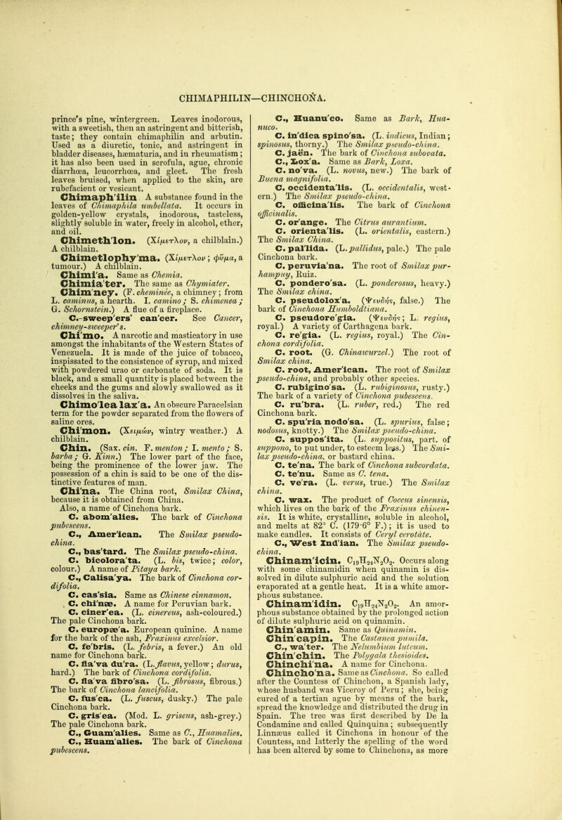 CHIMAPHILIN- r—CHINCHONA. prince's pine, wintergreen. Leaves inodorous, with a sweetish, then an astringent and bitterish, taste; they contain chimaphilin and arbutin. Used as a diuretic, tonic, and astringent in bladder diseases, htematuria, and in rheumatism; it has also been used in scrofula, ague, chronic diarrhoea, leucorx'hoea, and gleet. The fresh leaves bruised, when applied to the skin, are rubefacient or vesicant. Chimapll'ilin A substance found in the leaves of Cmmaphila umbellata. It occurs in golden-yellow crystals, inodorous, tasteless, slightly soluble in 'water, freely in alcohol, ether, and oil. Chimetll'lon. (XifizTXov, a chilblain.) A chilblain. Chimetlophy'ma. (Xi^trXoy; cpv/ia, a tumour.) A chilblain. dlimi'a. Same as Chemia. Chimia'ter. The same as Chymiater. Cilim'ney. (F. cheminee, a chimney; from L. caminus, a hearth. I. camino ; S. chimenea ; G. Sehornstein.) A flue of a fireplace. C.-sweep'ers' can'cer. See Cancer, chimney-sweeper's. Clli'ino. A narcotic and masticatory in use amongst the inhabitants of the Western States of Venezuela. It is made of the juice of tobacco, inspissated to the consistence of syrup, and mixed with powdered urao or carbonate of soda. It is black, and a small quantity is placed between the cheeks and the gums and slowly swallowed as it dissolves in the saliva. Cllimo'lea lax'a. An obscure Paracelsian term for the powder separated from the flowers of saline ores. Clli'nion. (Xei/xwj;, wintry weather.) A chilblain. Chin. (Sax. cw. F.menfon; I.mento; S. barba; G. Kinn.) The lower part of the face, being the prominence of the lower jaw. The possession of a chin is said to be one of the dis- tinctive features of man. Clli'na. The China root, Smilax China, because it is obtained from China. Also, a name of Cinchona bark. C. abom'alies. The bark of Cinchona pubescens. C, American. The Smilax pseudo- china. C, bas'tard. The Smilax pseudo-china. C. bicolora'ta. (L. bis, twice; color, colour.) A name of Fitaya bark. C, Calisa'yao The bark of Cinchona cor- difolia. C. cas'sia. Same as Chinese cinnamon. . C. clii'nae. A name for Peruvian bark. C. ciner'ea. (L. cinereus, ash-coloured.) The pale Cinchona bark. C. europse'a. European quinine. A name for the bark of the ash, Fraxinus excelsior. C. fe'bris. (L. febris, a fever.) An old name for Cinchona bark. C. fla'va du'ra. {'L.flavits,je\\ow, durus, hard.) The bark of Cinchona cordifolia. C. ila'va fibro'sa. (L. fibrosus, fibrous.) The bark of Cinchona lancifolia. C. fus'ca. (L. fuscus, dusky.) The pale Cinchona bark. C. grris'ea. (Mod. L. griseiis, ash-grey.) The pale Cinchona bark. C, Guam'alies. Same as C, Huamalies. C, Huam'alies. The bark of Cinchona pubescens. C, Kuanu'co. Same as Barh^ Hua- mico. C. in'dica spino'sa. (L. indicus, Indian; spinosus, thorny.) The Smilax p.seudo-china. C. jaen. The bark of Cinchona suhovata. C, ILox'a. Same as Bark, Loxa. C. no'va. (L. novas, new.) The bark of Bucna magnifolia, C. occidenta'lis. (L. occidentalis, west- ern.) The Smilax pseudo-china. C. officinalis. The bark of Cinchona officinalis. C. or'angre. The Citrus aurantium. C. orienta'lis. (L. orientalis, eastern.) The Smilax China. C. pallida. (L.pallidus, pale.) The pale Cinchona bark. C. peruvia'na. The root of Smilax pur- hampuy, Euiz. C. pondero'sa. (L. ponderosus, heavy.) The Smilax china. C. pseudolox'a. {'^tvH's, false.) The bark of Cinchona Humboldtiana. C. pseudore'g-ia. {jirtvhh; L. regius, royal.) A variety of Carthagena bark. C. re'g^ia. (L. regius, royal.) The Cin- chona cordifolia. C. root. (G. Chinawurzel.) The root of Smilax china. C. root, American. The root of Smilax pseudo-china, and probably other species. C. rubigrino'sa. (L. rubiginosus, rusty.) The bark of a variety of Cinchona pubescens. C. ru'bra. (L. ruber, red.) The red Cinchona bark. C. spu'ria nodo'sa. (L. spurius, false; nodosus, knotty.) The Smilax pseudo-china. C. suppos'ita. (L. suppositus, part, of suppono, to put under, to esteem legs.) The Smi- lax pseudo-china, or bastard china, C. te'na. The bark of Cinchona subcordata. C. te'nu. Same as C. tena. C. ve'ra. (L. verus, true.) The Smilax china. C. wax. The product of Coccus sinensis, which lives on the bark of the Fraxinus chinen- sis. It is white, crystalline, soluble in alcohol, and melts at 82^ C. (179-6° F.); it is used to make candles. It consists of Ceryl cerotdte. C, West Indian. The Smilax pseudo- china. Chinamlcin. _ Ci9H24^^202. Occurs along with some chinamidin when quinamin is dis- solved in dilute sulphuric acid and the solution evaporated at a gentle heat. It is a white amor- phous substance. Cllinam'idin. C19TT24N2O2. An amor- phous substance obtained by the prolonged action of dilute sulphuric acid on quinamin. Cllin'amin. Same as Quinamin. Cllin'capin. The Castayieapumila. C, wa'ter. The Nehunbium luteum. Cllin'cllin. The Polygala thesioides. Clliliclli'xia. A name for Cinchona. Cllixiclio'na. ^Mwe^s Cinchona. So called after the Countess of Chinchon, a Spanish lady, whose husband was Viceroy of Peru; she, being cured of a tertian ague by means of the bark, spread the knowledge and distributed the drug in Spain. The tree was first described by De la Condamine and called Quinquina; subsequently Linnseus called it Cinchona in honour of the Countess, and latterly the spelling of the word has been altered by some to Chinchona, as more