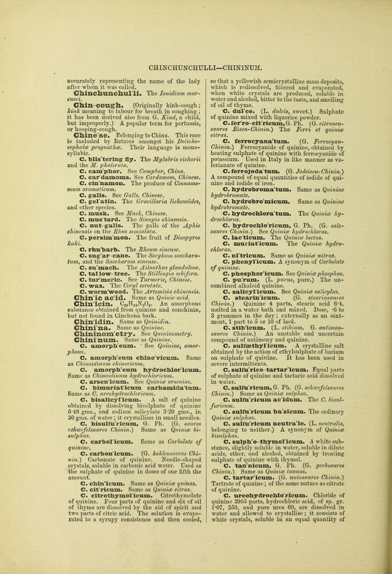 CHINCHUNCHULLI—CHININUM. accurately representing the name of tlie lady after whom it was called. Cliincliunchul'li. The lonidium mar- cucci. Chin-COUg'h. (Originally kink-cough ; Jcink meaning to labour for breath in coughing ; it has been derived also from Gr. Kind, a child, hut improperly.) A popular term for pertussis, or hooping-cough. Clline'se. Belonging to China. This race is included by Eetzius amongst his Bolicho- cephalce prognathce. Their language is mono- syllabic. C. blis'tering- fly. The Mylahris cichorii and the M. fhalerala. C. cam'plior. See Camphor, China. C. car'damoms. See Cardamom, Chinese. C. cin'namon. The produce of Cinnamo- mum aromaticum. C. g-alls. See Galls, Chinese. C. ^el'atin. The Gracillaria lichenoides, and other species. C. musk. See Mush, Chinese. C. mus'tard. The Sinapis chinensis. C. nut-^alls. The galls of the Aphis chinensis on the Rhus semialata. C. persim'mon. The fruit of Diospyros Jcaki. C. rhu'barb. The Rheum sinense. C. sug''ar-cane. The Sorghum sacchara- tum, and the Saccharum sinense. C. su'mach. The Ailanthus glandidosa. C. tal low-tree. The Stillingia sebifera. C. tur'meric. See Turmeric, Chinese. C. wax. The Ceryl cerotate. C. worm'wood. The Artemisia chinensis. Cllill'iC a.c'id.. Same as Quinic acid. Cllin'icm. C20H24N2O2. An amorphous substance obtained from quinine and conchinin, but not found in Cinchona bark. Cllin'idm. Same as Quinidin. Climi'na. Same as Quinine. Cliinmom'etry. See Qiiininometry. Cllini'num. Same as Quinine. C. amorpli'eum.  See Quinine, amor- phous. C. amorpli'eum cliino'vicum. Same as Chinoidinum chinovicum. C. amorpli'eum liydroclilor'icum. Same as Chinoidinum hydrochloricumi C. arsen'icum. See Quinice arsenias. C. bimuriat'icum cart)amida'turn. Same as C. ureohydrochloricum. C. bisalicyl'icum. A salt of quinine obtained by dissolving bisulphate of quinine 6'48 gms., and sodium salicylate 3*20 gms., in 30 gms. of water; it crystallises in small needles. C. bisulfu'ricum, G. Ph. (G. saures schwefelsaures Chinin.) Same as Quinice bi- sulphas. C. carbol'icum. Same as Carbolate of quinine. C. carbon'icum. (G. kohlensanres Chi- nin.) Carbonate of quinine. Needle-shaped crystals, soluble in carbonic acid water. Used as the sulphate of quinine in doses of one fifth the amount. C. cliin'icum. Same as Quinice quinas. C. cit'ricum. Same as Quinice citras. C. citrotliymoricum. Citrothymolate of quinine. Four parts of quinine and six of oil of thyme are dissolved by the aid of spirit and two parts of citric acid. The solution is evapo- rated to a syrupy consistence and then cooled, so that a yellowish semicrystalline mass deposits, Avhich is redissolved, filtered and evaporated, when white crystals are produced, soluble in water and alcohol, bitter to the taste, and smelling of oil of thyme. C. dul'ce. (L. dulcis, sweet.) Sulphate of quinine mixed with liquorice powder. C. fer'ro-cit'ricum, G. Ph. (G. citronen- saures Msen-Chinin.) The Ferri et quinice citras. C. ferrocyana'turn. (G. Ferrocyan- Chinin.) Ferrocyanide of quinine, obtained by heating sulphate of quinine with ferrocyanide of potassium. Used in Italy in like manner as va- lerianate of quinine. C. ferrojoda'tum. (G. Jodeisen- Chinin.) A compound of equal quantities of iodide of qui- nine and iodide of iron. C. hydrobroma'tum. Same as Quinine hydrobromate. C. bydrobro'micum. Same as Quinine hydrobromate. C. bydrocblora'tum. The Quinice hy- drochloras. C. bydrocblo'ricum, G. Ph. (G. salz- saures Chinin.) See Quinice hydrochloras. C. lac'ticum. The Qtnnice lactas. C. muriat'icum. The Quinice hydro- chloras. C. ni'tricum. Same as Quinice nitras. C. pbenyl'icum. A synonym of Carbolate of quinine. C. pbospbor'ieum. See Quinicephosp)has. Cm pu'rum. (L. purus, pure.) The un- combined alkaloid quinine. C. salicyl'ieum. See Quinice salicylas. C. stearin'icum. (G. stearinsatires Chinin.) Quinine 4 parts, stearic acid 6-4, melted in a water bath and mixed. Dose, -6 to 3 grammes in the day ; externally as an oint- ment, 1 part to 5 or 10 of lard. C. stib'icum. (L. stibium. G. antimon- saures Chinin.) An unstable and uncertain compound of antimony and quinine. C. sulfsetbyricum. A crystalline salt obtained by the action of ethylsulphate of barium on sulphate of quinine. It has been used in severe intermittents. C. sulfu'rico-tartar'icum. Equal parts of sulphate of quinine and tartaric acid dissolved in water. C. sulfu'ricum, G. Ph. (Jj. schivefelsaures Chinin.) Same as Quinice sulphas. C. sulfu'ricum ac'idum. The C. bisul- faricum. C. sulfu'ricum ba'sicum. The ordinary Quinice sulphas. C. sulfu'ricum neutra'le. (L. neutralis, belonging to neither.) A synouj m of Quinice bisulphas. C. sulph'o-tbymol'icum. A white sub- stance, slightly soluble in water, soluble in dilute acids, ether, and alcohol, obtained bj^ treating sulphate of quinine with thymol. C. tan'nicum, G. Ph. (G. gerbsaures Chinin.) Same as Quinice tannas. C. tartar'lcum. (G. weinsaures Chinin.) Tartrate of quinine; of the same nature as citrate of quinine. C. ureohydrocblo'ricum. Chloride of quinine 3965 parts, hydrochloric acid, of sp. gr. 1*07, 250, and pure urea 60, are dissolved in water and allowed to crystallise ; it consists of white crystals, soluble in an equal quantity of