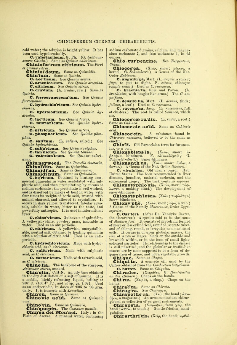 CHINIOFERRUM CITRICUM—CHIRARTHRTTIS. cold water; the solution is bright yellow. It has been used hypodermically. C. valerian'icum, G. Ph. (G. baldrian- saures Chinm.) Same as Qtiinice valerianas. Chiniofer'rum cit'ricum. The Ferri et quinico citras. Chinioi'deum. Same as Quinoidin. Cllixi'lum. Same as Quinia. C. ace'ticum. See Qul/iice acetas. C. arsenico'sum. See Qinnice atsenias. Cm cit'ricum. See Quinice citras. C. cru'dum. (L. cradus, raw.) Same as Quinia. C. ferrocyanog-ena'tum. See Quinice ferrocyanas. Cm bydrochlo'ricum. See Quinice hydro- chloras. Cm hydroiod'icum. See Quinice hy- driodas. Cm lac'ticum. See Quimce lactas. Cm muriat'icum. See Quinice hydro- chloras. Cm ni'tricum. See Quinice nitras. Cm phospbor'icum. See Quinice phos- phas. Cm sali'tum. (L. salitus, salted.) See Quinice hydrochloras. Cm sulfu'ricum. See Quinice sidphas. Cm tan'nicum. See Quinice tannas. C. valerian'icum. See Quinice valeri- anas. Cllin'neyweed. The Roccella tinctoria. Cllinoi'din. Same as Quinoidin. Cllinoidi'na. Same as Quinoidin. Cllino'ldi'num. Same as Quinoidin. Cm bo'ricum. Obtained by heating com- mercial quinoidin in water acidulated with sul- phuric acid, and then precipitating by means of sodium carbonate ; the precipitate is well washed, and is dissolved by means of heat in water with four times its weight of boric acid, treated with animal charcoal, and allowed to crystallise. It occurs in dark yellow, translucent, tabular crys- tals, soluble in water, bitter to the taste, and powerfully antiseptic. It is used in intermittent fever. C. chino'vicum. Quinovate of quinoidin. A yellowish-white, powdery mass, insoluble in water. Used as an antiperiodic. C. cit'ricum. A yellowish, uncrystallis- able, neutral salt, obtained by heating quinoidin with a solution of citric acid. Used as an anti- periodic. C. liydrocblo'ricum. Made with hydro- chloric acid, as C. citricum. Cm sulfu'ricum. Made with sulphuric acid, as C. citricum. Cm tartar'icum. Made with tartaric acid, as C. citricum. Cllino'lia. The backbone of the sturgeon, Acipenser sturio, smoked. Chin'olin. C9H7N. An oily base obtained in the dry distillation of a sa\t of quinine. It is a mobile, highly-refractmg liquid, boiling at 238° C. (460-4° ¥.), and of sp. gr. 1-081. Used as an antiperiodic, in doses of -005 to '03 grm. daily. It is isomeric with Leucoline. Cllill'oxi* Same as Quinone. Cllino'vic ac'id. Same as Quinovic acid. Chino'vin. Same as Quinovin. Cllin'quapin. The Castanea pumila. Chin'sa dei SXon'aci. Italy; in the Plain of Are'zzo. A mineral water, containing sodium carbonate 5 grains, calcium and magne- sium carbonate 7, and iron carbonate 1, in 25 ounces. Chi'o . tur'pentine. See Turpentine^ CI dan. CllioCOC'cai (Xiwj/, snow; k6kko9, a kernel. Gr. Schneebeere.) A Genus of the Nat. Order Rubiacece. Cm ang-uifu'g-a, Mart. (L. anguis, a snake; ftcgo, to put to tiight. F. cdinca, chiocoque compte-venin.) Used as C. racemosa. C. bracliia'ta, Ruiz and Pavon. (L. bracJiiatus, with boughs like arms.) The G. an- guifuga. Cm densifo'lia, Mart. (L. densus, thick; folium, a leaf.) Used as C. racemosa. Cm racemo'sa, Jacq. (L, racemosus, full of clusters.) The root is called Cahinca^ which see. Chiococ'cae ra'dix. (L. radix, a root.) Same as Cahinca. ChiOCOC'cic ac'id. Same as Cahincic acid. ClliOCOC'cill. A substance found in Chiococca racemosa, believed to bo the same as emetin. Chio'li. Old Paracelsian term for furuncu- lus, or a boil. Cliionableps'ia. (JUlmv, snow; «- fi\z\\fLa, blindness. F. chionablepsie; G. Schneeblindheit.) Snow-blindness. Cllionantll'us. (Xtciy, snow; avQo^, a flower.) A Genus of the Nat. Order Oleacece. Cm virg-in'ica. Old man's beard. Hab. United States. Has been recommended in liver diseases, jaundice, malarial cachexia, and the consequent dropsy. The bark contains saponin. Chionotyphlo'sis. (Xtwi/, snow; TV(p- Xojo-ts, a making blind.) The development of snow-blindness. Chionotypli'lotes. (Xta.i;; tuc^XoVjjs.) Snow-blindness. dliony'phie. (Xiwi/, snow ; ^(pv, a web.) A Genus of the Family Mucorinece, Order Zygo- mycetes. Cm Car'teri. (After Dr. Vandyke Carter, the discoverer.) A species said to be the cause of Madura foot. It consists of mycelium formed of more or less cylindrical, ramified, septate tubes, and of oblong, round, or irregular non-nucleated cells. It occurs in or upon globular masses, the size of a pea or larger, black on the outside and brownish within, or in the form of small light- coloured particles. Its relationship to the disease is still unsettled, and the globular or trufiie-like masses are by some supposed to be a form of de- generation of tissue, and not a vegetable growth. Chi'que. Same as Chigoe. Ciliqui'tO. A concrete oil, used by the Caffres, obtained from the Comhrctum butyrosum. Cm butter. Same as Chiquito. Clli'rades. (Xttpaot^. G. Hautspalten cm den Hdnden.) Chaps on the hands. Clli'rse. (X£^pas, a chap.) Chaps on the hands Cllirae'ta. Same as Chirata. Cllirag''ra. See Cheiragra. Gllirapotlie'ca. (Xel'^, the hand; otTTo- 67;^?;, a magazine.) An armamentarium chirur- gicum, or collection of surgical instruments. Chirapsla. {XELpaxj/ia, from x^'Vi the hand; a-Tn-co, to touch.) Gentle friction, mani- pulation. Chirartliri'tiS. (Xetp, the hand; updp~i-
