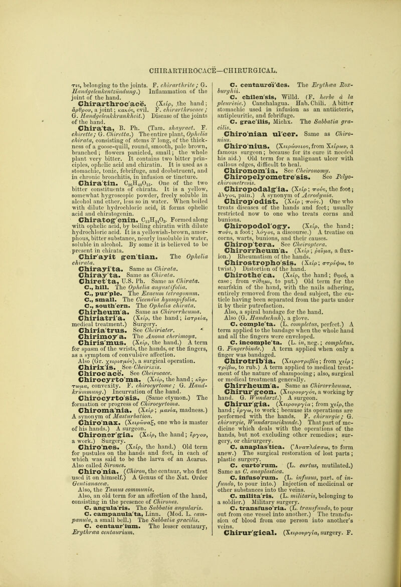 CHIRARTHROCACE—CHIRURGICAL. Tts, belonging to the joints. P. chirarthrite ; Gr. Handgelenkentzundung.) Inflammation of the joint of the hand. Chirarthroc'ace. (Xetp, the hand; apdpov, a joint; kuko?, evil. F. chirarthrocace ; G. Handgelenkkrankheit.) Disease of the joints of the hand. Cliira'ta, B. Ph. (Tam. shayraet. F. chirette; G. Chiretta.) The entire plant, Ophelia chirata, consisting of stems 3' long, of the thick- ness of a goose-quill, round, smooth, pale brown, branched; flowers panicled, small; the whole plant very bitter. It contains two bitter prin- ciples, ophelic acid and chiratin. It is used as a stomachic, tonic, febrifuge, and deobstruent, and in chronic bronchitis, in infusion or tincture. Chira'tin. CaeHjgOig. One of the two bitter constituents of chirata. It is a yellow, somewhat hygroscopic powder, freely soluble in alcohol and ether, less so in water. When boiled with dilute hydrochloric acid, it forms opheKc acid and chiratogenin. ■ ChiratOg;'enin. C13H24O3. Formed along ■with, ophelic acid, by boiling chiratin with dilute hydrochloric acid. It is a yellowish-brown, amor- phous, bitter substance, nearly insoluble in water, soluble in alcohol. By some it is believed to be . present in chirata. Chir'ayit gren'tian. The Ophelia chirata. Cllirayi'ta. Same as Chirata. Cliiray'ta. Same as Chirata. Clliret'ta, U.S. Ph. Same as Chirata. C, liill. The Ophelia angustifolia. C, pur'ple. The Exacum tetragonum. C, small. The Cicendia hyssopifolia. C, soutli'ern. The Ophelia chirata. Cllirlieum'a* Same as Chirorrheuma. Clliriatri'a. (Xet'io, the hand; laTpeia, medical treatment.) Surgery. Clliria'trus. See Cheiriater. * Chirimoy'a. The Anona cherimoya. Glliris'muS. (Xgj'io, the hand.) A term for spasm of the wrists, the hands, or the fingers, as a symptom of convulsive afi^ection. Also (Gr. x^'P'o-Mos), a surgical operation. Cllirix'iS. See ■ Cheirixis. Clliroc'ace. See Gheirocace. dlirocyrto'ma. (Xstp, the hand; Kvp- Tcofxa, convexity. F. chirocyrtome; G. Hand- krijmmung.) Incurvation of the hand. CllirocyrtO'siS. (Same etymon.) The formation or progress of Chirocyrtoma. Cliiroma'nia. (Xetp; /xavta, madness.) A synonym of Masturbation. Clliro'nax. (X.Eipcova^, one who is master of his hands.) A surgeon. Chironer'g'ia. (X£t>, the hand; Kpyov, a work.) Surgery. Chiro'nes. (Xetp, the hand.) Old term for pustules on the hands and feet, in each of which was said to be the larva of an Acarus. Also called Sirones. Clliro'nia. (Chiron, the centaur, who first used it on himself.) A Genus of the Nat. Order Gentianacece. Also, the Tamus communis. Also, an old term for an aflPection of the hand, consisting in the presence of Chirones. C. ang^ula'ris. The Sabbatia angularis. C. campanula'ta, Linn. (Mod. L. cam- panula, a small bell.) The Sabbatia gracilis. C. centaur'ium. The lesser centaury, Erythrcea centaurium. C. centauro'i'des. The Erythcea Eox- burghii. C. cbilen'sis, Willd. (F. herbe d la pleuresie.) Canchalagua. Hab. Chili. A bitter stomachic used in infusion as an antiicteric, antipleuritic, and febrifuge. C. g^rac'ilis, Michx. The Sabbatia gra- cilis. Chiro'nian ul'cer. Same as Chiro- nius. dliro'niuS* (XEi/jwyEto?, from XEi/ocoiy, a famous surgeon; because for its cure it needed his aid.) Old term for a malignant ulcer with callous edges, difficult to heal. Cllironom'ia. See Cheironomy. Cliiropelyometre'sis. See Eclyo- chirometresis. Ghiropodalg''ia. (X£i>; Troy?, the foot; aXyos, pain.) A synonym of Acrodynia. Chirop'odiSt. (X£t> ; ttous.) One who treats diseases of the hands and feet; usually restricted now to one who treats corns and bunions. Chiropodol'Og'y. (X£t>, the hand; TTous, a foot; Xdyos, a discourse.) A treatise on corns, warts, bunions, and their causes. Chirop'tera. See Cheiroptera. Chirorrlieum'a. (X£t>; ptvp-a, a flux- ion.) Eheumatism of the hands. Chirostropho'sis. (Xei'o ; <7Tpict)(o, to twist.) Distortion of the hand. Chirothe'ca. (Xf/p, the hand; diiKn, a case; from Tidnpn, to put.) Old term for the scarfskin of the hand, with the nails adhering, entirely removed from the dead subject, the cu- ticle having been separated from the parts under it by their putrefaction. Also, a spiral bandage for the hand. Also (G. Eandschuh), a glove. C. comple'ta. (L. computus, perfect.) A term applied to the bandage when the whole hand and all the fingers were enveloped. C. incomple'ta. (L. in, neg.; completus. G, Fingerbinde.) A term applied when only a finger was bandaged. Chirotribla. {XupoTpi^U]; from x^V; T|Ot]Qw, to rub.) A term appUed to medical treat- ment of the nature of shampooing; also, surgical or medical treatment generally. Cllirrheum'a. Same as Chirorrheuma. Cllirur'g'eon. (XEtpouioyos, a working by hand. G. Wundarzt.) A surgeon. Cllirur'g'ia. (Ksipovpyia ; from x^ip, the hand; 'ipyoo, to work; because its operations are performed with the hands. F. chirurgie; G. chiriirgie, Wundarzneikunde.) That part of me- dicine which deals with the operations of the hands, but not excluding other remedies; sur- gery, or chirurgery. C. anaplas'tica. ('Ai/aTrXofo-o-co, to form anew.) The surgical restoration of lost parts ; plastic surgery. C. curto'rum. (L. curius, mutilated.) Same as C. anaplastica. C. infuso'rum. (L. inf/isus, part, of in- fando, to pour into.) Injection of medicinal or other substances into the veins. C. milita'ris. (L. militaris, belonging to a soldier.) Military surgery. C. transfuso'ria. (L. transfando, to pour out from one vessel into another.) The trans.fu- sion of blood from one person iuto another's veins. Chirur'g'ical. (Xti/jou^yta, surgery. F.