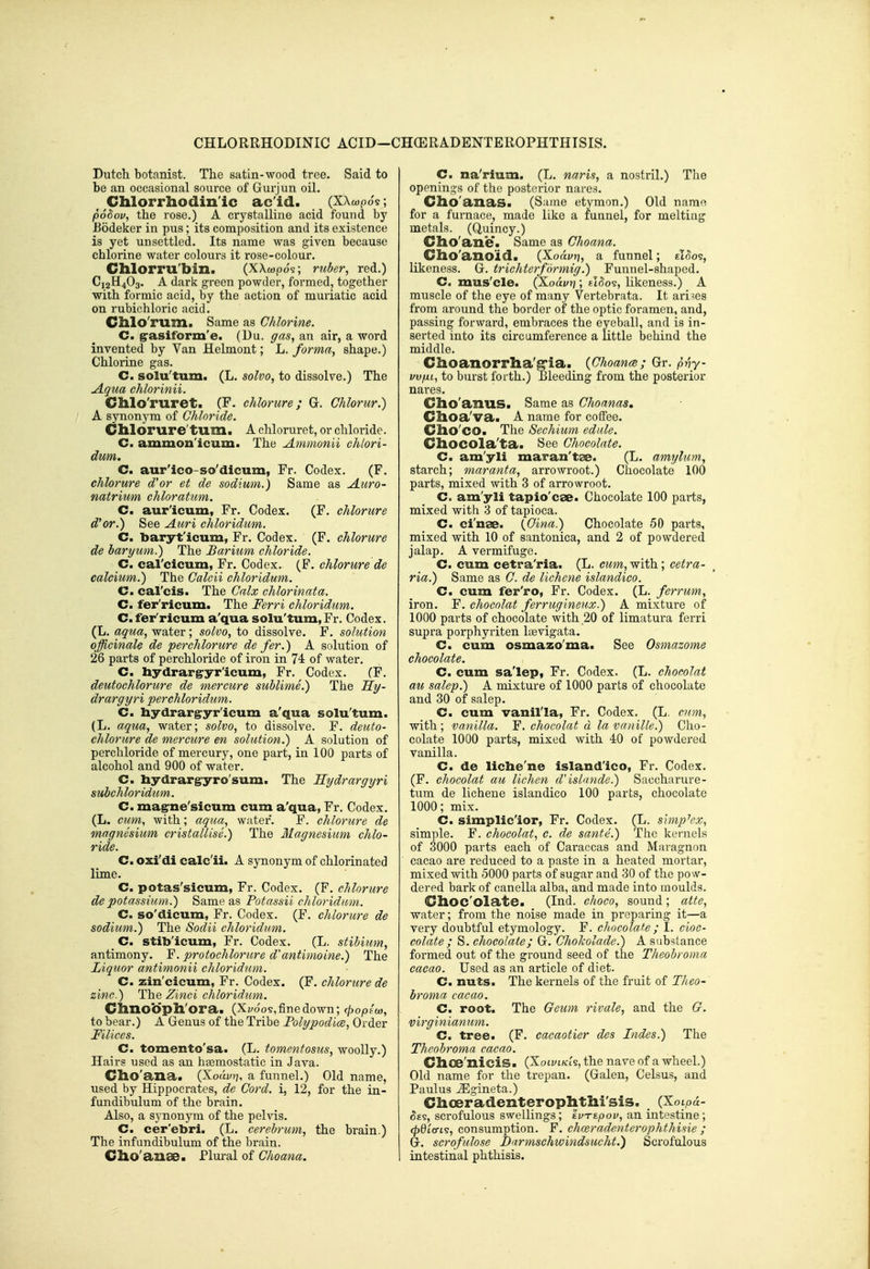 CHLORRHODINIC ACID-CHOERADENTEROPHTHTSIS. Dutch botanist. The satin-wood tree. Said to be an occasional source of Gur jun oil. Chlorrhodinic acid. (XXwpo's; podov, the rose.) A crystalline acid found by Bodeker in pus; its composition and its existence is yet unsettled. Its name was given because chlorine water colours it rose-colour. Clllorru'bin. (XXwpo?; riiber, red.) C12H4O3. A dark green powder, formed, together with formic acid, by the action of muriatic acid on rubichloric acid. Chlo'rum. Same as Chlorine. C. grasiform'e. (Du. ffas, an air, a word invented by Van Helmont; L. forma, shape.) Chlorine gas. C. solu'tum. (L. solvo, to dissolve.) The jlqua chlorinii. Ghlo'ruret. (F. chlorure; G. Ghlorur.) A synonym of Chloride. Chlorure'turn. A chloruret, or chloride. C. ammon'icum. The Ammonii chlori- dum. C. aur'ico-so'dicum, Fr. Codex. (F. chlorure d'or et de sodium.) Same as Auro- natrium chloratum. C. aur'icum, Fr. Codex. (F. chlorure d'or.) See Auri chloridum. C. baryt'icum, Fr. Codex. (F. chlorure de bar yum.) The Barium chloride. C. carcicum, Fr. Codex. (F. chlorure de calcium.) The Calcii chloridum. C. cal'cis. The Calx chlorinata. C. fer'ricum. The Ferri chloridum. C.fer'ricum a'qua solu'tum,Fr. Codex. (L. aqua, water; solvo, to dissolve. F. solution officinale de perchlorure de fer.) A solution of 26 parts of perchloride of iron in 74 of water. C. hydrar^yr'icum, Fr. Codex. (F. deutochlorure de mercure sublime.) The Hy- drargyri perchloridum. C. hydrargryr'icum a'qua solu'tum. (L. aqua, water; solvo, to dissolve. F. deuto- chlorure de mercure en solution.) A solution of perchloride of mercury, one part, in 100 parts of alcohol and 900 of water. C. liydrargryro'sum. The Hydrargyri subchloridum. C. mag^ne'sicum cum a'qua, Fr, Codex. (L. cum, with; aqua, water. F. chlorure de magnesium cristallise.) The Magnesium chlo- ride. C. oxi'di calc'ii. A synonym of chlorinated lime. C. potas'sicum, Fr. Codex. (F. chlorure de potassium.) Same as Potassii chloridam. C. so'dicum, Fr. Codex. (F. chlorure de sodium.) The Sodii chloridum. C. stib'icum, Fr. Codex. (L. stibium, antimony. F. protochlorure d'antimoine.) The Liquor antimonii chloridum. C. zin'cicum, Fr. Codex. (F. chlorure de zinc.) The Zinci chloridum. Chno'dph'ora. (x^oo?,fine down; (popio), to bear.) A Genus of the Tribe Folypodice, Order Mlices. C. tomento'sa. (L. tomentosus, woolly.) Hairs used as an hsemostatic in Java. Clio'ana. (Xoayi?, a funnel.) Old name, used by Hippocrates, de Cord, i, 12, for the in- fundibulum of the brain. Also, a synonym of the pelWs. C. cer'ebri. (L. cerebrum, the brain.) The infundibulum of the brain. Clio'anse. Plural of Choana. C. na'rium. (L. naris, a nostril.) Tlie openings of the posterior nares. Cho'anas. (Same etymon.) Old name for a furnace, made like a funnel, for melting metals. (Quincy.) Clio'ane. Same as Choana. Clio'anoid. (Xorifjj, a funnel; zLooi, likeness. G. trichterfarmig.) Funnel-shaped. C. mus'cle. (Xoavrj; £t5os, likeness.) A muscle of the eye of many Vertebrata. It arises from around the border of the optic foramen, and, passing forward, embraces the eyeball, and is in- serted into its circumference a little behind the middle. Ciioanorrha'^ia. {Choanm; Gr. p-hy- vvfxi, to burst forth.) Bleeding from the posterior nares. Cllo'ailllS. Same as Choanas, Choa'va. A name for coffee. Clio'co. The Sechium edule. CllOCOla'ta. See Chocolate. C. am'yli maran'tae. (L. amylum, starch; maranta, arrowroot.) Chocolate 100 parts, mixed with 3 of arrowroot. C. am'yli tapio'cse. Chocolate 100 parts, mixed with 3 of tapioca. C. ci'nae. {Cina.) Chocolate 50 parts, mixed with 10 of santonica, and 2 of powdered jalap. A vermifuge. C. cum cetra'ria. (L. cum, with; cetra- ria.) Same as C. de lichcne islandico. C. cum fer'ro, Fr. Codex. (L. ferrum, iron. F. chocolat ferrugineux.) A mixture of 1000 parts of chocolate with 20 of limatura ferri supra porphyriten Itevigata. C. cum osmazo'ma. See Osmazome chocolate. C. cum sa'lep, Fr. Codex. (L. chocolat au salep.) A mixture of 1000 parts of chocolate and 30 of salep. C. cum vanil'la, Fr. Codex. (L. cum, with ; vanilla. F. chocolat d la vanille.) Cho- colate 1000 parts, mixed with 40 of powdered vanilla. C. de liche'ne island'ico, Fr. Codex. (F. chocolat au lichen dislande.) Saccharure- tum de lichene islandico 100 parts, chocolate 1000; mix. C. simplic'ior, Fr. Codex. (L. simplex, simple. F. chocolat, c. de sante.) Tlie kernels of 3000 parts each of Caraccas and Maragnon cacao are reduced to a paste in a heated mortar, mixed with 5000 parts of sugar and 30 of the pow- dered bark of canella alba, and made into moulds. Ghoc'olate. (Ind. choco, sound; atte, water; from the noise made in preparing it—a veiy doubtful etymology. F. chocolate ; I. cioc- colate ; S. chocolate; G. ChoJcolade.) A substance formed out of the ground seed of the Theobroma cacao. Used as an article of diet. C. nuts. The kernels of the fruit of Theo- broma cacao. C. root. The Geum rivale, and the G. virginianum. C. tree. (F. cacaotier des Indes.) The Theobroma cacao. Clioe'nicis. (Xotvt/cts, the nave of a wheel.) Old name for the trepan. (Galen, Celsus, and Paulus ^gineta.) dioeradenterophtlii'sis. (Xoipa- ^£5, scrofulous swellings; 'ivTtpov, an intestine; <^0tcrt?, consumption. F. charadenterophthisie ; G. scrofulose Darmschwindsucht.) Scrofulous intestinal phthisis.