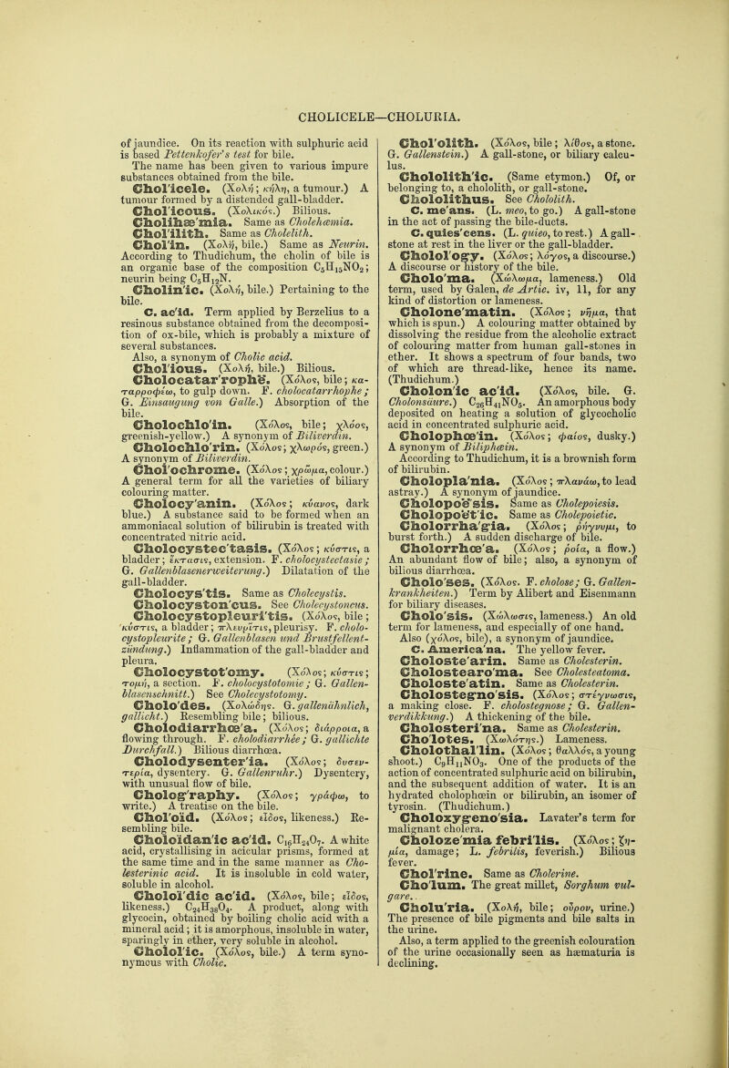 CHOLICELE of jaundice. On its reaction with sulphuric acid is based PettenJcofer's test for bile. The name has been given to various impure substances obtained from the bile. Oliol'icele. (X0X77; /c?7\r], a tumour.) A tumour formed by a distended gall-bladder. CllOl'iCOUS. (XoXtK'ds.) Bilious. Cliolilise'mia. Same as Gholehcemia. Cllol'ilitIl> Same as Cholelith. Cbol'in. (XoAij, bile.) Same as Neurin. According to Thudichum, the cholin of bile is an organic base of the composition C5H15NO2; neurin being C5H12N. Oliolin'ic. (XoX??, bile.) Pertaining to the bile. C. ac'id. Term applied by Berzelius to a resinous substance obtained from the decomposi- tion of ox-bile, which is probably a mixture of several substances. Also, a synonym of ChoUc acid. Cl&oriOlIS. (X0X75, bile.) Bilious. Cholocatar'rophb*. (Xo'Xos, bile; ku- Tappocpioj, to gulp down. F. cholocatarrhophe ; G. Einsaugiong von Galle.) Absorption of the bile. Oholoclllo'in. (Xo'Xos, bile; xXo'05, greenish-yellow.) A synonym of Biliverdin. dboloclllo'rin. (XoXos; x^'^posj gi'een.) A synonym of Biliverdin. OhoFoclirome. (XoXos ;_xpwi^a,colour.) A general term for all the varieties of biliary colouring matter. dliolocy'anilli (XoXos; Kvavo?, dark blue.) A substance said to be formed when an ammoniacal solution of bilirubin is treated with concentrated nitric acid. €liolocystec'tasis. (Xo'Xo?; kvo-tl?, a bladder; t/crao-ts, extension. Y. c/io!ocystectasie ; G. Gallenblasenerweiterung.) Dilatation of the gall-bladder. CliOlocys'tis. Same as CJiolecystis. Cilolocyston'CUS. See GhoUeystonms. ^Cl&OlOCyStOpleuri'tiS. (XoXos, bile ; 'Kuo-xis, a bladder; TrXEUj^iTts, pleurisy. F. cholo- cystopleurite ; G. Gallenblasen und Brustfellent- ziindimg.) Inflammation of the gall-bladder and pleura. Oliolocystot'omy. (Xo'^os; Kvo-Tts; TOyu??, a section. F. cholocystotomie ; G. Gallen' blasenschnitt.) See Cholecystotomy. Oliolo'des. (XoXw^ijs. G^. gallenaJmlich, galUcht.) Eesembling bile; bilious. Cliolodiarr!hoe'a. (XoXos; tiappoLa,&. flowing through. F. cholodiarrhee ; G. gallichte Durchfall.) Bilious diarrhoea. Cliolodysenter'ia. (XdXos; 8v<rzv- Ttpia, dysentery. G. Gallenruhr.) Dysentery, with unusual flow of bile. OholOgr'X'apliy. (XoXos; ypa(puy, to write.) A treatise on the bile. Choroid. (XdXos; tiaos, likeness.) Ee- sembling bile. Choloidan'ic ac'id. C16H24O7. A white acid, crystallising in acicular prisms, formed at the same time and in the same manner as Cho- lesterinic acid. It is insoluble in cold water, soluble in alcohol. _ Cliolo'i'dic ac'id. (XdXos, bile; £l<5os, likeness.) C24H38O4. A product, along with glycocin, obtained by boiling cholic acid with a mineral acid; it is amorphous, insoluble in water, sparingly in ether, very soluble in alcohol. C/lloioFic. (Xo'Xos, bile.) A term syno- nymous with Cholic. -CHOLURIA. Ol&ol'olitll. (XdXos, bile ; Xi6os, a stone. G. Gallenstein.) A gall-stone, or biliary calcu- lus. Chololitll'ic. (Same etymon.) Of, or belonging to, a chololith, or gall-stone. OMololithus. See Chololith. C. me'ans. [L. meo, to go.) A gall-stone in the act of passing the bile-ducts. C. quies'cens. (L. quieo^ to rest.) A gall- stone at rest in the liver or the gall-bladder. Cfls.olorog'y. (XdXos; Xdyos, a discourse.) A discourse or history of the bile. Cliolo'ma. (XwXwjua, lameness.) Old term, used by Galen, de Artie, iv, 11, for any kind of distortion or lameness. dholone'matin. (XdXos; vrnxa, that which is spun.) A colouring matter obtained by dissolving the residue from the alcoholic extract of colouring matter from human gall-stones in ether. It shows a spectrum of four bands, two of which are thread-like, hence its name. (Thudichum.) Ol&olon'ic ac'id. (XdXos, bile. G. Cholomdure.) C26H41NO5. An amorphous body deposited on heating a solution of glycocholic acid in concentrated sulphuric acid. €IlOlopl&08'in. (XdXos; 4>a'io^, dusky.) A synonym of Biliphcein. According to Thudichum, it is a brownish form of bilirubin. ChOlOpla'Zlia. (XdXos ; irXavdu), to lead astray.) A synonym of jaundice. C^olopocf'sis. Same as Cholepoiesis, CllOlopo'e't'ic. Same as Cholepoietic. dlOlorrl&a'g'ia. (XdXos; pnywiii, to burst forth.) A sudden discharge of bile. €llOlorrhoe'a. (XdXos; poia, a flow.) An abundant flow of bile; also, a synonym of bilious diarrhoea. Cholo'ses. (XdXos. F. cholose; G. Gallen- Tcrankheiten.) Term by Alibert and Eisenmann for biliary diseases. Oliolo'sis. (XwXcoo-ts, lameness.) An old term for lameness, and especially of one hand. Also (xdXos, bile), a synonym of jaundice. C. iLmerica'na. The yellow fever. ChoIOSte'arin. Same as Cholesterin. Oholostearo'ma. See Cholesteatoma. Olioloste'atin. Same as Cholesterin. CliOlOStegrno'siS. (XdXos; (TTtyvwcn^, a making close. F. cholostegnose; G. Gallen- verdikkung.) A thickening of the bile. Cliolosteri'na. Same as Cholesterin. CliO'lOtes. (XcoXo't-jjs.) Lameness. Gl&olOtlial'lin. (XdXos; 6aX\ds,ayoung shoot.) CgHxiNOa. One of the products of the action of concentrated sulphuric acid on biKrubin, and the subsequent addition of water. It is an hydrated cholophoein or bilirubin, an isomer of tyrosin. (Thudichum.) dioloxygreno'sia. Lavater's term for malignant cholera. aholoze'mia febri'lis. (XdXos; In- fxia, damage; L. febrilis, feverish.) Bilious fever. GllOl'rine. Same as Cholerine. Gholum. The great millet, Sorghum vul- gare.. CllOlu'ria. (XoX??, bile; oujooi;, urine.) The presence of bile pigments and bile salts in the urine. Also, a term applied to the greenish colouration of the urine occasionally seen as hsematuria is declining.