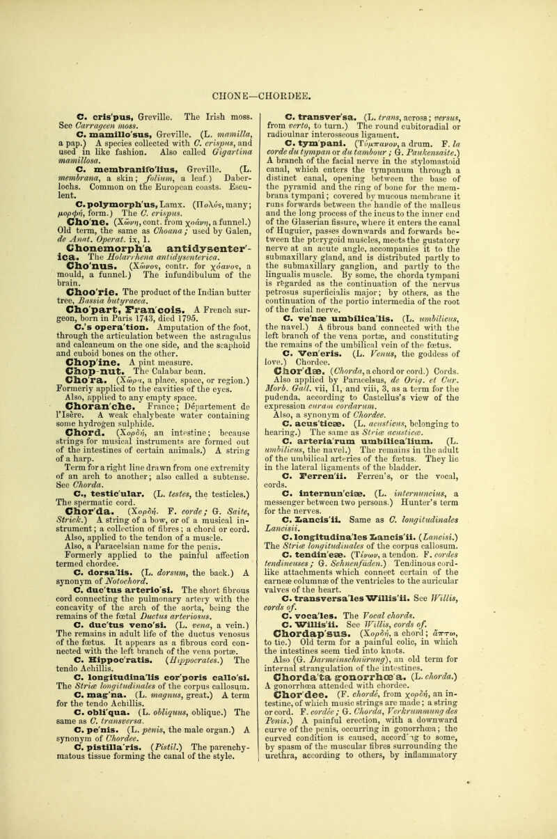 CHONE—CHORDEE. C. cris'pus, Greville. The Irish moss. See Carrageen moss. C. mamillo'sus, Greville. (L. mamilla, a pap.) A species collected with C. crispns, and used in like fashion. Also called Gigartina mamillosa. C. membranifo'lius, Greville. (L. membrana, a skin; folium, a leaf.) Daber- lochs. Common on the European coasts. Escu- lent. C. polymorpli'us, Lamx. (IToXus, many; (xopfpn, form.) The C. crispus. Cho'ne. (Xajytj, cont. from -^oavi], a funnel.) Old term, the same as Clio ana; used by Galen, de Anat. Operat. ix, 1. Chonemorph'a antidysenter- ic.a. The Molarrhena antidyscnterica. Cho'nuS. {Xwvoi, contr. for x6avo<;, a mould, a funnel.) The infundibulum of the brain. Choo'rie. The product of the Indian butter tree, Bassia butyracea. Cho'part, Fran cois. A French sur- geon, born in Paris 1743, died 1795. C.'s opera'tion. Amputation of the foot, through the articulation between the astragalus and calcaneum on the one side, and the scaphoid and cuboid bones on the other. Cliop'ine. A pint measure. Chop-nut. ^ The Calabar bean. Cho'ra. (Xwpn, a place, space, or region.) Formerly applied to the cavities of the eyes. Also, applied to any empty space. CllOran'clie. France; Departement de risere. A weak chalybeate water containing some hydrogen sulphide. Chord. (XopSv, an intestine; because strings for musical instruments are formed out of the intestines of certain animals.) A string of a harp. Term for a right line drawn from one extremity of an arch to another; also called a subtense. See Chorda. C, testic'ular. (L. testes, the testicles.) The spermatic cord. Chor'da. ^ {Xop^v- F. corde; G. Saite, Striok.) A string of a bow, or of a musical in- strument ; a collection of fibres ; a chord or cord. Also, applied to the tendon of a muscle. Also, a Paracelsian name for the penis. Formerly applied to the painful affection termed chordee. C. dorsa'Iis. (L. dorsum, the back.) A synonym of Notochord. C. duc'tus arterio'si. The short fibrous coi'd connecting the pulmonary artery with the concavity of the arch of the aorta, being the remains of the foetal Ductus arteriosus. C. duc'tus veno'si. (L. vena, a vein.) The remains in adult life of the ductus venosus of the foetus. It appears as a fibrous cord con- nected with the left branch of the vena portse. C. Hippoc'ratis. {Hq^pocrates.) The tendo Achillis. C. long:itudina'lis cor'poris callo'si. The Strice longitudinales of the corpus callosum. C. magr'na. (L. magnus, great.) A term for the tendo Achillis. C. obli'qua. (L. obliquus, oblique.) The same as C. transversa. C. pe'nis. (L. penis, the male organ.) A synonym of Chordee. C. pistilla'ris. (Pistil.) The parenchy- matous tissue forming the canal of the style. C. transver'sa. (L. trans, across; versus, from verto, to turn.) The round cubitoradial or radioulnar interosseous ligament. C. tym'pani. (TvpTravov, a drum. F. la corde du tympan or du tambour; G. Paukensaite.) A branch of the facial nerve in the stylomastoid canal, which enters the tympanum through a distinct canal, opening l)etween the base of the pyramid and the ring of bone for the mem- brana tympani; covered by mucous membrane it runs forwards between the'handle of the malleus and the long process of the incus to the inner end of the Glaserian fissure, where it enters the canal of Huguier, passes downwards and forwards be- tween the pterygoid muscles, meets the gustatory nerve at an acute angle, accompanies it to the submaxillary gland, and is distributed partly to the submaxillary ganglion, and partly to the lingualis muscle. By some, the chorda tympani is regarded as the continuation of the nervus petrosus superficialis major; by others, as the continuation of the portio intermedia of the root of the facial nerve. C. ve'nae umbilica'lis. (L. umbilicus, the navel.) A fibrous band connected with the left branch of the vena portse, and constituting the remains of the umbilical vein of the foetus. C. Ven'eris. (L. Venus, the goddess of love.) Chordee. Clior'dae. (C%o?'«?r!!,achordor cord.) Cords. Also applied by Paracelsus, de Oriq. ct Cur. Morb. Gall, vii, 11, and viii, 3, as a term for the pudenda, according to Castellus's view of the expression curam cordarum. Also, a synonvm of Chordee. C. acus'ticae. (L. acusticns, belonging to hearing.) The same as Stria acusticce. C. arteria'rum umbilica'lium. (L. umbilicus, the navel.) The remains in the adult of the umbilical arteries of the foetus. They lie in the lateral ligaments of the bladder. C. Ferren'ii. Ferren's, or the vocal, cords. C. internun'ciae. (L. internunciics, a messenger between two persons.) Hunter's term for the nerves. C. Ziancis'ii. Same as G. lorigitudinales Laiicisii. C. longritudina'les Ziancis'ii. (Lancisi.) The Stria longitudinales of the corpus callosum. C. tendin'eae. (TivMv, a tendon. F. cordes tendineuses ; Gi. Sehnenfdden.) Tendinous cord- like attachments which connect certain of the carnoBe columnse of the ventricles to the auricular valves of the heart. C. transversa'les Willis'ii. See Willis, cords of. C. voca'les. The Vocal chords. C. Willis'ii. See Willis, cords of. Chordap'sns. (Kop^v, a chord ; aiTTO), to tie.) Old term for a painful colic, in which the intestines seem tied into knots. Also (G. Darmeinschniirung), an old term for internal strangulation of the intestines. Chorda'ta g-onorrhc8 a. (L. chorda.) A gonorrhoea attended with chordee. Chor'dee. (F. chords, from xopov, an in- testine, of which music strings are made ; a string or cord. F. cor dee ; G. Chorda, Verkrummung des Penis.) A painful erection, with a downward curve of the penis, occurring in gonorrhoea; the curved condition is caused, accord ng to some, by spasm of the muscular fibres surrounding the urethra, according to others, by inflammatory