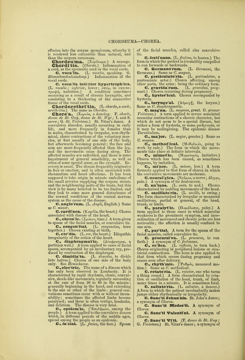 CHORDEUMA—CHOREA. effusion into the corpus spongiosum, whereby it is rendered less extensible than natural, and than the corpora cavernosa. Cliordeu'ma. (XopSeufia.) A sausage. Cliordi'tis. (Chorda.) Inflammation of a cord, as the spermatic cord or the vocal cords. C. voca'lis. (L. vocalis, speaking. Gr. Stimmbandentziindung.) Inflammation of the vocal cords. C. voca'lis infe'rior liypertropli'ica, (L. vocalis; ivferior^ lower; L/Trtp, in excess; Tpo(pn, nutrition.) A condition sometimes occurring as a result of chronic laryngitis, and consisting in a thickening of the connective tissue of the vocal cords. Chordurethri'tis. (L. chorda, a cord; urethritis.) The same as Ghordee. Cliore'a. (Xo,o£i'a, a dancing, F. choree, danse de St. Guy, danse de St. Wyt; T. and S. corea; G. St. Veitstanz.) St. Vitus's dance. A convulsive disorder, usually occurring in early life, and more frequently in females than in males, characterised by irregular, non-rhyth- mical, clonic contractions of the voluntary mus- cles, at first usually of one side of the body, but afterwards becoming general; the face and arm are more frequently affected than the leg, and the movements cease during sleep. The affected muscles are enfeebled, and there is some impairment of general sensibility, as well as often of some special sense, as the eyesight. Ee- covery is usual. The disease frequently originates in fear or emotion, and is often associated with rheumatism and heart affections. It has been supposed to take origin in minute embolisms of the small arteries supplying the corpora striata and the neighbouring parts of the brain, but this view is by many believed to be too limited, and they look to some more general disturbance of the normal conditions of the central nervous system as the cause of the disease. C. ang^lo'rum. (L. English.) Same as G. minor. G. cardi'aca. (Ka,o5i'a, the heart.) Chorea associated with disease of the heart. C, cliron'ic. (Xpoi/os, time.) A term given to spasm of the facial muscles, or convulsive tic. C, cong>en'ital. (L. congenitus, born together.) Chorea existing at birth. C. cor'dis. (L. cor, the heart.) Idiopathic irregularity of the action of the heart. C, diaphragrmafic. (A/a^pay/ua, a partition wall.) A term applied to cases of facial spasm, accompanied by an involuntary cry, pro- duced by contraction of the diaphragm. C. dimidia'ta. (L. dimidio, to divide into halves.) Chorea of one side of the body only. See Memichorea. C, elec'tric. The name of a disease which has only been observed in Lombardy. It is characterised by rapid rhythmic, clonic, convul- sive, shock-like movements, regularly succeeding at the rate of from 20 to 80 in the minute; generally beginning in the hand, and extending to the one or other of the limbs; general con- vulsions sometimes occur with or without insen- sibility; sometimes the affected limbs become paralysed; and there is often vertigo, headache, and delirium. The disease is very fatal. C, epidem'ic. ('E7ri5;7/xto9, among the people.) A term applied to the convulsive dances which, in different periods of the middle ages, spread among the people as an epidemic. C, fa'cial. (L. fades, the face.) Spasm of the facial muscles, called also convulsive tic. C. festi'nans. (L.festino, to hasten.) The form in which the patient is irresistibly compelled to run forwards or backwards. C. Germano'rum. (L. Germani, the Germans.) Same as G. magna. C. g^esticulato'ria. (L. gesticulator, a pantomimic actor.) Chorea affecting, among other parts, the arms; being the ordinary form. C. ^ravida'rum. (L. gravidus, preg- nant.) Chorea occurring during pregnancy. C, liystei/ical. Chorea accompanied by hysteria. C, laryngre'al. {Kapvy^, the larynx.) Same as G. diaphragmatic. C. magr'na. (L. magmis, great. G. grosser Veitstanz.) A term applied to severe associated muscular contractions of a choreic character, but which do not seem to be a special disease, but rather a form of hysteria, or some pschycosis, or it may be malingering. The epidemic disease Tarantulism. C, ma'jor. (L. major, greater.) Same as G. magna. C, methodical. {M.zQo8lk6^, going to work by rule.) The form in which the move- ments take place at definite intervals. C, mimefic. (Mi/xjjTt/cos, imitative.) Chorea which has been caused, as sometimes happens, by imitation. C, mi'nor. (L. minor, less.) A term formerly applied to that form of chorea in which the convulsive movements are moderate. C. neural'gica. (Nj Dpoy, a nerve; aXyos, pain.) A synonym of tic douloureux. C. nu'tans. (L. nuto, to nod.) Chorea characterised by nodding movements of the head. C. oscillato'ria. (L. oscillo, to swing.) The form characterised by irregular or measured oscillations, partial or general, of the head, trunk, or Kmbs. C, paralytic. (JlapaXvcri's, palsy.) A term applied to those cases in which muscular weakness is the prominent symptom, and inco- ordination of movement and choreic jerks are less noticeable; the affection is usually confined to one arm. C, par'tial. A term for the spasm of the facial muscles, called convulsive tic. C. procursi'va. (L. procurso, to run forth.) A synonym of G. festinans. Cm, re'flex. (L. rejlecto, to turn back.) Chorea originating in peripheral lesions or cica- tricial contractions. The term is also applied to that form which occurs during pregnancy and ceases soon after delivery. C, rhytli'mic. ('PuO/xo's, measured mo- tion.) Same as G. methodical. C. rotato'ria. (L. rotator, one who turns a thing round.) A form characterised by rota- tion or oscillation of the head, trunk, or limb, many times in a minute. It is sometimes fatal. C. saltato'ria. _(L. saltator, a dancer.) A form in which the patient involuntarily makes jumps either rhythmically or irregularly. C. Sanc'ti Tolian'nis. St. John's dance; a synonym of Ghorea. C. Sanc'ti Modes'ti. A synonym of Ghorea. C. Sanc'ti Valenti'ni. A synonym of Ghorea. C. Sanc'ti Vi'ti. (F. dance de St. Guy ; G. Veitstanz.) St. Vitus's dance ; a synonym of