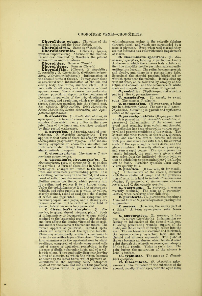 Choroi'dese ve'nae. The veins of the choroid plexus, and the Vence Galeni. Choroidei'tiS. Same as Choroiditis. Choroidere'mia. {Choroid; tpiifxia, want or imperfection.) Absence of the choroid. In one case observed by Mauthner the patient suffered from night blindness. Choroi'des. Same as Choroid. Clioroi'deus. Same as Choroid. Choroidi'tis. (Choroid. F. choro'idite; I. coroidite; G. Chorioiditis., Gefdsshautentzun- dung, Aderhautentziindung.) Inflammation of the choroid tunic of the eye. It may occur alone or associated with inflammation of the iris and ciliary body, the retina, and the sclera. It is met with at all ages, and sometimes without apparent cause. There is more or less perikeratic redness, punctiform deposit on the membrane of Descemet, hyperaemia of the iris, cloudiness of the vitreous, and exudation, which may either be serous, plastic, or purulent, into the choroid coat. See Cyclitis^ Irido-cyclitis, Irido-choroiditis^ Sclera-choroiditis, Retina-choroiditis, and Sym- pathetic ophthalmia. C. areola'ris. (L. areola, dim. of area, an open space.) A form of choroiditis disseminata simplex, from which it only differs in the areo- lated form of the knots and cicatrices produced by their partial coalescence. C. atrophica. {'ATpocpia, want of nou- rishment. F. choroidite atrophique.) Term applied to that form of choroidal atrophy which accompanies progressive myopia. The inflam- matory symptoms of choroiditis are often but little accentuated, though the choroidal tissues almost entirely disappear. C. circumscrip'ta. The same as C. dis- seminata circumscripta. C. dissemina'ta circumscrip'ta. (L. circumscriptus, part, of circumscribo, to enclose in a circle.) A form of choroiditis in which the pathological changes are limited to the macula lutea and immediately surrounding parts. It is a swelling commencing in the choroid, and com- posed of cells, irregular masses of pigment, and fibrillar connective tissue, which projects into the retina and reduces it to a fibrous tissue. Under the ophthalmoscope it at first appears as a reddish, and subsequently as a white or yellow, sharply defined, round or oval spot, the margins of which are pigmented. The symptoms are metamorphopsia, amblyopia, and a strongly ex- pressed scotoma in the centre of the field of vision; lateral vision is long preserved. C. dissemina'ta sim'plex. (L. dis- semino, to spread abroad ; simplex, plain.) Spots of inflammatory or degenerative change chiefly confined to the equatorial region of the choroid ; one form aflTects the lamina vitrea of the choroid, and another the stroma of the venous tunics. The former appears as yellowish, rounded spots, which are outgrowths of the hyaline lamella. These may subsequently become free, and come to lie in the nerve fibre layer of the retina. The other form commences in the equatorial zone by slight swellings, composed of closely compressed cells and of masses of exudation, resembling, in the absence of fibrils, tubercular knots, and of a j^el- lowish colour. These gradually disappear, leaving a kind of cicatrix, to which the retina becomes adherent by its radial fibres, whilst pigment ac- cumulates in the adjoining cells. Atrophied spots of various form and size are thus produced, which appear white or yellowish under the ophthalmoscope, owing to the sclerotic shining through them, and which are surrounded by a zone of pigment. Even when well marked they are not attended as a rule with much impairment of vision. C. dissemina'ta specif'ica. (L. dis- semino ; specimens, forming a particular kind.) A disease in which the vitreous body exhibits at first fine dust-like mobile particles, subsequently uniting into floccuK. The retina becomes greyish and cloudy, and there is a peripapillary halo. Sometimes the choroid presents bright red or whitish spots near the macula. It may clear up without trace, or be followed by atrophy of the retina and choroid, and the occurrence of white spots and irregular accumulation of pigment. C, embol'ic. ('E/x/SoXto-jua, that which is put in.) 8ee C. parenchymatosa. Cm exsudati'va. (L. exsudo, to sweat out.) The same as C. plastica. C. metastat'ica. (MtT-acn-ao-t?, a being put in a different place.) The same as G. paren- chymatosa. Occurring in pyaemic and septicaemic states of the system. C. parenchymato'sa. (JlapiyxviJict, that which is poured in. F. choroidite exsudative, c. plastique.) Inflammation of the choroid and uveal tract resulting fi-om emboli and thrombi. This affection has been observed in various puer- peral and pyaemic conditions of the system. The choroid and other tissues, as the retina, vitreous, lens, and even the cornea, become infiltrated with pus, and sometimes with blood, the external coats of the eye slough or break down, and the globe atrophies. It usually affects only one eye, and runs a rapid course. The eye appears in- tensely inflamed, the pupil early gives a dull grey reflex from the infiltrated vitreous body, so that no ophthalmoscope examination of the fundus can be made. Posterior synechiae form early. Vision quickly fails. C. plas'tica. (nXao-Ti/co's, fit for mould- ing.) Inflammation of the choroid, attended with the exudation of lymph and the prolifera- tion of cells; it is held to include C. disseminata simplex, C. areolaris, C. disseminata circum- scripta, and C. disseminata specijica. C, puer'peral. (L. puerpera, a woman recently confined.) The same as C. parenchy- matosa, when occurring after childbirth. C. purulen'ta. (L. purulentus, festering.) A violent form of C. parenchymatosa passing into suppuration. C. sero'sa. (L. serum, the watery part of a thing.) A term synonymous with Glau- coma. C. suppurativa. (L. suppuro, to form pus. G. eitrige Choroiditis.) Inflammation re- sulting in infiltration of the choroid with pus, following penetrating wounds, rupture of the globe, and the entrance of foreign bodies into the eye. The iris becomes discoloured and thickened, the aqueous cloudy, synechia; form, and the choroid and vitreous suppurate. The globe of the eye becomes an abscess, which bursts at some point through the sclerotic or cornea, and atrophy of the bulb results. Vision is early lost. The pain during the maturation of the abscess is usually intense. C, syphilitic. The same as C. dissemi- nata specijica. C. tuberculo'sa. (F. choroidite tuber- culeuse.) The formation in the substance of the choroid, usually of both eyes, near the optic discs,