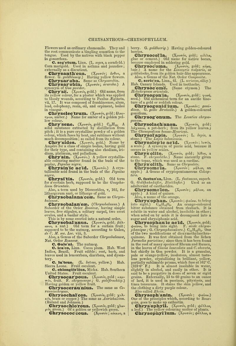 CHRYSANTHOUS-CHRYSOPHYLLUM. Flowers used as ordinary chamomile. They and the root communicate a tingling sensation to the tongue. Used by the natives with black pepper in gonorrhoea. C. se^'etum, Linn. (L. seges, a cornfield.) Corn marigold. Used in asthma and jaundice ; externally as a discutient. Chrysanth'ous. (Xyouo-o?; avOo?, a flower. Gr. goldblumig.) Having yellow flowers. Chrysar'oba. Same as Chrysarobin. Chrysar'obin. (Xpuo-os; araroba.) A synonym of Goa powder. Cliry'se. (Xpuo-os, gold.) Old name, from its yellow colour, for a plaster which was applied to bloody wounds, according to Paulus ^gineta, vii, 17. It was composed of frankincense, alum, leadj colophony, resin, oil, and orpiment, boiled in vinegar. Chryselec'trum. (Xpuo-os, gold; ^Xek- n-pov^ amber.) Name for amber of a golden yel- low colour. Chry'sene. (Xjouo-o's, gold.) CigHig. A solid substance extracted by distillation from pitch ; it is a pure crystalline powder of a golden colour, which fuses by heat, and sublimes without much decomposition; so called from its colour, Gliry'sides. (Xpuo-os, gold.) Name by Ampere for a class of simple bodies, having gold for their type, and containing also rhodium, iri- dium, platinum, and palladium. Chry'sin. (Xpuerds.) A yellow crystallis- able colouring matter found in the buds of the poplar, Populus nigra. Chrysin'ic ac'id. (Xpucro's.) A crys- tallisable acid found in the buds of the Fopulus nigra. Chrysi'tiS. (Xiouo-o's, gold.) Old term for a' certain herb, supposed to be the Gnapha- lium Orientale. Also, a term used by Dioscorides, v, 102, for lithargyrum auri, or litharge of gold. Chrysobalana'ceae. Same as Chryso- halane(B. Clirysobalan'ese. {Chrysobalanus.) A Suborder of the Order Rosacece, having simple leaves, free stipules, a solitary carpel, two erect ovules, and a basilar style. This is by some erected into a natural order. Cl&rysobaranus. (Xpuo-os, gold; /SaX- avo^, a nut.) Old term for a certain fruit; supposed to be the nutmeg, according to Galen, de G. M. sec. Loc. viii, 3. Also, a Genus of the Suborder ChrysobalanecBy Nat. Order Rosaeece. C. Gale'ni. The nutmeg, C. ica'co, Linn. Cocoa plum. Hab. West Indies, Brazil. Fruit edible; root, bark, and leaves used in leucorrhoea, diarrhoea, and dysen- tery. C. lu'teus. (L. luteus, yellow.) Hab. Sierra Leone. Fruit esculent. C. oblong:ifo'lius, Michx. Hab. Southern United States. Fruit esculent. Chrysocar'pous. (X^ouo-J?, gold; Kap- TTos, fruit. F. chrysocarpe; G. goldfruchtig.) Having golden or yellow fruit. Clirysocerau'nius. The same as Ce- rauniochrysos. ^Cbrysocharcos. (Xpu<ros, gold; x«^- Kos, brass or copper.) The same as Aurichalciim. (Ruland and Johnson.) Chrysochlo'rous. (Xpuo-o's, gold; x^^- pos, green.) Of a golden or yellowish green. ClirySOCOC'COUS. (Xpuo-d9 ; ko'kkos, a berry. G. goldbeerig.) Having golden-coloured berries. CbrySOCOl'la. (XjOucro9, gold; KoWa, glue or cement.) Old name for native borax, because employed in soldering gold. Glirysoc'oma. (Kpv<j6^, gold; /cd/x??, hair.) A name for the Linosyris vulgaris, or goldielocks, from its golden hair-like appearance. Also, a Genus of the Nat. Order Composites. C. seric'ea, Linn., fll. (L. sericeus, sillcy.) Hab. Canary Islands. Used in toothache. Ghrysoc'ome. (Same etymon.) The Sclichrysum orientale. Chrysog'on'ia. (X^uo-ds, gold; yovn, seed.) Old alchemical term for an auriflc tinc- ture of a gold or reddish colour, Chrysog'omd'ium. (Xp^o-ds; goni- dium. G. gelbe Brutzelle.) A golden-coloured gonidium. ChrysogT'onum. The Leontiee cJiryso- gonum. Chrysolach'anon. , (Xpyo-d§, gold; Xo-xavov, a pot-herb ; from its yellow leaves.J The Ghenopodium bonus-Henricus. Chrysol'apis. (Xpuads; L. lapis, a stone.) The Lapis boloniensis. Chrysolep'ic ac'id. (Xpuo-ds; XtTrt's, a scale,) A synonym of picric acid, because it occurs in yellow scales. Chrysolite. (Xpuo-d?, gold; Xt'eos, a stone, F. chrysolithe.) Name anciently given to the topaz, which was used as a cardiac. Clirys'olitll. Same as Ghrysohte. C/hrysome'la. (Xpua-ds; pnXov, an apple.) A Genus of cryptopentamerous GoUop- tera. C. fastuo'sa, Linn. (L. fastuosiis, superb. G. Goldhahnkdfer, Blattkafer.) Used as an adulterant of cantharides, Ghrysome'lon. (Xpuo-ds; pnXov, an apple.) A kind of quince. Also, a name of the orange. Chrys'Ophan. (Xpuo-ds; <^«iVa), to bring into sight.) CigHigOg. An orange-coloured bitter substance obtained from rhubarb. It is soluble in water and alcohol, insoluble in ether; when acted on by acids it is decomposed into a sugar and chrysophanic acid. Chrysophan'ic ac'id. (Xpuo-ds, gold; (puLvu), to bring into sight. F. acide chryso- phanique ; G;. Chrysophans'dure.) C15H10O4. One of the two modifications of dioxymethylaiithra- quinone. It was first obtained from the lichen Parmelia pai'ietina; since then it has been found in the root of many species of Rheum and Rumex, in the leaves of Gassia lanceolata and G. obovata, but chiefly in Goa powder. It is a granular, pale or orange-yellow, inodorous, almost taste- less powder, crystallising in brilliant, yellow, partially sublimable prisms, which fuse at 162° C. (323-6° F.) It is almost insoluble in water, slightly in alcohol, and easily in ether. It is said to be a purgative in doses of seven or eight grains. Externally, 15 to 60 grains to an ounce of lard, it is used in psoriasis, pityriasis, and tinea tonsurans. It stains the skiu yellow, and the clothing a dirty purple colour. Also called Rhein. Chrysoph'anin., (Xpuo-ds; (paivu).) One of the principles which, according to Bour- goin, goes to make up cathartin. Cbrys'ophyll. (Xpucrds, gold; cjiuWov, a leaf.) The yellow colouring matter of plants. Cbrysophyl'lum. (Xpuo-ds; cpvXXov, a
