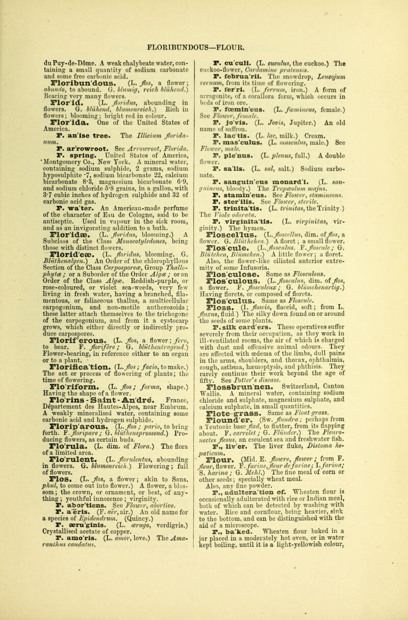 FLORIBUNDOUS—FLOUR. du Puy-de-D6me. A weak chalybeate water, con- taining a small quantity of sodium carbonate and some free carbonic acid. Floribun'dous. (L. flos, a flower ; abundo, to abound. Gr. blamig, reich hluhencl.) Bearing very many flowers. Flor'id. (L. Jhridtis, abounding in flowers. Gr. hlilhencl, bliinienreich.) Eich in flowers; blooming ; bright red in colour. Flor'ida. One of the United States of America. P. an'lse tree^ The Illiciim Jlorida- num. P. ar'rowroot. See Arrowroot, Florida. P. spring-' United States of America, 'Montgomery Co., New York. A mineral water, containing sodium sulphide, 2 grams, sodium hyposidphite 7, sodium bicarbonate 22, calcium bicarbonate 8-3, magnesium bicarbonate 6-9, and sodium chloride 5*8 grains, in a gallon, with 3-7 cubic inches of hydrogen sulphide and 32 of carbonic acid gas. P. wa'ter. An American-made perfume of the character of E;iu de Cologne, said to be antiseptic. Used in vapour in the sick room, and as an invigorating addition to a bath. Flor'idse. (L. Jloridus, blooming.) A Subclass of the Class Monocotyledones, being those with distinct flowers. FlOrid'eae. (L. florldus, blooming. G. Blilthenalgen.) An Order of the chlorophyllous Section of the Class Carpospore<s, Group Thallo- phytm ; or a Suborder of the Order AlgcB ; or an Order of the Class Alga. Reddish-purple, or rose-coloured, or violet sea-weeds, very few living in fresh water, having a branched, fila- mentous, or foliaceous thallus, a multicellular carpogonium, and non-motile antherozoids; these latter attach themselves fo the trichogone of the carpogonium, and from it a cystocarp grows, which either directly or indirectly pro- duce carpospores. Florif erous. (L. j7os, a flower ; fero, to bear. F. fiorifere; G. blilthentragend.) Flower-bearing, in reference either to an organ or to a plant. • Florifica'tion. {L.fos; /^cio, to make.) The act or process of flowering of plants; the time of flowering. Flo'riform. (L. flos; forma, shape.) Having the shape of a flower. Flo'rins - Saint - An'dre. France, Departement des Hautes-Alpes, near Embrum. A weakly mineralised water, containing some carbonic acid and hydrogen sulphide. Florip'arous. (L. flos ; pario, to bring forth. ¥. Jloripare; G. bliithensprossend.) Pro- ducing flowers, as certain buds. Flo'rula. (L. dim. of Flora.) The flora of a limited area. Flo'rulent. (L. floruUntus, abounding in flowers. Qi. blumenreich.) Flowering; full of flowers. Flos. (L. Jlos, a flower; akin to Sans. phul, to come out into flower.) A flower, a blos- som ; the crown, or ornament, or best, of any- thing ; youthful innocence ; virginity. P. abor'tiens. See Flower, abortive. P. a'eris. (F. aer, air.) An old name for a species of Epidendrum. (Quincy.) P. aeru'g-inis. (L. ceriigo, verdigris.) Crystallised acetate of copper. P. amo'ris. (L. amor, love.) The Ama- ranlhus catidatns, P. cu'cull. (L. cuculus, the cuckoo.) The cuckoo-flower, Cardamine pralensis. P. februa'ril. The snowdrop, Leucojum vernum, from its time of flowering. P. fer'ri. (L. fcrrum, iron.) A form of arrngonite, of a corallora form, which occurs in beds of iron ore. P. foemln'eus. (L. foemincus, female.) See Flower, female. P. jo'vis. (L. Jovis, Jupiter.) An old name of saftrou. P. lac'tis. (L. lac, milk.) Cream. P. mas'culus. (L. masculus, male.) Sec Flower, male. P. ple'nus. (Jj. pleniis,i\A\.) A double flower. P. sails. (L. sal, salt.) Sodium carbo- nate. P. sangruln'eus monard'l. (L. san- gninem, bloody.) The Tropceolum majus. P. stamin'eus. See Floiver, stamineous. P. ster'ilis. See Flower, sterile. P. trinita'tis. (L. ^nwi^as, the Trinity.) The Viola odorata. P. virginita'tls. (L. virginitas, vir- ginity.) The hymen. Fioscel'lus. {L.Jlose/'llu^, dim. offlos, a flower. Gf. JUiithchen.) A floret; a small flower. FlOS'cule. (Li.foscHlus. Y.floHcnlc; G. Biatehen, Bliimchen.) ' A little flower; a floret. Also, the flower-like ciliated anterior extre- mity of some Infusoria. Flos'culose. Same as Flosculoiis. Flos'CUlOUS. (L.flosciilHS, dim. of ^os, a flower. F. ftosculeux; G. bliunchenartig.) Having florets, or composed of florets. Flos'culus. Same as Floscule. Floss. (I. floscio, flaccid, soft; from L. fluxus, fluid.) The silky down found on or around the seeds of some plants. P. silk card'ers. These operatives suffer severely from their occupation, as they work in ill-ventilated rooms, the air of which is charged with dust and off'ensive animal odours. They are afi'ected with oedema of the limbs, dull pains in the arms, shoulders, and thorax, ophthalmia, cough, asthma, haemoptysis, and phthisis. They rarely continue their work beyond the age of fifty. See Potter's disease. ^lossbrun'nen. Switzerland, Canton Wallis. A mineral water, containing sodium chloride and sulphate, magnesium sulphate, and calcium sulphate, in small quantities. Flote-graSS. Same as Float grass. Flound'er. (Sw. flundra; perhaps from a Teutonic base flad, to flutter, from its flapping about. Y. carrelet; G. Fliinder.) '\:he Pleuro- nectes flesus, an esculent sea and freshwater fish. P., liv'er. The liver fluke, Distoma he- paticum. Flour. (Mid. E. flowre, fioiver ; from F. flower. Y. farine,fl€ur defarine; 1. farina; S. harina; G. Mehl.) The fine meal of corn or other seeds; specially wheat meal. Also, anv fine powder. P., adultera'tion of. Wheaten flour is occasionally adulterated with rice or Indian meal, both of which can be detected by washing with water. Eice and cornflour, being heavier, sink to the bottom, and can be distinguished with the aid of a microscope. P., ba'ked. Wheaten flour baked in a jar placed in a moderately hot oven, or in water kept boiling, until it is a light-yellowish colour,