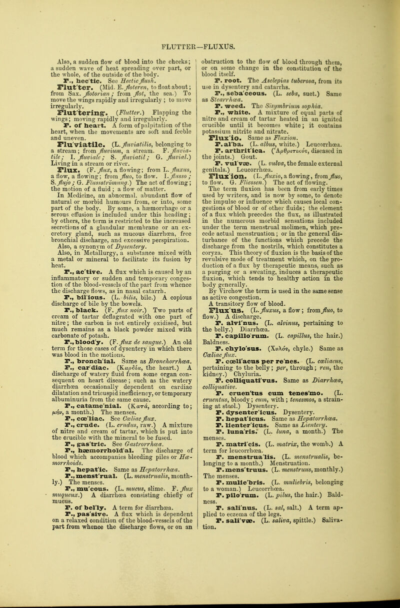 FLUTTER —FLUXUS. Also, a sudden flow of blood into the cheeks; ' a sudden wave of heat spreading over part, or ! the whole, of the outside of the body. P., hec'tic. See Hectic flush. Flut'ter. (Mid. E. floteren, to float about; from Sax. flotorian ; from flot, the sea.) To move the wings rapidly and irregularly ; to move irregulaiiy. I'lut'tering'. {Flutter.) Flapping the wings; moving rapidly and irregularly. r. of heart. A form of palpitation of the heart, when the movements are soft and feeble and uneven. Flu'viatile. (L. fluviatilis, belonging to a stream; from fluvium, a stream. F.fluvia- tile; I. flmiale; S. fluviatil; Gr. fluvial.) Living in a stream or river. Flux. (F. flux^ a flowing; from Jj.fluxtcs, a flow, a flowing; from fluo, to flow. I.fliisso ; S.flujo ; Gr. Flussstrdmung.) The act of flowing; the motion of a fluid ; a flow of matter. In Medicine, an abnormal, abundant flow of natural or morbid humours from, or into, some part of the body. By some, a haemorrhage or a serous eff'usion is included under this heading; by others, the term is restricted to the increased secretions of a glandular membrane or an ex- cretory gland, such as mucous diarrhoea, free bronchial discharge, and excessive perspiration. Also, a synonym of Dysentery. Also, in Metallurgy, a substance mixed with a metal or mineral to facilitate its fusion by heat. P., ac'tive. A flux which is caused by an inflammatory or sudden and temporary conges- tion of the blood-vessels of the part from whence the discharge flows, as in nasal catarrh. P., bil'ious. (L. bilis, bile.) A copious discharge of bile by the bowels. P., black. (F. flux noir.) Two parts of cream of tartar deflagrated with one part of nitre; the carbon is not entirely oxidised, but much remains as a black powder mixed with carbonate of potash. P.,blood'y. (F.fluxdesangue.) An old term for those cases of dysentery in which there was blood in the motions. P., broncb'ial. Same as Bronchorrhoea. P., car'diac. (Kup8ia, the heart.) A discharge of watery fluid from some organ con- sequent on heart disease ; such as the watery diarrhoea occasionally dependent on cardiac dilatation and tricuspid inefficiency, or temporary albuminuria from the same cause. P., catame'nial. (Kara, according to; fxnv, a month.) The menses. P., coe'liac. See Coeliac flux. P., crude. (L. erudus, raw.) A mixture of nitre and cream of tartar, which is put into the crucible with the mineral to be fused. P., g-SLs'tric. See Gastrorrhoea. P., lisemorrhold'al. The discharge of blood which accompanies bleeding piles or Hce- morrhoids. P., bepat'ic. Same as Hepatorrhcea. P., menst'rual. (L. menstrualis, month- ly.) The menses. P., mu'cous. (L. mucus., slime. F. flux muqueux.) A diarrhoea consisting chiefly of mucus. P. of belly. A term for diarrhoea. P., pas'sive. A flux which is dependent on a relaxed condition of the blood-vessels of the part from whence the discharge flows, or on an obstruction to the flow of blood through them, or on some change in the constitution of the blood itself. P. root. The Asclepias tuberosa, from its use in dysentery and catarrhs. P., seba'ceous. (L. seba, suet.) Same as Stearrhcea. P. weed. The Sisymbrium sophia. P., wbite. A mixture of equal parts of nitre and cream of tartar heated in an ignited crucible until it becomes white; it contains potassium nitrite and nitrate. Flux'io. Same as Fluxion. P.al'ba. {Ju. albus, \fhxiQ.) Leucorrhoea. P. artbrit'ica. ('Ap0/jiTiKos, diseased in the joints.) Grout. P. vul'vse. (L. vulva, the female external genitals.) Leucorrhoea. Flux'ion. (L.^wicio, a flowing, from fluo, to flow. G. Fliessen.) The act of flowing. The term fluxion has been from early times used by writers, and is now by some, to denote the impulse or influence which causes local con- gestions of blood or of other fluids; the element of a flux which precedes the flux, as illustrated in the numerous morbid sensations included under the term menstrual molimen, which pre- cede actual menstruation; or in the general dis- turbance of the functions which precede the discharge from the nostrils, which constitutes a coryza. This theory of fluxion is the basis of the revulsive mode of treatment which, on the pro- duction of a flux by therapeutic means, such as a purging or a sweating, induces a therapeutic fluxion, which tends to healthy action in the body generally. By Virchow the term is used in the same sense as active congestion. A transitory flow of blood. FIux'us. {l>.fluxus, a flow ; from fluo, to flow.) A discharge. P. alvl'nus. (L. alvinus, pertaining to the belly.) Diarrhoea. P. capillo'rum. (L. eapillus, the hair.) Baldness. P. cbylo'sus. (XuXo's, chyle.) Same as Go&liac flux. P. coeli'acus per re'nes. (L. cceliacus, pertaining to the belly; per, through; ren, the kidney.) Chyluria. P. colliquati'vus. Same as Diarrhoea, colliquative. P. cruen'tus cum tenes'mo. (L. cruentus, bloody; cum, with ; tenesmos, a strain- ing at stool.) Dysentery. P. dysenter'icus. Dysentery. P. hepat'icus. Same as Hepatorrhcea. P. llenter'icus. Same as Lientery. P. luna'ris. (L. luna, a month.) The menses. P. matri'cis. (L. matrix, the womb.) A term for leucorrhoea. P. menstrua'lis. (L. menstrualis, be- longing to a month.) Menstruation. P.mens'truus. (L. menstruus, monthly.) The menses. P. mulle'bris. (L, muliebris, belonging to a woman.) Leucorrhoea. P. pilo'rum. (L. pilus, the hair.) Bald- ness. P. sali'nus. (L. sal, salt.) A term ap- plied to eczema of the legs. P. sali'vse. (L. saliva, spittle.) Saliva- tion.