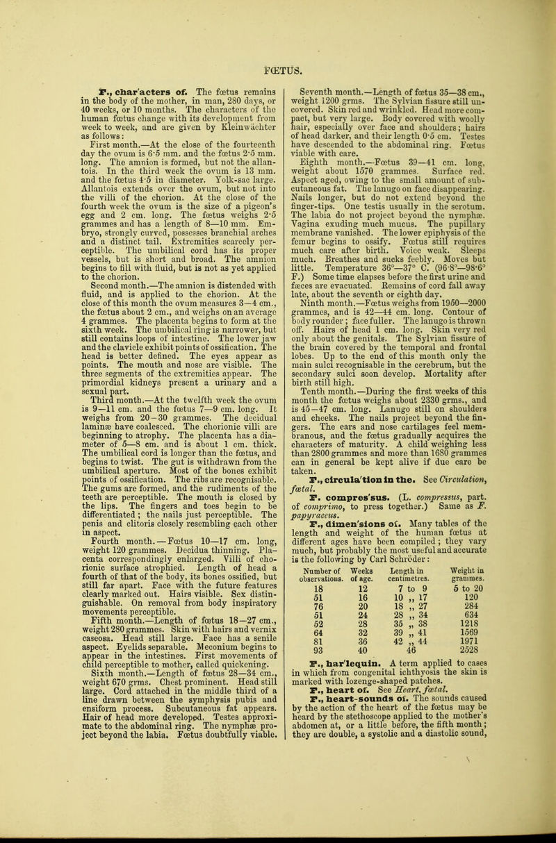 F(ETUS. SP., cbar'acters of. The foetus remains in the body of the mother, in man, 280 days, or 40 weeks, or 10 months. The characters of the human foetus change with its development from week to week, and are given by Kleinwachter as follows: First month.—At the close of the fourteenth day the ovum is 6*5 mm. and the foetus 2-5 mm. long. The amnion is formed, but not the allan- tois. In the third week the ovum is 13 mm. and the foetus 4-5 in diameter. Yolk-sac large. Allantois extends over the ovum, but not into the villi of the chorion. At the close of the fourth week the ovum is the size of a pigeon's egg and 2 cm. long. The foetus weighs 2*5 grammes and has a length of 8—10 mm. Em- bryo, strongly curved, possesses branchial arches and a distinct tail. Extremities scarcely per- ceptible. The umbilical cord has its proper vessels, but is short and broad. The amnion begins to fill with fluid, but is not as yet applied to the chorion. Second month.—The amnion is distended with fluid, and is applied to the chorion. At the close of this month the ovum measures 3—4 cm., the foetus about 2 cm., and weighs on an average 4 grammes. The placenta begins to form at the sixth week. The umbilical ring is narrower, but still contains loops of intestine. The lower jaw and the clavicle exhibit points of ossification. The head is better defined. The eyes appear as points. The mouth and nose are visible. The three segments of the extremities appear. The primordial kidneys present a urinary and a sexual part. Third month.—At the twelfth week the ovum is 9—11 cm. and the foetus 7—9 cm. long. It weighs from 20—30 grammes. The decidual laminae have coalesced. The chorionic villi are beginning to atrophy. The placenta has a dia- meter of 5—8 cm. and is about 1 cm. thick. The umbilical cord is longer than the foetus, and begins to twist. The gut is withdrawn from the umbilical aperture. Most of the bones exhibit points of ossification. The ribs are recognisable. The gums are formed, and the rudiments of the teeth are perceptible. The mouth is closed by the lips. The fingers and toes begin to be diflFerentiated ; the nails just perceptible. The penis and clitoris closely resembling each other in aspect. Fourth month. — Foetus 10—17 cm. long, weight 120 grammes. Decidua thinning. Pla- centa correspondingly enlarged. Villi of cho- rionic surface atrophied. Length of head a fourth of that of the body, its bones ossified, but still far apart. Face with the future features clearly marked out. Hairs visible. Sex distin- guishable. On removal from body inspiratory movements perceptible. Fifth month.—Length of foetus 18—27 cm., weight 280 grammes. Skin with hairs and vernix caseosa. Head still large. Face has a senile aspect. Eyelids separable. IVl econium begins to appear in the intestines. First movements of child perceptible to mother, called quickening. Sixth month.—Length of foetus 28—34 cm., weight 670 grms. Chest prominent. Head still large. Cord attached in the middle third of a line drawn between the symphysis pubis and ensiform process. Subcutaneous fat appears. Hair of head more developed. Testes approxi- mate to the abdominal ring. The nymphae pro- ject beyond the labia. Foetus doubtfully viable. Seventh month.—Length of foetus 35—38 cm., weight 1200 grms. The Sylvian fissure still un- covered. Skin red and wrinkled. Head more com- pact, but very large. Body covered with woolly hair, especially over face and shoulders; hairs of head darker, and their length O-o cm. Testes have descended to the abdominal ring. Foetus viable with care. Eighth month.—Foetus 39—41 cm. long, weight about 1570 grammes. Surface red. Aspect aged, owing to the small amount of sub- cutaneous fat. The lanugo on face disappearing. Nails longer, but do not extend beyond the finger-tips. One testis usually in the scrotum. The labia do not project beyond the nynipha?. Vagina exuding much mucus. The pupillary membrane vanished. The lower epiphysis of the femur begins to ossify. Foetus still requires much care after birth. Voice weak. Sleeps much. Breathes and sucks feebly. Moves but little. Temperature 36°—37° C. (96-8°-98-6° F.) Some time elapses before the first urine and faeces are evacuated. Eemains of cord fall away late, about the seventh or eighth day. Ninth month.—Foetus weighs from 1950—2000 grammes, and is 42—44 cm. long. Contour of body rounder; face fuller. The lanugo is thrown off. Hairs of head 1 cm. long. Skin very red only about the genitals. The Sylvian fissure of the brain covered by the temporal and frontal lobes. Up to the end of this month only the main sulci recognisable in the cerebrum, but the secondary sulci soon develop. Mortality after birth still high. Tenth month.—During the first weeks of this month the foetus weighs about 2330 grms., and is 45 —47 cm. long. Lanugo still on shoulders and cheeks. The nails project beyond the fin- gers. The ears and nose cartilages feel mem- branous, and the foetus gradually acquires the characters of maturity. A child weighing less than 2800 grammes and more than 1680 grammes can in general be kept alive if due care be taken. P., circula'tlon in the. See Circulation^ fo&tal. T. compres'sus. (L. compressus, part, of comprimo, to press togethvjr.) Same as F. papyraceus. P., dimen'slons oU Many tables of the length and weight of the human foetus at diff'erent ages have been compiled ; they vary much, but probably the most useful and accurate is the following by Carl Schroder: Number of Weeks Length in Weight in observations, of age. centimetres. grammes. 18 12 7 to 9 5 to 20 51 16 10 „ 17 120 76 20 18 „ 27 284 51 24 28 „ 34 634 52 28 35 „ 38 1218 64 32 39 „ 41 1569 81 36 42 „ 44 1971 93 40 46 2528 P., harlequin. A term applied to cases in which from congenital ichthyosis the skin is marked with lozenge-shaped patches. P., heart of. See Heart, foetal. P., heart-sounds of. The sounds caused by the action of the heart of the foetus may be heard by the stethoscope applied to the mother's abdomen at, or a little before, the fifth month; they are double, a systolic and a diastolic sound.